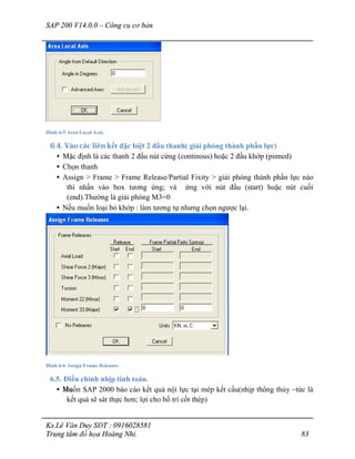 SAP 200 V14.0.0 – Công cụ cơ bản
Ks.Lê Văn Duy SĐT : 0916028581
Trung tâm đồ họa Hoàng Nhi. 83
Hình 6-5 Area Local Axis.
6.4. Vào các liên kết đặc biệt 2 đầu thanh( giải phóng thành phần lực)
• Mặc định là các thanh 2 đầu nút cứng (continous) hoặc 2 đầu khớp (pinned)
• Chọn thanh
• Assign > Frame > Frame Release/Partial Fixity > giải phóng thành phần lực nào
thì nhấn vào box tương ứng; và ứng với nút đầu (start) hoặc nút cuối
(end).Thường là giải phóng M3=0
• Nếu muốn loại bỏ khớp : làm tương tự nhưng chọn ngược lại.
Hình 6-6 Assign Frame Releases
6.5. Điều chỉnh nhịp tính toán.
• Muốn SAP 2000 báo cáo kết quả nội lực tại mép kết cấu(nhịp thông thủy –tức là
kết quả sẽ sát thực hơn; lợi cho bố trí cốt thép)
 
