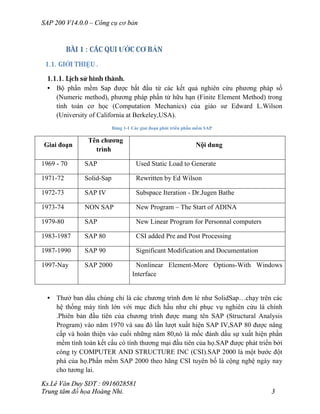 SAP 200 V14.0.0 – Công cụ cơ bản
Ks.Lê Văn Duy SĐT : 0916028581
Trung tâm đồ họa Hoàng Nhi. 3
BÀI 1 : CÁC QUI ƯỚC CƠ BẢN
1.1. GIỚI THIỆU .
1.1.1. Lịch sử hình thành.
• Bộ phần mềm Sap được bắt đầu từ các kết quả nghiên cứu phương pháp số
(Numeric method), phương pháp phần tử hữu hạn (Finite Element Method) trong
tính toán cơ học (Computation Mechanics) của giáo sư Edward L.Wilson
(University of California at Berkeley,USA).
Bảng 1-1 Các giai đoạn phát triển phần mềm SAP
Giai đoạn
Tên chương
trình
Nội dung
1969 - 70 SAP Used Static Load to Generate
1971-72 Solid-Sap Rewritten by Ed Wilson
1972-73 SAP IV Subspace Iteration - Dr.Jugen Bathe
1973-74 NON SAP New Program – The Start of ADINA
1979-80 SAP New Linear Program for Personnal computers
1983-1987 SAP 80 CSI added Pre and Post Processing
1987-1990 SAP 90 Significant Modification and Documentation
1997-Nay SAP 2000 Nonlinear Element-More Options-With Windows
Interface
• Thưở ban dầu chúng chỉ là các chương trình đơn lẻ như SolidSap…chạy trên các
hệ thống máy tính lớn với mục đích hầu như chỉ phục vụ nghiên cứu là chính
.Phiên bản đầu tiên của chương trình được mang tên SAP (Structural Analysis
Program) vào năm 1970 và sau đó lần lượt xuất hiện SAP IV,SAP 80 được nâng
cấp và hoàn thiện vào cuối những năm 80,nó là mốc đánh dấu sự xuất hiện phần
mềm tính toán kết cấu có tính thương mại đầu tiên của họ.SAP được phát triển bởi
công ty COMPUTER AND STRUCTURE INC (CSI).SAP 2000 là một bước đột
phá của họ.Phần mềm SAP 2000 theo hãng CSI tuyên bố là cộng nghệ ngày nay
cho tương lai.
 