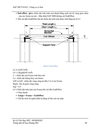 SAP 200 V14.0.0 – Công cụ cơ bản
Ks.Lê Văn Duy SĐT : 0916028581
Trung tâm đồ họa Hoàng Nhi. 84
• End offset : giảm chiều dài tính toán của thanh bằng cách trừ đi vùng giao nhau
của các frame tại nút…Mặc định SAP 2000 không xét EndOffset.
• Nếu xét đến EndOffset khi đó chiều dài tính toán được tính bằng hệ số Lf
Hình 6-7 Frame Offset
Lc=L-(Ioff+Joff)
Lf= L-Rigid(Ioff+Joff)
L = chiều dài của Frame tính theo nút
Lc= chiều dài thông thủy của frame
Ioff và Joff : chiều dài vùng cứng tại đầu I và J của Frame
Rigid : Hệ số giảm vùng cứng.
Sap = 0.5
Lf= Chiều dài tính toán của Frame khi xét đến EndOffset
• Chọn thanh
• Assign > Frame > EndOffset
• Chế độ Auto là ngầm định tự động sẽ báo cáo tại mép.
 