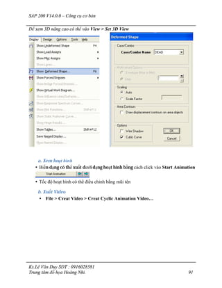 SAP 200 V14.0.0 – Công cụ cơ bản
Ks.Lê Văn Duy SĐT : 0916028581
Trung tâm đồ họa Hoàng Nhi. 91
Để xem 3D nâng cao có thể vào View > Set 3D View
a. Xem hoạt hình
• Biến dạng có thể xuất dưới dạng hoạt hình bằng cách click vào Start Animation
• Tốc độ hoạt hình có thể điều chỉnh bằng mũi tên
b. Xuất Video
• File > Creat Video > Creat Cyclic Animation Video…
 