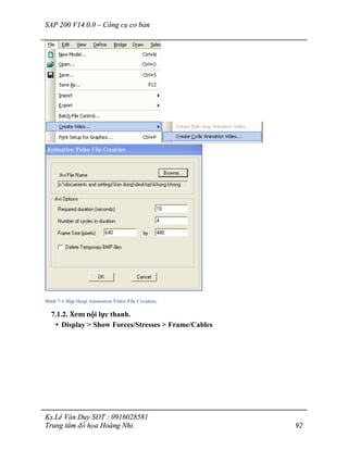 SAP 200 V14.0.0 – Công cụ cơ bản
Ks.Lê Văn Duy SĐT : 0916028581
Trung tâm đồ họa Hoàng Nhi. 92
Hình 7-1 Hộp thoại Animation Video File Creation.
7.1.2. Xem nội lực thanh.
• Display > Show Forces/Stresses > Frame/Cables
 