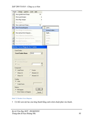 SAP 200 V14.0.0 – Công cụ cơ bản
Ks.Lê Văn Duy SĐT : 0916028581
Trung tâm đồ họa Hoàng Nhi. 93
Hình 7-2 Member Force Diagram
• Có thể xem nội lực của từng thanh bằng cách click chuột phải vào thanh.
 