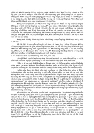 126 
phiên mã. Giai đoạn này dài hay ngắn tùy thuộc vào loại trứng. Người ta thấy có một sự liên 
hệ giữa kích thước trứng và thời điểm bắt đầu hoạt động gen. Trứng càng lớn, có nghĩa là 
lượng chất dự trữ càng lớn thì hoạt động gen bắt đầu càng muộn, thí dụ như ở cá và lưỡng thê. 
ở các trứng nhỏ, nhỏ dưới 200 micromet như ở động vật có vú, sự tổng hợp ARN (hay hoạt 
động gen) bắt đầu rất sớm, ngay từ giai đoạn 2-4 phôi bào. 
Trong thời kì tạo noãn, các ARN được tổng hợp với tốc độ rất cao tuy nhiên rõ ràng là 
không có sự phối hợp về tổng hợp các loại ARN khác nhau. ở đây ta thấy có sự lệch pha giữa 
tổng hợp tARN, 5S ARN với 28S và 18S ARN. Sự bất phối hợp đó có lẽ là do các phân tử 
tổng hợp nên không phải để sử dụng ngay mà để dự trữ cho các giai đoạn phát triển sau. 
Nhiều dẫn liệu chứng tỏ là có tổng hợp ARN thông tin ở giai đoạn này và dự trữ các ARN đó 
cho giai đoạn phát triển sau, tuy nhiên phát hiện, tách chiết và phân tích các ARN này là một 
việc hết sức khó khăn. 
Trong suốt thời kỳ thành thục hoàn toàn không có sự tổng hợp ADN hoặc bất kỳ loại 
ARN nào. 
Rất đặc biệt là trong gần suốt quá trình phân cắt không thấy có hoạt động gen, không 
có hoạt động phiên mã các gen. Vào cuối giai đoạn phân cắt, bắt đầu được hoạt hóa là các gen 
tARN và ARN không đồng nhất (người ta cho các ARN không đồng nhất là các ARN thông 
tin, iARN), và sau đó các gen 28S, 18S và 5S ARN được đồng thời hoạt hóa và sự tổng hợp 
phối hợp với nhau với tỷ lệ cần thiết cho quá trình tổng hợp protein. 
1.3. Chu kỳ sinh hình của nhân trong phát triển phôi sớm 
Năm 1959 đã xuất hiện phương pháp làm mất hoạt tính của nhân bằng phóng xạ và đã 
tiến hành nhiều thí nghiệm quan trọng về vai trò của nhân trong phát triển phôi sớm. 
Nhân và tế bào chất rất khác nhau về độ mẫn cảm với chiếu xạ (chiếu xạ ion hóa hoặc 
chiếu xạ tia cực tím). Nhân có độ mẫn cảm lớn hơn nhiều so với tế bào chất, do đó có thể 
chọn liều chiếu xạ phá hủy hoàn toàn nhân mà không có ảnh hưởng nhiều lắm tới tế bào chất. 
Nghiên cứu được tiến hành trên phôi cá chạch với liều chiếu được chọn là 20Kr 
(kilorơnghen). Nếu phá huỷ nhân hợp tử phôi vẫn tiếp tục phân cắt, mặc dù các phôi bào 
không chứa nhân. Phôi không nhân tiếp tục phát triển cho tới giai đoạn phôi nang, tuy nhiên 
nó không thể bước sang tạo phôi vị được. Thí nghiệm này cũng chứng tỏ là giai đoạn phân cắt 
và phôi nang không cần tới nhân. ở chạch, trong nhiệt độ 210 C, phôi đạt tới giai đoạn phôi 
nang muộn mất 9 giờ và giai đoạn này cũng gọi là giai đoạn 9 giờ. Nếu chiếu xạ tiến hành 1-2 
giờ sau thụ thai, kết quả cũng như vậy. Kết quả không thay đổi nếu chiếu vào các giờ 4,5,6, 
phôi vẫn ngừng phát triển ở giai đoạn 9 giờ. Các thí nghiệm trên chứng tỏ rằng các iARN tổng 
hợp và dự trữ trong tạo noãn đủ để đảm bảo cho phôi phát triển trong 9 giờ đầu và trong 6 giờ 
đầu nhân không hoạt động. 
Kết quả khác hẳn nếu chiếu xạ tiến hành vào giờ thứ bảy. Các phôi rõ ràng là bắt đầu 
tạo phôi vị nhưng ngừng phát triển ở giai đoạn phôi vị sớm, giai đoạn 12 giờ. Nếu chiếu xạ 
vào giờ thứ 8, phôi sẽ ngừng phát triển vào cuối tạo phôi vị, giai đoạn 16 giờ. Chiếu xạ vào 
giờ thứ 9 phôi sẽ ngừng phát triển chỉ sau khi hoàn thành tạo phôi vị. Như vậy 1 giờ hoạt động 
nhân sẽ đảm bảo cho 3 giờ phát triển tiếp tục. Sự hoạt động nhân đảm bảo cho một quá trình 
tạo hình của phôi, cho nên người ta gọi là hoạt động sinh hình của nhân và hoạt động có tính 
chất chu kì gọi là chu kì hoạt động sinh hình của nhân trong phát triển. Chu kì thứ nhất là thời 
kì hoạt động nhân vào các giờ 7, 8 và 9. Chiếu xạ vào các giờ thứ 10, 11, 12 và 13 không ảnh 
hưởng tới tạo phôi vị. Chu kì hoạt động sinh hình thứ hai của nhân vào các giai đoạn từ 14 tới 
22 giờ. Giờ thứ 14 hoạt động nhân đảm bảo cho sự phát triển mầm thần kinh diễn ra vào giai 
đoạn 17- 28 giờ. Chiếu xạ vào giờ thứ 22 gây ngừng phát triển hệ thần kinh vào giờ thứ 26 và 
ngừng phát triển thể tiết vào giờ thứ 32. 
 