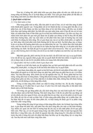 127 
Tóm lại, ở lưỡng thê, phôi phát triển qua giai đoạn phân cắt nhờ các chất dự trữ có 
trong trứng mà không cần có sự hoạt động của nhân. Vào cuối giai đoạn phân cắt bắt đầu có 
hoạt động sinh hình của nhân đảm bảo cho quá trình phát triển tiếp theo. 
2. Quyết định và biệt hoá 
2.1. Các khái niệm cơ bản 
Như trong phần trên ta thấy, đầu tiên phôi là một tế bào, nó có một khả năng là phát 
triển thành phôi nguyên vẹn. Trong phân cắt nó trở thành đa bào và trong phôi bắt đầu có sự 
phân hoá, các tế bào thuộc các khu vực khác nhau sẽ trở nên khác nhau, mỗi khu vực sẽ phát 
triển theo một hướng nhất định. Sự biến đổi của một mầm hoặc một tế bào để cho nó trở nên 
khác với mầm khác hoặc tế bào khác gọi là sự biệt hoá (differentiation). Các khu vực (hay các 
mầm) luôn luôn phải trải qua một giai đoạn mà số phận của chúng có thể bị thay đổi để phát 
triển theo hướng khác, như vậy một mầm có thể phát triển theo một số hướng hay nói một 
cách khác là chúng đa tiềm năng. Do có giai đoạn này mà có sự điều chỉnh phôi, có nghĩa là 
sự khôi phục tiến trình phát triển bình thường khi bị làm sai lệch. Sự khôi phục này có được 
là do có sự thay đổi hướng phát triển của các phần khác bù vào. Tuy nhiên theo tiến trình phát 
triển, một lúc nào đó sẽ xảy ra sự kiện là các mầm thu hẹp tiềm năng lại và chỉ phát triển theo 
một hướng xác định. Sự kiện đó gọi là sự quyết định (determination). Như vậy quyết định là 
sự xác định hướng phát triển (hay còn nói là sự xác định số phận) của một khu vực nào đó của 
phôi. 
Một thời gian dài, phôi sinh học đi sâu tìm hiểu vấn đề là khi nào xảy ra sự quyết định. 
Còn vấn đề tại sao, nguyên nhân gì gây nên sự quyết định thì khó hơn nhiều và người ta mới 
chỉ có được một số câu trả lời mà phần nhiều còn mang tính chất phán đoán. 
2.2. Quyết định, biệt hoá và điều chỉnh ở giai đoạn sớm 
Người ta có thể tiến hành các thí nghiệm làm sai lệch quá trình phát triển để xem khả 
năng điều chỉnh phôi, và cũng tức là để tìm hiểu thời điểm xảy ra quyết định. 
ở giai đoạn chưa phân cắt, người ta hút bớt hoặc cắt bớt đi một phần tế bào chất. ở giai 
đoạn phân cắt người ta có thể tách riêng các phôi bào, phối hợp các phôi bào từ các vị trí khác 
nhau. Tuỳ theo khả năng điều chỉnh sau các thí nghiệm như vậy, W. Roux phân biệt hai loại 
trứng: trứng điều hoà và trứng khảm. Trứng điều hoà là trứng có khả năng điều chỉnh cao, còn 
trứng khảm gồm các khu vực tế bào chất đã có số phận chắc chắn, không thay đổi được hướng 
phát triển, do đó không có khả năng điều chỉnh. 
Trứng có khả năng điều chỉnh cao nhất là trứng sứa-thuỷ tức, thí dụ như Aegineta. 
Mỗi một trong số 32 phôi bào (ở giai đoạn 32 phôi bào) khi tách riêng đều có thể phát triển 
thành một cơ thể bình thường. 
Với trứng cầu gai đang phân cắt, nếu tách riêng theo các múi kinh tuyến thì 1/8 phôi 
vẫn cho được một cá thể bình thường. Nếu tách riêng theo vĩ độ thì các phôi bào cực động vật 
sẽ cho nhiều cấu trúc ngoại bì hơn, còn các phôi bào từ cực thực vật sẽ cho phôi có nội bì quá 
lớn. Điều đó nói lên có một sự khác biệt về tiềm năng giữa phần động vật và phần thực vật. 
Sự khác biệt đó có ngay từ khi chưa phân cắt, và hiện tượng đó được gọi là sự phân vùng 
noãn bào chất trong trứng. 
Trứng lưỡng thê cũng là loại trứng có khả năng điều chỉnh, tức là thuộc loại trứng điều 
hoà. ở giai đoạn hai phôi bào, mỗi phôi bào nếu tách riêng đều cho một cơ thể bình thường. 
Tuy nhiên các quan sát cho biết là trường hợp đó chỉ xảy ra nếu rãnh phân cắt đi qua giữa 
liềm xám. Như vậy, có vai trò quan trọng trong việc điều chỉnh ở đây là một loại nguyên liệu 
định khu ở vùng liềm xám, đó chính là nguyên liệu dây sống-trung bì. Cần phải nói thêm là 
trước thụ tinh ở trứng ếch mới chỉ phân biệt được hai khu vực là vùng động vật và vùng thực 
vật. Sau thụ tinh mới xuất hiện vùng liềm xám. 
 