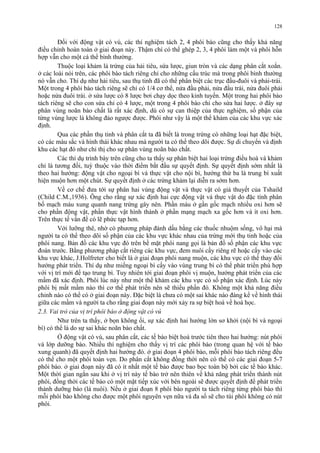 128 
Đối với động vật có vú, các thí nghiệm tách 2, 4 phôi bào cũng cho thấy khả năng 
điều chỉnh hoàn toàn ở giai đoạn này. Thậm chí có thể ghép 2, 3, 4 phôi làm một và phôi hỗn 
hợp vẫn cho một cá thể bình thường. 
Thuộc loại khảm là trứng của hải tiêu, sứa lược, giun tròn và các dạng phân cắt xoắn. 
ở các loài nói trên, các phôi bào tách riêng chỉ cho những cấu trúc mà trong phôi bình thường 
nó vẫn cho. Thí dụ như hải tiêu, sau thụ tinh đã có thể phân biệt các trục đầu-đuôi và phải-trái. 
Một trong 4 phôi bào tách riêng sẽ chỉ có 1/4 cơ thể, nửa đầu phải, nửa đầu trái, nửa đuôi phải 
hoặc nửa đuôi trái. ở sứa lược có 8 lược bơi chạy dọc theo kinh tuyến. Một trong hai phôi bào 
tách riêng sẽ cho con sứa chỉ có 4 lược, một trong 4 phôi bào chỉ cho sứa hai lược. ở đây sự 
phân vùng noãn bào chất là rất xác định, dù có sự can thiệp của thực nghiệm, số phận của 
từng vùng lược là không đảo ngược được. Phôi như vậy là một thể khảm của các khu vực xác 
định. 
Qua các phần thụ tinh và phân cắt ta đã biết là trong trứng có những loại hạt đặc biệt, 
có các màu sắc và hình thái khác nhau mà người ta có thể theo dõi được. Sự di chuyển và định 
khu các hạt đó như chỉ thị cho sự phân vùng noãn bào chất. 
Các thí dụ trình bày trên cũng cho ta thấy sự phân biệt hai loại trứng điều hoà và khảm 
chỉ là tương đối, tuỳ thuộc vào thời điểm bắt đầu sự quyết định. Sự quyết định sớm nhất là 
theo hai hướng: động vật cho ngoại bì và thực vật cho nội bì, hướng thứ ba là trung bì xuất 
hiện muộn hơn một chút. Sự quyết định ở các trứng khảm lại diễn ra sớm hơn. 
Về cơ chế đưa tới sự phân hai vùng động vật và thực vật có giả thuyết của Tshaild 
(Child C.M.,1936). Ông cho rằng sự xác định hai cực động vật và thực vật do đặc tính phân 
bố mạch máu xung quanh nang trứng gây nên. Phần máu ở gần gốc mạch nhiều oxi hơn sẽ 
cho phần động vật, phần thực vật hình thành ở phần mạng mạch xa gốc hơn và ít oxi hơn. 
Trên thực tế vấn đề có lẽ phức tạp hơn. 
Với lưỡng thê, nhờ có phương pháp đánh dấu bằng các thuốc nhuộm sống, vô hại mà 
người ta có thể theo dõi số phận của các khu vực khác nhau của trứng mới thụ tinh hoặc của 
phôi nang. Bản đồ các khu vực đó trên bề mặt phôi nang gọi là bản đồ số phận các khu vực 
đoán trước. Bằng phương pháp cắt riêng các khu vực, đem nuôi cấy riêng rẽ hoặc cấy vào các 
khu vực khác, J.Holfreter cho biết là ở giai đoạn phôi nang muộn, các khu vực có thể thay đổi 
hướng phát triển. Thí dụ như miếng ngoại bì cấy vào vùng trung bì có thể phát triển phù hợp 
với vị trí mới để tạo trung bì. Tuy nhiên tới giai đoạn phôi vị muộn, hướng phát triển của các 
mầm đã xác định. Phôi lúc này như một thể khảm các khu vực có số phận xác định. Lúc này 
phôi bị mất mầm nào thì cơ thể phát triển nên sẽ thiếu phần đó. Không một khả năng điều 
chỉnh nào có thể có ở giai đoạn này. Đặc biệt là chưa có một sai khác nào đáng kể về hình thái 
giữa các mầm và người ta cho rằng giai đoạn này mới xảy ra sự biệt hoá về hoá học. 
2.3. Vai trò của vị trí phôi bào ở động vật có vú 
Như trên ta thấy, ở bọn không ối, sự xác định hai hướng lớn sơ khởi (nội bì và ngoại 
bì) có thể là do sự sai khác noãn bào chất. 
Ở động vật có vú, sau phân cắt, các tế bào biệt hoá trước tiên theo hai hướng: nút phôi 
và lớp dưỡng bào. Nhiều thí nghiệm cho thấy vị trí các phôi bào (trong quan hệ với tế bào 
xung quanh) đã quyết định hai hướng đó. ở giai đoạn 4 phôi bào, mỗi phôi bào tách riêng đều 
có thể cho một phôi toàn vẹn. Do phân cắt không đồng thời nên có thể có các giai đoạn 5-7 
phôi bào. ở giai đoạn này đã có ít nhất một tế bào được bao bọc toàn bộ bởi các tế bào khác. 
Một thời gian ngắn sau khi ở vị trí này tế bào trở nên thiên về khả năng phát triển thành nút 
phôi, đồng thời các tế bào có một mặt tiếp xúc với bên ngoài sẽ được quyết định để phát triển 
thành dưỡng bào (lá nuôi). Nếu ở giai đoạn 8 phôi bào người ta tách riêng từng phôi bào thì 
mỗi phôi bào không cho được một phôi nguyên vẹn nữa và đa số sẽ cho túi phôi không có nút 
phôi. 
 