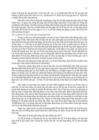131 
(chắc là không đủ nguyên liệu). Còn nếu cấy vào vị trí chính giữa đĩa chi thì nó gây ảnh 
hưởng về phía trước theo thứ tự 4-3-2, về phía sau 4-3, điểm chủ cũng gây tạo 4-3. Giữa chủ 
và ghép vẫn có đối xứng gương. 
Một điều lí thú nữa là nồng độ morphogen càng lớn thì khả năng tạo ngón gần sẽ càng 
nhiều hơn, và ngược lại, nồng độ càng nhỏ thì khả năng càng thiên về tạo ngón xa. Nồng độ 
morphogen phụ thuộc vào khối lượng mô ghép, khối lượng càng nhỏ thì hàm lượng chất trong 
đó cũng càng nhỏ. Nếu lấy từ điểm phân cực để ghép chỉ 30 tế bào thì chỉ có hai ngón được 
xác định, 80 tế bào thì có hai ngón 2 và 3, và chỉ khi miếng mô ghép có trên 100 tế bào thi 
mới tạo được ba ngón. 
2.6. Lý thuyết về các tế bào gốc trong phát triển 
Trong cơ thể con vật trưởng thành, có một số loại tế bào hoàn toàn không phân chia, 
thí dụ như tế bào thần kinh. Một số khác thì lại luôn luôn phải tạo mới để bù cho số tế bào 
luôn chết đi trong quá trình hoạt động, thí dụ như các tế bào biểu mô bì hoặc biểu mô ruột, các 
tế bào máu, v.v... Sự duy trì ổn định số lượng các tế bào này là do sự phân chia các tế bào ít 
biệt hóa luôn có trong mô. Nếu biểu diễn quá trình phân hóa các tế bào này dưới dạng một cái 
cây thì các tế bào ít biệt hoá này luôn luôn ở phần gốc, từ đó phát ra các cành, các ngọn là các 
tế bào đã chuyên hóa. Do vậy các tế bào này được gọi là các tế bào gốc. Thí dụ như biểu bì, 
các tế bào gốc luôn nằm ở lớp đáy, sát với màng đáy. Một tế bào gốc phân chia vài lần và tạo 
một nhóm 8-10 tế bào. Một trong tế bào này sẽ vẫn ở lại lớp đáy và vẫn là tế bào gốc, các tế 
bào khác chuyển dần lên phía trên, tích lũy keratin và hóa sừng. 
Biểu mô ruột cũng luôn được đổi mới, các tế bào luôn được thay thế bởi sự phân chia 
tế bào gốc ở đáy tuyến Libercune (Lieberkuhn). 
Trong tủy xương cũng luôn có các tế bào gốc của các thành phần hữu hình của máu. 
Rất khó phân biệt tế bào gốc với các giai đoạn trung gian trong quá trình biệt hóa tế bào máu. 
Nhờ có phương pháp gây sai lệch nhiễm sắc thể bằng tia rơn-ghen người ta có thể đánh dấu 
được các tế bào. Các sai lệch này nhiều khi không ảnh hưởng gì tới biệt hoá tế bào máu. Nếu 
tế bào có dấu là tế bào gốc thì tất cả con cháu của chúng đều mang dấu đó. Nhờ dấu này người 
ta có thể phát hiện được tế bào gốc chung cho tất cả các loại tế bào máu, các loại hồng cầu và 
bạch cầu; các tế bào nửa gốc - là thủy tổ của bạch cầu hạt, hoặc bạch cầu limphô hoặc hồng 
cầu. 
Nếu chiếu xạ toàn thân cho chuột với liều 1000 rơnghen thì tất cả các tế bào máu sẽ 
chết hết. Có thể cứu sống con chuột này nếu đưa vào cơ thể nó các tế bào tủy xương lấy từ 
chuột bình thường (và có dấu di truyền để tiện theo dõi). Các tế bào này sẽ tạo các tập đoàn tế 
bào tạo máu ở trong lách. Một tập đoàn là con cháu của tế bào gốc. Một số tập đoàn biệt hoá 
theo dòng hồng cầu, một số theo dòng bạch cầu, một số cho cả hai dòng. Khá lí thú là có thể 
lấy các tế bào của dòng hồng cầu đem đưa vào chuột chiếu xạ, trong lách sẽ xuất hiện cả tập 
đoàn hồng cầu và cả tập đoàn bạch cầu. Người ta tính được rằng một tế bào nửa gốc sẽ qua 
khoảng 15 lần phân chia để tạo hồng cầu. Như vậy, một tế bào gốc hồng cầu sẽ cho khoảng 
30.000 hồng cầu. Tuy nhiên, khó mà có thể phán đoán được là có bao nhiêu tế bào gốc chung 
cho tất cả các thành phần hữu hình của máu. 
Ngày nay, người ta tìm ra một số phương pháp để dự đoán khá chính xác số tế bào gốc 
đầu tiên, khi mà chúng được quyết định theo một hướng xác định, thí dụ như để hình thành tế 
bào máu. 
*Xác định số tế bào gốc hồng cầu nhờ nhiễm sắc thể X 
Ta biết là trong cơ thể phụ nữ chỉ có một nhiễm sắc thể X là hoạt động, còn một mất 
hoạt tính từ giai đoạn sớm. Trong hai nhiễm sắc thể, cái nào hoạt động, đó là vấn đề ngẫu 
nhiên. 
 