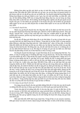 134 
Không kém phức tạp khi giải thích sự duy trì tính bền vững của biệt hóa trong quá 
trình tái bản. Khi nhân đôi ADN xuất hiện các sợi mới, các sợi lại cùng với protein histon và 
phi histon xoắn lại vài cấp để tạo nên các sợi nhiễm sắc. Sự chuyển trạng thái hoạt động (hoặc 
không hoạt động) của một gen thành ra của 2 gen, hay nói một cách khác, sự nhân đôi, sinh 
sản, tái bản không những ADN mà cả trạng thái hoạt động chọn lọc của nó trong các đoạn 
khác nhau diễn ra như thế nào. Đó là những vấn đề đang được nghiên cứu để giải quyết của di 
truyền siêu gen. Có hai nhóm các giả thuyết về di truyền siêu gen, đó là nhóm các giả thuyết 
nhấn mạnh vai trò của các chất chuyển hóa và nhóm nhấn mạnh vai trò của các biến đổi cấu 
trúc ADN. 
3.2. Giả thuyết chuyển hóa 
Nhóm các giả thuyết chuyển hóa cho rằng bản chất sự ổn định của biệt hóa là do tồn 
tại các chất chuyển hóa hoạt hóa một nhóm gen, chất đó có thể là ARN hoặc protein. Theo giả 
thuyết “chuyển hóa”, trong tế bào xuất hiện một vòng kín, mARN phiên từ gen đặc biệt, 
mARN dịch ra protein, protein này hoạt hóa gen của chính nó và tất cả các gen đặc trưng cho 
kiểu biệt hóa này. 
Sơ đồ này dễ dàng giải thích được tất cả các khó khăn về sự duy trì hoạt tính các gen 
của kiểu biệt hóa xác định trong chu kỳ Mitose. Trong thời kỳ tái bản ADN và trong nguyên 
phân (Mitose), chất được tổng hợp trước đó, “chất chuyển hóa”, nằm ở tế bào chất, và sau khi 
nhân đôi nhiễm sắc thể hoặc sau khi tạo các nhân con, lại tiếp tục hoạt hóa chính các gen đặc 
trưng cho kiểu biệt hóa đó. Hệ thống như vậy, khi đã xuất hiện thì tự duy trì và không cần có 
các tác nhân đã kích thích tạo ra nó. Rõ ràng là số lượng các gen mà xác định các chất hoạt 
hóa đó cần phải bằng số kiểu các tế bào biệt hóa có thể có trong cơ thể. 
Giả thuyết chuyển hóa khá logic và giải thích được đa số các trường hợp biệt hóa. Tuy 
nhiên, có một số trường hợp có lẽ không phù hợp với giả thuyết này. Thí dụ như trường hợp 
Lyon hóa nhiễm sắc thể X. Như nữ bác học người Anh M.Lyon đã phát hiện, ở động vật có vú 
giới cái có hai nhiễm sắc thể X, giới đực chỉ có một. Nhiễm sắc thể X mang nhiều gen quan 
trọng và đương nhiên phải có một cơ chế nào đó làm cân bằng lượng sản phẩm gen ở tế bào 
đực và tế bào cái. ở phôi sớm, giai đoạn 300-400 tế bào, diễn ra sự mất hoạt tính của một 
trong hai nhiễm sắc thể X. Nhiễm sắc thể mất hoạt tính tạo nên trong nhân một cục nhiễm sắc 
chất rất đặc hiệu, đó chính là thể Barr mà đã sử dụng để xác định giới tính đực cái. Nhiễm sắc 
thể X mất hoạt tính trở nên có cấu trúc đặc hơn, bắt màu đậm hơn, tức là bị dị sắc hóa. Sự dị 
sắc hóa 1 trong 2 nhiễm sắc thể X xảy ra trong mỗi tế bào một cách ngẫu nhiên, nhưng sau đó 
trong tất cả các tế bào là hậu thế của tế bào đó, dị sắc vẫn chính là nhiễm sắc thể X đó. Trong 
dòng thuần, hai nhiễm sắc thể là hoàn toàn như nhau, và không thể tưởng tượng được là có 
một chất nào đó có thể phân biệt nhiễm sắc thể X này với nhiễm sắc thể X kia. Do đó, sự 
Lyon hóa, thậm chí ngay ở trung kỳ Mitose cũng tự nhớ là mình Lyon hóa và lặp lại trạng thái 
đó sau Mitose. Trong trường hợp này phải giả thiết là Lyon hóa làm thay đổi cấu trúc nhiễm 
sắc thể và sự thay đổi cấu trúc đó duy trì qua tái bản và Mitose. 
3.3. Các dạng của giả thuyết cấu trúc 
Các dạng của giả thuyết cấu trúc giả định những biến đổi về cấu trúc của vật di truyền 
và những biến đổi này duy trì được qua tái bản và có thể truyền qua một loạt thế hệ tế bào. 
Trước tiên phải kể tới những biến đổi về cấu trúc bậc một. Có một số dẫn liệu về tồn 
tại các enzyme có thể biến một nucleotid này sang nucleotid khác mà không làm thay đổi vị 
trí của nó trong ADN. Những biến đổi kiểu này thường gây nên các đột biến, nhưng cũng có 
thể không gây hậu quả gì nghiêm trọng mà chỉ ảnh hưởng lên hoạt tính chung của gen hoặc 
một nhóm gen. 
Một cách biến đổi ADN nữa là qua metyl hóa. Trong tế bào có các enzyme metylase, 
đính gốc metyl vào một số citozin. Quan trọng là tính đặc hiệu và tính có thể tái bản của trạng 
 