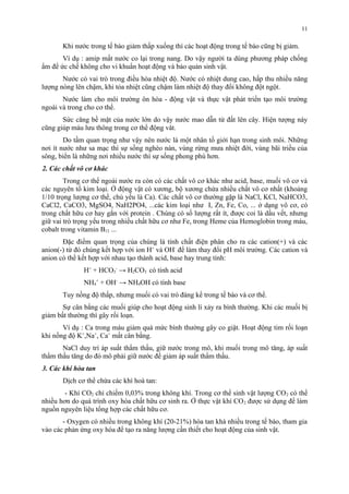 Khi nước trong tế bào giảm thấp xuống thì các hoạt động trong tế bào cũng bị giảm. 
Ví dụ : amip mất nước co lại trong nang. Do vậy người ta dùng phương pháp chống 
ẩm để ức chế không cho vi khuẩn hoạt động và bảo quản sinh vật. 
Nước có vai trò trong điều hòa nhiệt độ. Nước có nhiệt dung cao, hấp thu nhiều năng 
lượng nóng lên chậm, khi tỏa nhiệt cũng chậm làm nhiệt độ thay đổi không đột ngột. 
Nước làm cho môi trường ôn hòa - động vật và thực vật phát triển tạo môi trường 
ngoài và trong cho cơ thể. 
Sức căng bề mặt của nước lớn do vậy nước mao dẫn từ đất lên cây. Hiện tượng này 
cũng giúp máu lưu thông trong cơ thể động vât. 
Do tầm quan trọng như vậy nên nước là một nhân tố giới hạn trong sinh môi. Những 
nơi ít nước như sa mạc thì sự sống nghèo nàn, vùng rừng mưa nhiệt đới, vùng bãi triều của 
sông, biển là những nơi nhiều nước thì sự sống phong phú hơn. 
2. Các chất vô cơ khác 
Trong cơ thể ngoài nước ra còn có các chất vô cơ khác như acid, base, muối vô cơ và 
các nguyên tố kim loại. Ở động vật có xương, bộ xương chứa nhiều chất vô cơ nhất (khoảng 
1/10 trọng lượng cơ thể, chủ yếu là Ca). Các chất vô cơ thường gặp là NaCl, KCl, NaHCO3, 
CaCl2, CaCO3, MgSO4, NaH2PO4, ...các kim loại như I, Zn, Fe, Co, ... ở dạng vô cơ, có 
trong chất hữu cơ hay gắn với protein . Chúng có số lượng rất ít, được coi là dấu vết, nhưng 
giữ vai trò trọng yếu trong nhiều chất hữu cơ như Fe, trong Heme của Hemoglobin trong máu, 
cobalt trong vitamin B12 ... 
Đặc điểm quan trọng của chúng là tính chất điện phân cho ra các cation(+) và các 
anion(-) từ đó chúng kết hợp với ion H+ và OH- để làm thay đổi pH môi trường. Các cation và 
anion có thể kết hợp với nhau tạo thành acid, base hay trung tính: 
H+ + HCO3 
- → H2CO3 có tính acid 
NH4 
+ + OH- → NH4OH có tính base 
Tuy nồng độ thấp, nhưng muối có vai trò đáng kể trong tế bào và cơ thể. 
Sự cân bằng các muối giúp cho hoạt động sinh lí xảy ra bình thường. Khi các muối bị 
giảm bất thường thì gây rối loạn. 
Ví dụ : Ca trong máu giảm quá mức bình thường gây co giật. Hoạt động tim rối loạn 
khi nồng độ K+,Na+, Ca+ mất cân bằng. 
NaCl duy trì áp suất thẩm thấu, giữ nước trong mô, khi muối trong mô tăng, áp suất 
thẩm thấu tăng do đó mô phải giữ nước để giảm áp suất thẩm thấu. 
3. Các khí hòa tan 
Dịch cơ thể chứa các khí hoà tan: 
- Khí CO2 chỉ chiếm 0,03% trong không khí. Trong cơ thể sinh vật lượng CO2 có thể 
nhiều hơn do quá trình oxy hóa chất hữu cơ sinh ra. Ở thực vật khí CO2 được sử dụng để làm 
nguồn nguyên liệu tổng hợp các chất hữu cơ. 
- Oxygen có nhiều trong không khí (20-21%) hòa tan khá nhiều trong tế bào, tham gia 
vào các phản ứng oxy hóa để tạo ra năng lượng cần thiết cho hoạt động của sinh vật. 
11 
 