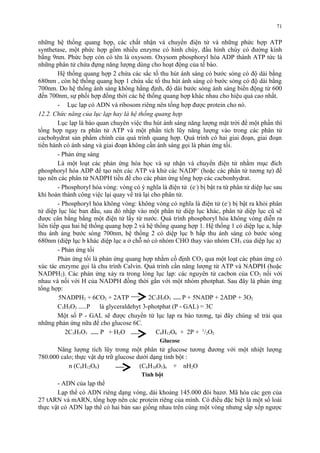 71 
những hệ thống quang hợp, các chất nhận và chuyển điện tử và những phức hợp ATP 
synthetase, một phức hợp gồm nhiều enzyme có hình chùy, đầu hình chùy có đường kính 
bằng 9nm. Phức hợp còn có tên là oxysom. Oxysom phosphoryl hóa ADP thành ATP tức là 
những phân tử chứa đựng năng lượng dùng cho hoạt động của tế bào. 
Hệ thống quang hợp 2 chứa các sắc tố thu hút ánh sáng có bước sóng có độ dài bằng 
680nm , còn hệ thống quang hợp 1 chứa sắc tố thu hút ánh sáng có bước sóng có độ dài bằng 
700nm. Do hệ thống ánh sáng không hằng định, độ dài bước sóng ánh sáng biến động từ 600 
đến 700nm, sự phối hợp đồng thời các hệ thống quang hợp khác nhau cho hiệu quả cao nhất. 
- Lục lạp có ADN và ribosom riêng nên tổng hợp được protein cho nó. 
12.2. Chức năng của lục lạp hay là hệ thống quang hợp 
Lục lạp là bào quan chuyên việc thu hút ánh sáng năng lượng mặt trời để một phần thì 
tổng hợp ngay ra phân tử ATP và một phần tích lũy năng lượng vào trong các phân tử 
cacbohydrat sản phẩm chính của quá trình quang hợp. Quá trình có hai giai đoạn, giai đoạn 
tiến hành có ánh sáng và giai đoạn không cần ánh sáng gọi là phản ứng tối. 
- Phản ứng sáng 
Là một loạt các phản ứng hóa học và sự nhận và chuyển điện tử nhằm mục đích 
phosphoryl hóa ADP để tạo nên các ATP và khử các NADP+ (hoặc các phân tử tương tự) để 
tạo nên các phân tử NADPH tiền đề cho các phản ứng tổng hợp các cacbonhydrat. 
- Phosphoryl hóa vòng: vòng có ý nghĩa là điện tử (e-) bị bật ra từ phân tử diệp lục sau 
khi hoàn thành công việc lại quay về trả lại cho phân tử. 
- Phosphoryl hóa không vòng: không vòng có nghĩa là điện tử (e-) bị bật ra khỏi phân 
tử diệp lục lúc ban đầu, sau đó nhập vào một phân tử diệp lục khác, phân tử diệp lục cũ sẽ 
được cân bằng bằng một điện tử lấy từ nước. Quá trình phosphoryl hóa không vòng diễn ra 
liên tiếp qua hai hệ thống quang hợp 2 và hệ thống quang hợp 1. Hệ thống 1 có diệp lục a, hấp 
thu ánh áng bước sóng 700nm, hệ thống 2 có diệp lục b hấp thu ánh sáng có bước sóng 
680nm (diệp lục b khác diệp lục a ở chỗ nó có nhóm CHO thay vào nhóm CH3 của diệp lục a) 
- Phản ứng tối 
Phản ứng tối là phản ứng quang hợp nhằm cố định CO2 qua một loạt các phản ứng có 
xúc tác enzyme gọi là chu trình Calvin. Quá trình cần năng lượng từ ATP và NADPH (hoặc 
NADPH2). Các phản ứng xảy ra trong lòng lục lạp: các nguyên tử cacbon của CO2 nối với 
nhau và nối với H của NADPH đồng thời gắn với một nhóm photphat. Sau đây là phản ứng 
tổng hợp: 
5NADPH2 + 6CO2 + 2ATP 2C3H5O3 P + 5NADP + 2ADP + 3O2 
C3H5O3 P là glyceraldehyt 3-photphat (P - GAL) = 3C 
Một số P - GAL sẽ được chuyển từ lục lạp ra bào tương, tại đây chúng sẽ trải qua 
những phản ứng nữa để cho glucose 6C. 
2C3H5O3 P + H2O C6H12O6 + 2P + 1/2O2 
Glucose 
Năng lượng tích lũy trong một phân tử glucose tương đương với một nhiệt lượng 
780.000 calo; thực vật dự trữ glucose dưới dạng tinh bột : 
n (C6H12O6) (C6H10O5)n + nH2O 
Tinh bột 
- ADN của lạp thể 
Lạp thể có ADN riêng dạng vòng, dài khoảng 145.000 đôi bazơ. Mã hóa các gen của 
27 tARN và mARN, tổng hợp nên các protein riêng của mình. Có điều đặc biệt là một số loài 
thực vật có ADN lạp thể có hai bản sao giống nhau trên cùng một vòng nhưng sắp xếp ngược 
 