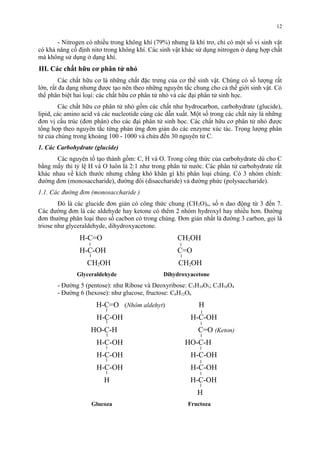 - Nitrogen có nhiều trong không khí (79%) nhưng là khí trơ, chỉ có một số vi sinh vật 
có khả năng cố định nitơ trong không khí. Các sinh vật khác sử dụng nitrogen ở dạng hợp chất 
mà không sử dụng ở dạng khí. 
III. Các chất hữu cơ phân tử nhỏ 
Các chất hữu cơ là những chất đặc trưng của cơ thể sinh vật. Chúng có số lượng rất 
lớn, rất đa dạng nhưng được tạo nên theo những nguyên tắc chung cho cả thế giới sinh vật. Có 
thể phân biệt hai loại: các chất hữu cơ phân tử nhỏ và các đại phân tử sinh học. 
Các chất hữu cơ phân tử nhỏ gồm các chất như hydrocarbon, carbohydrate (glucide), 
lipid, các amino acid và các nucleotide cùng các dẫn xuất. Một số trong các chất này là những 
đơn vị cấu trúc (đơn phân) cho các đại phân tử sinh học. Các chất hữu cơ phân tử nhỏ được 
tổng hợp theo nguyên tắc từng phản ứng đơn giản do các enzyme xúc tác. Trọng lượng phân 
tử của chúng trong khoảng 100 - 1000 và chứa đến 30 nguyên tử C. 
1. Các Carbohydrate (glucide) 
Các nguyên tố tạo thành gồm: C, H và O. Trong công thức của carbohydrate dù cho C 
bằng mấy thì tỷ lệ H và O luôn là 2:1 như trong phân tử nước. Các phân tử carbohydrate rất 
khác nhau về kích thước nhưng chẳng khó khăn gì khi phân loại chúng. Có 3 nhóm chính: 
đường đơn (monosaccharide), đường đôi (disaccharide) và đường phức (polysaccharide). 
1.1. Các đường đơn (monosaccharide ) 
Đó là các glucide đơn giản có công thức chung (CH2O)n, số n dao động từ 3 đến 7. 
Các đường đơn là các aldehyde hay ketone có thêm 2 nhóm hydroxyl hay nhiều hơn. Đường 
đơn thường phân loại theo số cacbon có trong chúng. Đơn giản nhất là đường 3 carbon, gọi là 
triose như glyceraldehyde, dihydroxyacetone. 
H-C=O CH2OH 
H-C-OH C=O 
CH2OH CH2OH 
Glyceraldehyde Dihydroxyacetone 
- Đường 5 (pentose): như Ribose và Deoxyribose: C5H10O5; C5H10O4 
- Đường 6 (hexose): như glucose, fructose: C6H12O6 
H-C=O (Nhóm aldehyt) H 
H-C-OH H-C-OH 
HO-C-H C=O (Keton) 
H-C-OH HO-C-H 
H-C-OH H-C-OH 
H-C-OH H-C-OH 
H H-C-OH 
H 
Glucoza Fructoza 
12 
 