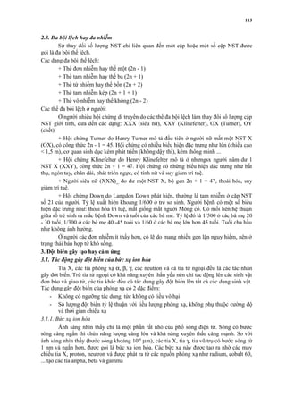 2.3. Đa bội lệch hay đa nhiễm 
113 
Sự thay đổi số lượng NST chỉ liên quan đến một cặp hoặc một số cặp NST được 
gọi là đa bội thể lệch. 
Các dạng đa bội thể lệch: 
+ Thể đơn nhiễm hay thể một (2n - 1) 
+ Thể tam nhiễm hay thể ba (2n + 1) 
+ Thể tứ nhiễm hay thể bốn (2n + 2) 
+ Thể tam nhiễm kép (2n + 1 + 1) 
+ Thể vô nhiễm hay thể không (2n - 2) 
Các thể đa bội lệch ở người: 
Ở người nhiều hội chứng di truyền do các thể đa bội lệch làm thay đổi số lượng cặp 
NST giới tính, đưa đến các dạng: XXX (siêu nữ), XXY (Klinefelter), OX (Turner), OY 
(chết) 
+ Hội chứng Turner do Henry Turner mô tả đầu tiên ở người nữ mất một NST X 
(OX), có công thức 2n - 1 = 45. Hội chứng có nhiều biểu hiện đặc trưng như lùn (chiều cao 
< 1,5 m), cơ quan sinh dục kém phát triển (không dậy thì), kém thông minh ... 
+ Hội chứng Klinefelter do Henry Klinefelter mô tả ở nhưngsx người nâm dư 1 
NST X (XXY), công thức 2n + 1 = 47. Hội chứng có những biểu hiện đặc trưng như bất 
thụ, ngón tay, chân dài, phát triển ngực, có tính nữ và suy giảm trí tuệ. 
+ Người siêu nữ (XXX)_ do dư một NST X, bộ gen 2n + 1 = 47, thoái hóa, suy 
giảm trí tuệ. 
+ Hội chứng Down do Langdon Down phát hiện, thường là tam nhiễm ở cặp NST 
số 21 của người. Tỷ lệ xuất hiện khoảng 1/600 ở trẻ sơ sinh. Người bệnh có một số biểu 
hiện đặc trưng như: thoái hóa trí tuệ, mắt giống mắt người Mông cổ. Có mối liên hệ thuận 
giữa số trẻ sinh ra mắc bệnh Down và tuổi của các bà mẹ. Tỷ lệ đó là 1/500 ở các bà mẹ 20 
- 30 tuổi, 1/300 ở các bè mẹ 40 -45 tuổi và 1/60 ở các bà mẹ lớn hơn 45 tuổi. Tuổi cha hầu 
như không ảnh hưởng. 
Ở người các đơn nhiễm ít thấy hơn, có lẽ do mang nhiều gen lặn nguy hiểm, nên ở 
trạng thái bán hợp tử khó sống. 
3. Đột biến gây tạo hay cảm ứng 
3.1. Tác động gây đột biến của bức xạ ion hóa 
Tia X, các tia phóng xạ a, b, g, các neutron và cả tia tử ngoại đều là các tác nhân 
gây đột biến. Trừ tia tử ngoại có khả năng xuyên thấu yếu nên chỉ tác động lên các sinh vật 
đơn bào và giao tử, các tia khác đều có tác dụng gây đột biến lên tất cả các dạng sinh vật. 
Tác dụng gây đột biến của phóng xạ có 2 đặc điểm: 
- Không có ngưỡng tác dụng, tức không có liều vô hại 
- Số lượng đột biến tỷ lệ thuận với liều lượng phóng xạ, không phụ thuộc cường độ 
và thời gian chiếu xạ 
3.1.1. Bức xạ ion hóa 
Ánh sáng nhìn thấy chỉ là một phần rất nhỏ của phổ sóng điện từ. Sóng có bước 
sóng càng ngắn thì chứa năng lượng càng lớn và khả năng xuyên thấu càng mạnh. So với 
ánh sáng nhìn thấy (bước sóng khoảng 10-4 mm), các tia X, tia g, tia vũ trụ có bước sóng từ 
1 nm và ngắn hơn, được gọi là bức xạ ion hóa. Các bức xạ này được tạo ra nhờ các máy 
chiếu tia X, proton, neutron và được phát ra từ các nguồn phóng xạ như radium, cobalt 60, 
... tạo các tia anpha, beta và gamma 
 