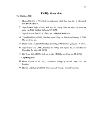 Tài liệu tham khảo 
Tài liệu tiếng Việt 
1. Hoàng Đức Cự, (1998), Sinh học đại cương (Sinh học phân tử - tế bào) tập I. 
nxb. ĐHQG Hà Nội. 
2. Nguyễn Đình Giậu, (2000), Sinh học đại cương, Sinh học thực vật, Sinh học 
động vật. NXB Đại học Quốc gia TP. HCM. 
3. Nguyễn Như Hiền (2000), Tế bào học, NXB ĐHQG Hà Nội 
4. Trịnh Hữu Hằng, (19980, Sinh học cơ thể động vật. Sinh học đại cương II, NXB 
Đại học Quốc gia. 
5. Phạm Thành Hổ, (2004) Sinh học đại cương, NXB Đại học Quốc gia TP. HCM. 
6. Nguyễn Chi Mai, (2000), Sinh học đại cương, Sinh học cơ thể. Tủ sách Đại học 
Khoa Học Tự Nhiên TP. HCM. 
7. Bùi Trang Việt, (2003). Sinh học tế bào, NXB Đại học Quốc gia TP. HCM. 
Tài liệu tiếng Anh 
8. Bruce Alberts, at all (1983), Molecular biology of the cell, New York and 
London. 
9. Harvay Lodish, at all (1999), Molecular cell biology, Media Connectid. 
137 
