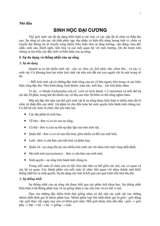 Mở đầu 
SINH HỌC ĐẠI CƯƠNG 
1 
Thế giới sinh vật rất đa dạng biểu hiện ở các loài và các cấp độ tổ chức từ thấp lên 
cao. Sự sống có cấu tạo vật chất phức tạp, thu nhận và biến đổi năng lượng tinh vi, chứa và 
truyền đạt thông tin di truyền cùng nhiều biểu hiện như sự tăng trưởng, vận động, trao đổi 
chất, sinh sản, thích nghi, tiến hóa và các mối quan hệ với môi trường...Do đó trước tiên 
chúng ta tìm hiểu các đặc tính và biểu hiện của sự sống. 
I. Sự đa dạng và thống nhất của sự sống 
1. Sự đa dạng 
Quanh ta có rất nhiều sinh vật : cây cỏ, tôm, cá, ếch nhái, rắn, chim thú... và các vi 
sinh vật. Có khoảng hơn hai triệu loài sinh vật trên trái đất mà con người chỉ là một trong số 
đó. 
- Mỗi loài sinh vật có những đặc tính riêng của nó về bên ngoài, bên trong và các biểu 
hiện sống đặc thù. Như hình dáng, kích thước, màu sắc, tuổi thọ... các loài khác nhau 
Ví dụ : vi khuẩn Escherichia coli (E. coli) có kích thước 1-2 micromet và mỗi thế hệ 
chỉ dài 20 phút, trong khi đó nhiều cây cổ thụ cao trên 50-60m có thể sống nghìn năm. 
Một nét đặc thù nữa của thế giới sinh vật là sự sống được biểu hiện ở nhiều mức độ tổ 
chức từ thấp đến cao nhất (từ phân tử cho đến toàn bộ sinh quyển trên hành tinh chúng ta). 
Có thể kể các mức tổ chức chủ yếu như sau: 
· Các đại phân tử sinh học, 
· Tế bào - đơn vị cơ sở của sự sống, 
· Cá thể - đơn vị của sự tồn tại độc lập của một sinh vật, 
· Quần thể - đơn vị cơ sở của tiến hoá, gồm nhiều cá thể của một loài, 
· Loài - đơn vị căn bản của tiến hoá và phân loại, 
· Quần xã - sự cùng tồn tại của nhiều loài sinh vật với nhau trên một vùng nhất định, 
· Hệ sinh môi (ecosystems) - đơn vị căn bản của sinh môi, 
· Sinh quyển - sự sống trên hành tinh chúng ta. 
Trong mỗi mức tổ chức còn có thể chia nhỏ như cơ thể gồm các mô, các cơ quan và 
các hệ cơ quan. Các thành phần của mỗi mức tổ chức liên quan với nhau thành một khối 
thống nhất kể cả sinh quyển. Sự đa dạng các loài là kết quả của quá trình tiến hoá lâu dài. 
2. Sự thống nhất 
Sự thống nhất của sự sống chỉ được biết qua các phân tích khoa học. Sự thống nhất 
biểu hiện ở hệ thống phân loại và sự giống nhau ở các cấu trúc và cơ chế vi mô. 
Dựa vào những đặc điểm hình thái giống nhau có thể xếp các sinh vật vào những 
nhóm nhất định gọi là nhóm phân loại. Nhóm phân loại lớn nhất được gọi là giới - giới động 
vật- giới thực vật, ngày nay còn có thêm giới nấm. Mỗi giới được chia nhỏ dần : giới → giới 
phụ → lớp → bộ → họ → giống → loài. 
 