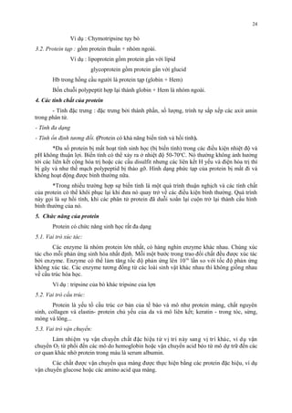 Ví dụ : Chymotripsine tụy bò 
3.2. Protein tạp : gồm protein thuần + nhóm ngoài. 
Ví dụ : lipoprotein gồm protein gắn với lipid 
glycoprotein gồm protein gắn với glucid 
Hb trong hồng cầu người là protein tạp (globin + Hem) 
Bốn chuỗi polypeptit hợp lại thành globin + Hem là nhóm ngoài. 
4. Các tính chất của protein 
- Tính đặc trưng : đặc trưng bởi thành phần, số lượng, trình tự sắp xếp các axit amin 
trong phân tử. 
- Tính đa dạng 
- Tính ổn định tương đối. (Protein có khả năng biến tính và hồi tính). 
*Đa số protein bị mất hoạt tính sinh học (bị biến tính) trong các điều kiện nhiệt độ và 
pH không thuận lợi. Biến tính có thể xảy ra ở nhiệt độ 50-70oC. Nó thường không ảnh hưởng 
tới các liên kết cộng hóa trị hoặc các cầu disulfit nhưng các liên kết H yếu và điện hóa trị thì 
bị gãy và như thế mạch polypeptid bị tháo gỡ. Hình dạng phức tạp của protein bị mất đi và 
không hoạt động được bình thường nữa. 
*Trong nhiều trường hợp sự biến tính là một quá trình thuận nghịch và các tính chất 
của protein có thể khôi phục lại khi đưa nó quay trở về các điều kiện bình thường. Quá trình 
này gọi là sự hồi tính, khi các phân tử protein đã duỗi xoắn lại cuộn trở lại thành cấu hình 
bình thường của nó. 
5. Chức năng của protein 
Protein có chức năng sinh học rất đa dạng 
5.1. Vai trò xúc tác: 
Các enzyme là nhóm protein lớn nhất, có hàng nghìn enzyme khác nhau. Chúng xúc 
tác cho môi phản ứng sinh hóa nhất đinh. Môi môt bước trong trao đôi chất đêu đươc xuc tác 
bơi enzyme. Enzyme có thê làm tăng tốc đô phản ứng lên 1016 lân so với tốc đô phản ứng 
không xuc tác. Các enzyme tương đồng tư các loài sinh vật khác nhau thi không giống nhau 
về cấu trúc hóa học. 
Ví dụ : tripsine của bò khác tripsine của lợn 
5.2. Vai trò cấu trúc: 
Protein là yếu tố cấu trúc cơ bản của tế bào và mô như protein màng, chất nguyên 
sinh, collagen và elastin- protein chủ yếu của da và mô liên kết; keratin - trong tóc, sừng, 
móng và lông... 
5.3. Vai trò vận chuyển: 
Làm nhiệm vu vận chuyên chất đăc hiệu tư vi tri này sang vi tri khác, vi du vận 
chuyên O2 tư phôi đến các mô do hemoglobin hoăc vận chuyên acid beo tư mô dự trư đến các 
cơ quan khác nhơ protein trong máu là serum albumin. 
Các chất đươc vận chuyên qua màng đươc thực hiện băng các protein đăc hiệu, vi du 
vận chuyên glucose hoăc các amino acid qua màng. 
24 
 