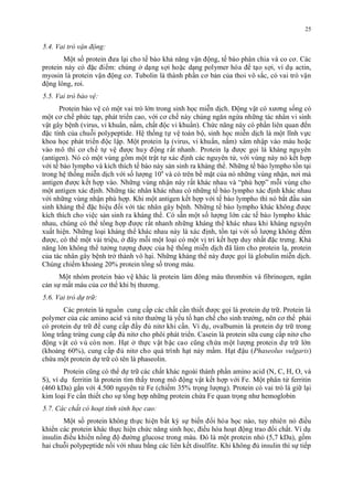 5.4. Vai trò vận động: 
25 
Môt số protein đưa lại cho tế bào khả năng vận đông, tế bào phân chia và co cơ. Các 
protein này có đăc điêm: chung ơ dạng sơi hoăc dạng polymer hóa đê tạo sơi, vi du actin, 
myosin là protein vận đông cơ. Tubolin là thành phân cơ bản cua thoi vô săc, có vai tro vận 
động lông, roi. 
5.5. Vai trò bảo vệ: 
Protein bảo vệ có môt vai tro lớn trong sinh hoc miên dich. Đông vật có xương sống có 
môt cơ chế phức tạp, phát triên cao, với cơ chế này chung ngăn ngưa nhưng tác nhân vi sinh 
vật gây bệnh (virus, vi khuân, nấm, chất đôc vi khuân). Chức năng này có phân liên quan đến 
đăc tinh cua chuôi polypeptide. Hệ thống tự vệ toàn bô, sinh hoc miên dich là môt linh vực 
khoa hoc phát triên đôc lập. Môt protein lạ (virus, vi khuân, nấm) xâm nhập vào máu hoăc 
vào mô thi cơ chế tự vệ đươc huy đông rất nhanh. Protein lạ đươc goi là kháng nguyên 
(antigen). Nó có môt vung gồm môt trật tự xác đinh các nguyên tử, với vung này nó kết hơp 
với tế bào lympho và kich thich tế bào này sản sinh ra kháng thê. Nhưng tế bào lympho tồn tại 
trong hệ thống miên dich với số lương 109 và có trên bê măt cua nó nhưng vung nhận, nơi mà 
antigen đươc kết hơp vào. Nhưng vung nhận này rất khác nhau và “phu hơp” môi vung cho 
môt antigen xác đinh. Nhưng tác nhân khác nhau có nhưng tế bào lympho xác đinh khác nhau 
với nhưng vung nhận phu hơp. Khi môt antigen kết hơp với tế bào lympho thi nó băt đâu sản 
sinh kháng thê đăc hiệu đối với tác nhân gây bệnh. Nhưng tế bào lympho khác không đươc 
kich thich cho việc sản sinh ra kháng thê. Có săn môt số lương lớn các tế bào lympho khác 
nhau, chung có thê tông hơp đươc rất nhanh nhưng kháng thê khác nhau khi kháng nguyên 
xuất hiện. Nhưng loại kháng thê khác nhau này là xác đinh, tồn tại với số lương không đếm 
đươc, có thê môt vài triệu, ơ đây môi môt loại có môt vi tri kết hơp duy nhất đăc trưng. Khả 
năng lớn không thê tương tương đươc cua hệ thống miên dich đa làm cho protein lạ, protein 
cua tác nhân gây bệnh trơ thành vô hại. Nhưng kháng thê này đươc goi là globulin miên dich. 
Chung chiếm khoảng 20% protein tông số trong máu. 
Môt nhóm protein bảo vệ khác là protein làm đông máu thrombin và fibrinogen, ngăn 
cản sự mất máu cua cơ thê khi bi thương. 
5.6. Vai trò dự trữ: 
Các protein là nguồn cung cấp các chất cân thiết đươc goi là protein dự trư. Protein là 
polymer cua các amino acid và nitơ thương là yếu tố hạn chế cho sinh trương, nên cơ thê phải 
có protein dự trư đê cung cấp đây đu nitơ khi cân. Vi du, ovalbumin là protein dự trư trong 
long trăng trứng cung cấp đu nitơ cho phôi phát triên. Casein là protein sưa cung cấp nitơ cho 
đông vật có vu con non. Hạt ơ thực vật bậc cao cung chứa môt lương protein dự trư lớn 
(khoảng 60%), cung cấp đu nitơ cho quá trinh hạt nảy mâm. Hạt đậu (Phaseolus vulgaris) 
chứa môt protein dự trư có tên là phaseolin. 
Protein cung có thê dự trư các chất khác ngoài thành phân amino acid (N, C, H, O, và 
S), vi du ferritin là protein tim thấy trong mô đông vật kết hơp với Fe. Môt phân tử ferritin 
(460 kDa) găn với 4.500 nguyên tử Fe (chiếm 35% trong lương). Protein có vai tro là giư lại 
kim loại Fe cân thiết cho sự tông hơp nhưng protein chứa Fe quan trong như hemoglobin 
5.7. Các chất có hoạt tính sinh học cao: 
Môt số protein không thực hiện bất ky sự biến đôi hóa hoc nào, tuy nhiên nó điêu 
khiên các protein khác thực hiện chức năng sinh hoc, điêu hoa hoạt đông trao đôi chất. Vi du 
insulin điêu khiên nồng đô đương glucose trong máu. Đó là môt protein nho (5,7 kDa), gồm 
hai chuôi polypeptide nối với nhau băng các liên kết disulfite. Khi không đu insulin thi sự tiếp 
 