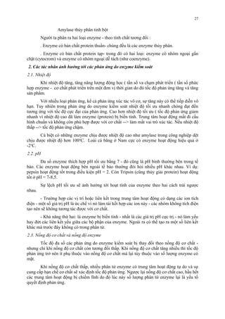 Amylase thủy phân tinh bột 
27 
Người ta phân ra hai loại enzyme - theo tính chất tương đối : 
. Enzyme có bản chất protein thuần- chúng đều là các enzyme thủy phân. 
. Enzyme có bản chất protein tạp- trong đó có hai loại: enzyme có nhóm ngoại gắn 
chặt (cytocrom) và enzyme có nhóm ngoại dễ tách (như coenzyme). 
2. Các tác nhân ảnh hưởng tới các phản ứng do enzyme kiểm soát 
2.1. Nhiệt độ 
Khi nhiệt độ tăng, tăng năng lượng động học ( tần số va chạm phát triển ( tần số phức 
hợp enzyme - cơ chất phát triển trên một đơn vị thời gian do đó tốc độ phản ứng tăng và tăng 
sản phẩm. 
Với nhiều loại phản ứng, kể cả phản ứng xúc tác vô cơ, sự tăng này có thể tiếp diễn vô 
hạn. Tuy nhiên trong phản ứng do enzyme kiểm soát nhiệt độ tối ưu nhanh chóng đạt đến 
tương ứng với tốc độ cực đại của phản ứng. Cao hơn nhiệt độ tối ưu ( tốc độ phản ứng giảm 
nhanh vì nhiệt độ cao đã làm enzyme (protein) bị biến tính. Trung tâm hoạt động mất đi cấu 
hình chuẩn và không còn phù hợp được với cơ chất --> làm mất vai trò xúc tác. Nếu nhiệt độ 
thấp --> tốc độ phản ứng chậm. 
Cá biệt có những enzyme chịu được nhiệt độ cao như amylase trong công nghiệp dệt 
chịu được nhiệt độ hơn 100oC. Loài cá băng ở Nam cực có enzyme hoạt động hiệu quả ở 
-2oC. 
2.2. pH 
Đa số enzyme thích hợp pH tối ưu bằng 7 - đó cũng là pH bình thường bên trong tế 
bào. Các enzyme hoạt động bên ngoài tế bào thường đòi hỏi nhiều pH khác nhau. Ví dụ: 
pepsin hoạt động tốt trong điều kiện pH = 2. Còn Tripsin (cũng thủy giải protein) hoạt động 
tốt ở pH = 7-8,5. 
Sự lệch pH tối ưu sẽ ảnh hưởng tới hoạt tính của enzyme theo hai cách trái ngược 
nhau. 
- Trường hợp các vị trí hoặc liên kết trong trung tâm hoạt động có dạng các ion tích 
điện - một số giá trị pH là ức chế vì nó làm tái kết hợp các ion này - các nhóm không tích điện 
tạo nên sẽ không tương tác được với cơ chất. 
- Khả năng thứ hai: là enzyme bị biến tính - nhất là các giá trị pH cực trị - nó làm yếu 
hay đứt các liên kết yếu giữa các bộ phận của enzyme. Ngoài ra có thể tạo ra một số liên kết 
khác mà trước đây không có trong phân tử. 
2.3. Nồng độ cơ chất và nồng độ enzyme 
Tốc độ đa số các phản ứng do enzyme kiểm soát bị thay đổi theo nồng độ cơ chất - 
nhưng chỉ khi nồng độ cơ chất còn tương đối thấp. Khi nồng độ cơ chất tăng nhiều thì tốc độ 
phản ứng trở nên ít phụ thuộc vào nồng độ cơ chất mà lại tùy thuộc vào số lượng enzyme có 
mặt. 
Khi nồng độ cơ chất thấp, nhiều phân tử enzyme có trung tâm hoạt động tự do và sự 
cung cấp hạn chế cơ chất sẽ xác định tốc độ phản ứng. Ngược lại nồng độ cơ chất cao, hầu hết 
các trung tâm hoạt động bị chiếm lĩnh do đó lúc này số lượng phân tử enzyme lại là yếu tố 
quyết định phản ứng. 
 