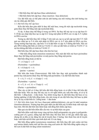 47 
+ Đột biến thay thế cặp base (base substitution) 
+ Đột biến thêm bớt cặp base (base insertion - base delection) 
Các đột biến này có thể phát sinh do ảnh hưởng của môi trường như ảnh hưởng của 
các tác nhân gây đột biến. 
1.1. Đột biến thay thế cặp base 
Kiểu đột biến đơn giản nhất là thay thế một base, trong đó một cặp nucleotide trong 
gene được thay thế bằng một cặp nucleotide khác. 
Ví dụ: A được thay thế bằng G trong sợi DNA. Sự thay thế này tạo ra sự cặp base G-T. 
Ở lần sao chép tiếp theo tạo ra cặp G-C trong một phân tử DNA con và cặp A-T ở phân 
tử DNA con kia. 
Tương tự, đột biến thay thế A bằng T trên một sợi, tạo ra sự kết cặp tạm thời T-T. Kết 
quả sao chép tạo ra T-A trên một phân tử DNA con và A-T trên phân tử DNA con kia. 
Trong trường hợp hợp này, cặp base T-A là đột biến và cặp A-T không đột biến. Nếu sợi 
gốc DNA không đột biến có trình tự 5'-GAC-3', trên sợi đột biến có trình tự 5'-GTC-3' và 
sợi kia không đột biến có trình tự 5'-GAC-3'. 
Đột biến thay thế cặp base được chia làm hai loại: 
+ Đột biến đồng hoán (transition mutations): Nếu một đột biến mà bazơ pyrimidine 
được thay thế bằng một pyrimidine và một purine thay bằng một purine. 
Đột biến đồng hoán có thể là: 
T ® C hoặc C ® T 
(Pyrimidine ® pyrimidine) 
A ® G hoặc G ® A 
(purine ® purine) 
Đột biến đảo hoán (Transversion): Đột biến làm thay một pyrimidine thành một 
purine hay một purine được thay thế bằng một pyrimidine. Các đột biến đảo hoán: 
T ® A, T ® G, C ® A hoặc C ® G 
(Pyrimidine ® purine) 
A ® T, A ® C. G ® T hoặc G ® C 
(Purine ® pyrimidine) 
Như vậy có thể có 4 thay thế kiểu đột biến đồng hoán và có đến 8 thay thế kiểu đột 
biến đảo hoán. Nếu các thay thế này xảy ra với ngẫu nhiên xác suất như nhau, sẽ có tỷ lệ 
đột biến: 1 đồng hoán : 2 đảo hoán. Tuy nhiên trong thực tế, đột biến thay thế base có xu 
hướng nghiêng về đột biến đồng hoán, cho nên trong số các đột biến thay thế base tự phát 
thì tỷ lệ xảy ra đột biến là: 2 đồng hoán : 1 đảo hoán 
1.2. Đột biến thêm hoặc bớt base (base-pair addition/deletion), còn gọi là indel mutation 
(insertion-deletion). Trường hợp đơn giản nhất của đột biến này là thêm hoặc mất một cặp 
base đơn. Đôi khi đột biến làm thêm hoặc mất đồng thời nhiều cặp base. 
Hậu quả của đột biến điểm đến cấu trúc và sự biểu hiện của gene 
Đột biến điểm xuất hiện trong vùng mã hóa chuỗi polypeptide của gene (a polypetide-coding 
part of a gene), chẳng hạn đột biến thay thế base đơn có thể gây nhiều hậu quả, 
nhưng tất cả đều có tác động lên mã di truyền theo 2 hướng: làm thoái hóa mã di truyền 
hoặc xuất hiện mã kết thúc quá trình dịch mã. Có các dạng: 
Đột biến đồng nghĩa (synonymous mutations): đột biến thay đổi một codon mã hóa 
acid amine thành codon mới mã hóa cho cùng acid amin đó. Đột biến đồng nghĩa cũng có 
thể xem là đột biến im lặng (silent mutations) 
 