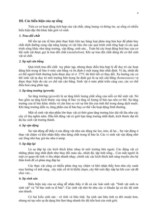 III. Các biểu hiện của sự sống 
Trên cơ sở hoạt động tích hợp của vật chất, năng lượng và thông tin, sự sống có nhiều 
biểu hiện đặc thù khác hẳn giới vô sinh. 
1. Trao đổi chất 
Để tồn tại các tế bào phải thực hiện liên tục hàng loạt phản ứng hóa học để phân hủy 
chất dinh dưỡng cung cấp năng lượng và vật liệu cho các quá trình sinh tổng hợp và các quá 
trình sống khác như tăng trưởng, vận động, sinh sản... Toàn bộ các hoạt động hoá học của cơ 
thể sinh vật được gọi là trao đổi chất (metabolism). Khi sự trao đổi chất dừng thì cơ thể sinh 
vật sẽ chết. 
2. Sự nội cân bằng 
Quá trình trao đổi chất tuy phức tạp, nhưng được điều hòa hợp lý để duy trì các hoạt 
động bên trong tế bào ở mức cân bằng và ổn định ở một trạng thái nhất định. Ví dụ, nhiệt độ 
cơ thể người bình thường luôn được duy trì ở 37oC dù thời tiết có thay đổi. Xu hướng các cơ 
thể sinh vật tự duy trì môi trường bên trong ổn định gọi là sự nội cân bằng (homeostasis) và 
được thực hiện do các cơ chế nội cân bằng. Sinh vật ở mức phát triển càng cao, các cơ chế 
điều hoà càng phức tạp. 
3. Sự tăng trưởng (growth) 
Sự tăng trưởng (growth) là sự tăng khối lượng chất sống của mỗi cơ thể sinh vật. Nó 
bao gồm sự tăng kích thước của từng tế bào và tăng số lượng tế bào tạo nên cơ thể. Sự tăng 
trưởng của tế bào khác nhiều về căn bản so với sự lớn lên của tinh thể trong dung dịch muối. 
Khi tăng trưởng diễn ra, từng phần của tế bào hay cơ thể vẫn hoạt động bình thường. 
Một số sinh vật như phần lớn thực vật có thời gian tăng trưởng kéo dài rất lâu như các 
cây cổ thụ nghìn năm. Hầu hết động vật có giới hạn tăng trưởng nhất định, kích thước đạt tối 
đa lúc sinh vật trưởng thành. 
4. Sự vận động 
Sự vận động dễ thấy ở các động vật như các động tác leo, trèo, đi lại... Sự vận động ở 
thực vật chậm và khó nhận thấy như dòng chất trong tế bào lá. Các vi sinh vật vận động nhờ 
các lông nhỏ hay giả túc như ở amip. 
5. Sự đáp lại 
Là sự đáp lại các kích thích khác nhau từ môi trường bên ngoài. Các động vật có 
những phản ứng nhất định như thay đổi màu sắc, nhiệt độ, tập tính sống... Con mắt người là 
một cơ quan rất tinh vi thu nhận nhanh nhạy, chính xác các kích thích ánh sáng truyền cho hệ 
thần kinh để có phản ứng đáp lại 
Các thực vật cũng có nhiều phản ứng tuy chậm và khó nhận thấy hơn như cây xanh 
mọc hướng về ánh sáng, cây mắc cỡ rũ lá khibị chạm, cây bắt ruồi đậy nắp lại khi con vật đã 
chui vào... 
6. Sự sinh sản 
Biểu hiện này của sự sống dễ nhận thấy ở tất cả các loài sinh vật. "Sinh vật sinh ra 
sinh vật" và "tế bào sinh ra tế bào". Các sinh vật nhỏ bé như các vi khuẩn lại có tốc độ sinh 
sản nhanh. 
Có hai kiểu sinh sản : vô tính và hữu tính. Sự sinh sản hữu tính ra đời muộn hơn, 
nhưng nó tạo nên sự đa dạng lớn làm tăng nhanh tốc độ tiến hoá của sinh giới. 
4 
 