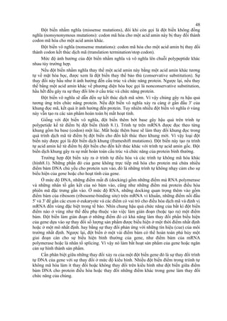 48 
Đột biến nhầm nghĩa (missense mutations), đôi khi còn gọi là đột biến không đồng 
nghĩa (nonsynonymous mutations): codon mã hóa cho một acid amin này bị thay đổi thành 
codon mã hóa cho một acid amin khác. 
Đột biến vô nghĩa (nonsense mutations): codon mã hóa cho một acid amin bị thay đổi 
thành codon kết thúc dịch mã (translation termination/stop codon). 
Mức độ ảnh hưởng của đột biến nhầm nghĩa và vô nghĩa lên chuỗi polypeptide khác 
nhau tùy trường hợp. 
Nếu đột biến nhầm nghĩa thay thế một acid amin này bằng một acid amin khác tương 
tự về mặt hóa học, được xem là đột biến thay thế bảo thủ (conservative substitution). Sự 
thay đổi này hầu như ít ảnh hưởng đến cấu trúc và chức năng protein. Ngược lại, nếu thay 
thế bằng một acid amin khác về phương diện hóa học gọi là nonconservative substitution, 
hầu hết đều gây ra sự thay đổi lớn ở cấu trúc và chức năng protein. 
Đột biến vô nghĩa sẽ dẫn đến sự kết thúc dịch mã sớm. Vì vậy chúng gây ra hậu quả 
tương ứng trên chức năng protein. Nếu đột biến vô nghĩa xảy ra càng ở gần đầu 3' của 
khung đọc mã, kết quả ít ảnh hưởng đến protein. Tuy nhiên nhiều đột biến vô nghĩa ở vùng 
này vẫn tạo ra các sản phẩm hoàn toàn bị mất hoạt tính. 
Giống với đột biến vô nghĩa, đột biến thêm bớt base gây hậu quả trên trình tự 
polypetide kể từ điểm bị đột biến (hình 8.1). Trình tự trên mRNA được đọc theo từng 
khung gồm ba base (codon) một lúc. Mất hoặc thêm base sẽ làm thay đổi khung đọc trong 
quá trình dịch mã từ điểm bị đột biến cho đến kết thúc theo khung mới. Vì vậy loại đột 
biến này được gọi là đột biến dịch khung (frameshift mutations). Đột biến này tạo ra trình 
tự acid amin kể từ điểm bị đột biến cho đến kết thúc khác với trình tự acid amin gốc. Đột 
biến dịch khung gây ra sự mất hoàn toán cấu trúc và chức năng của protein bình thường. 
Trường hợp đột biến xảy ra ở trình tự điều hòa và các trình tự không mã hóa khác 
(hình8.1). Những phần đó của gene không trực tiếp mã hóa cho protein mà chứa nhiều 
điểm bám DNA chủ yếu cho protein xen vào, đó là những trình tự không nhạy cảm cho sự 
biểu hiện của gene hoặc cho hoạt tính của gene. 
Ở mức độ DNA, những điểm mất đi (docking) gồm những điểm mà RNA polymerase 
và những nhân tố gắn kết của nó bám vào, cũng như những điểm mà protein điều hòa 
phiên mã đặc trưng gắn vào. Ở mức độ RNA, những docking quan trọng thêm vào gồm 
điểm bám của ribosom (ribosome-binding site) trên mRNA vi khuẩn, những điểm nối đầu 
5' và 3' để gắn các exon ở eukaryote và các điểm có vai trò cho điều hòa dịch mã và định vị 
mRNA đến vùng đặc biệt trong tế bào. Nhìn chung hậu quả chức năng của bất kì đột biến 
điểm nào ở vùng như thế đều phụ thuộc vào việc làm gián đoạn (hoặc tạo ra) một điểm 
bám. Đột biến làm gián đoạn ở những điểm đó có khả năng làm thay đổi phần biểu hiện 
của gene dựa vào sự thay đổi số lượng sản phẩm được biểu hiện ở một thời điểm nhất định 
hoặc ở một mô nhất định. hay bằng sự thay đổi phản ứng với những tín hiệu (cue) của môi 
trường nhất định. Ngược lại, đột biến ở một vài điểm bám có thể hoàn toàn phá hủy một 
giai đoạn càn cho sự biểu hiện bình thường của gene, như điểm bám của mRNA 
polymerase hoặc là nhân tố splicing. Vì vậy nó làm bất hoạt sản phẩm của gene hoặc ngăn 
cản sự hình thành sản phẩm. 
Cần phân biệt giữa những thay đổi xảy ra của một đột biến gene đó là sự thay đổi trình 
tự DNA của gene với sự thay đổi ở mức độ kiểu hình. Nhiều đột biến điểm trong triình tự 
không mã hóa làm ít thay đổi hoặc không thay đổi trên kiểu hình như đột biến giữa điểm 
bám DNA cho protein điều hòa hoặc thay đổi những điểm khác trong gene làm thay đổi 
chức năng của chúng. 
 