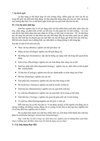 7. Sự thích nghi 
Là khả năng cơ thể thích ứng với môi trường sống- nhằm giúp các sinh vật tồn tại 
trong thế giới vật chất luôn biến động- nó làm tăng khả năng sống còn của các sinh vật trong 
môi trường đặc biệt. Các cơ thể thích nghi là kết quả của quá trình tiến hóa lâu dài. 
IV. Các bộ môn sinh học 
Sinh học nghiên cứu vô số các dạng sinh vật trên nhiều khía cạnh khác nhau như cấu 
trúc, chức năng, sự phát triển cá thể, sự tiến hoá và mối quan hệ với môi trường... và ở các 
mức độ tổ chức khác nhau như mức phân tử, tế bào, cơ thể, loài và trên loài... Nó là một khoa 
học rất rộng lớn nên khó có nhà khoa học nào biết được đầy đủ mọi khía cạnh của nó, phần 
lớn các nhà sinh học là chuyên gia của một lĩnh vực nào đó được gọi là bộ môn của sinh học. 
Mỗi bộ môn chuyên sâu ở những lĩnh vực nhất định và chúng không ít chỗ trùng lặp. 
Sau đây là một số bộ môn chủ yếu 
· Thực vật học (Botany): nghiên cứu thế giới thực vật. 
· Động vật học (Zoology): nghiên cứu thế giới động vật. 
· Hệ thống học (Systematics): sắp xếp hệ thống các dạng sinh vật trong mối quan hệ họ 
hàng. 
· Sinh lý học (Physiology): nghiên cứu các hoạt động chức năng của cơ thể. 
· Sinh học phát triển (Developmental biology): nghiên cứu sự phát triển cá thể từ phôi 
đến trưởng thành. 
· Tế bào học (Cytology): nghiên cứu cấu tạo, thành phần và chức năng của tế bào. 
· Mô học (Histology): nghiên cứu các mô 
· Giải phẩu học (Anatomy): nghiên cứu cấu trúc bên trong cơ thể. 
· Di truyền học ( Genetics): nghiên cứu tính di truyền và biến dị 
· Sinh hóa học (Biochemistry): nghiên cứu các quá trình sinh hoá 
· Lý sinh học (Biophysics): nghiên cứu các quá trình vật lý trong cơ thể sống 
· Sinh thái học ( Ecology ): nghiên cứu quan hệ giữa sinh vật và môi trường 
· Vi sinh học (Microbiology)nghiên cứu thế giới vi sinh vật 
Mỗi môn học lại có thể chia nhỏ ra. Ví dụ động vật học có thể nghiên cứu động vật có 
xương và động vật không xương. Động vật có xương có thể chia ra như ngư học (nghiên cứu 
về cá) hay điểu học (nghiên cứu về chim)... 
Do sự phát triển mạnh của sinh học nhiều lĩnh vực mới được hình thành như sinh học 
phân tử (molecular biology), enzyme học (enzymeology)... 
Vậy “sinh học là một tổ hợp các môn khoa học nghiên cứu từ những khía cạnh khác 
nhau ở những mức độ khác nhau toàn bộ tính đa dạng của sự sống”. 
V. Các ứng dụng thực tiễn 
5 
 