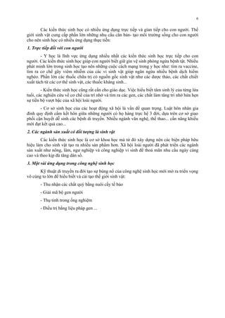 Các kiến thức sinh học có nhiều ứng dụng trực tiếp và gían tiếp cho con người. Thế 
giới sinh vật cung cấp phần lớn những nhu cầu căn bản- tạo môi trường sống cho con người 
cho nên sinh học có nhiều ứng dụng thực tiễn: 
1. Trực tiếp đối với con người 
- Y học là lĩnh vực ứng dụng nhiều nhất các kiến thức sinh học trực tiếp cho con 
người. Các kiến thức sinh học giúp con người biết giữ gìn vệ sinh phòng ngừa bệnh tật. Nhiều 
phát minh lớn trong sinh học tạo nên những cuộc cách mạng trong y học như: tìm ra vaccine, 
tìm ra cơ chế gây viêm nhiễm của các vi sinh vật giúp ngăn ngừa nhiều bệnh dịch hiểm 
nghèo. Phần lớn các thuốc chữa trị có nguồn gốc sinh vật như các dược thảo, các chất chiết 
xuất tách từ các cơ thể sinh vật, các thuốc kháng sinh... 
- Kiến thức sinh học cũng rất cần cho giáo dục. Việc hiểu biết tâm sinh lý của từng lứa 
tuổi, các nghiên cứu về cơ chế của trí nhớ và tìm ra các gen, các chất làm tăng trí nhớ hứa hẹn 
sự tiến bộ vượt bậc của xã hội loài người. 
- Cơ sở sinh học của các hoạt động xã hội là vấn đề quan trọng. Luật hôn nhân gia 
đình quy định cấm kết hôn giữa những người có họ hàng trực hệ 3 đời, dựa trên cơ sở giao 
phối cận huyết dễ sinh các bệnh di truyền. Nhiều ngành văn nghệ, thể thao... cần năng khiếu 
mới đạt kết quả cao... 
2. Các ngành sản xuất có đối tượng là sinh vật 
Các kiến thức sinh học là cơ sở khoa học mà từ đó xây dựng nên các biện pháp hữu 
hiệu làm cho sinh vật tạo ra nhiều sản phẩm hơn. Xã hội loài người đã phát triển các ngành 
sản xuất như nông, lâm, ngư nghiệp và công nghiệp vi sinh để thoả mãn nhu cầu ngày càng 
cao và theo kịp đà tăng dân số. 
3. Một vài ứng dụng trong công nghệ sinh học 
Kỹ thuật di truyền ra đời tạo sự bùng nổ của công nghệ sinh học mới mở ra triển vọng 
vô cùng to lớn để hiểu biết và cải tạo thế giới sinh vật: 
- Thu nhận các chất quý bằng nuôi cấy tế bào 
- Giải mã bộ gen người 
- Thụ tinh trong ống nghiệm 
- Điều trị bằng liệu pháp gen ... 
6 
 