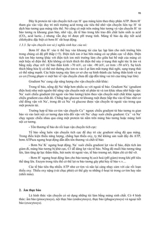 91 
Ðây là protein tải vận chuyển tích cực H+ qua màng kèm theo thủy phân ATP. Bơm H+ 
tham gia vào việc duy trì môi trường acid trong các tiêu thể nhờ vận chuyển liên tục H+ từ 
dịch bào tương qua màng tiêu thể. Nó cũng có mặt trên màng bào tương và vận chuyển H+ từ 
bào tương ra khoang gian bào, nhờ vậy, dù tế bào trong khi trao đổi chất luôn sinh ra acid 
(CO2, acid lactic...) nhưng vẫn duy trì được pH trung tính. Màng tế bào dạ dày tiết acid 
chlohydric đặc biệt có bơm H+ rất hoạt động. 
1.3.3. Sự vận chuyển ion và ý nghĩa sinh học của nó: 
Bơm H+ đưa H+ vào ti thể hay vào khoang túi của lục lạp làm cho môi trường bên 
trong chúng có độ pH thấp (=5). Điện tích ion ở hai bên màng có sự phân cực về điện. Điện 
tích ion bào tương khác với điện tích ion môi trường làm cho giữa hai bề mặt của màng có 
một hiệu số điện thế. Khi không có kích thích thì điện thế này ở trạng thái nghỉ tức là âm và 
bằng mấy chục mV (tế bào thần kinh :-70 mV, cơ vân: -90 mV, cơ trơn :-50 mV). Sự kích 
thích bằng hóa lý có thể mở đường cho ion ra vào ồ ạt làm mất trạng thái nghỉ, sang trạng thái 
có thế năng mạnh. Các hiện tượng này làm cơ sở cho sự hình thành các luồng thần kinh và sự 
co cơ.(Trong phạm vi một bài về vận chuyển chưa đề cập đến từng vai trò của từng loại lớn) 
Gradient Na+ cung cấp năng lượng cho vận chuyển chất khác: 
Trong tế bào, nồng độ Na+ thấp hơn nhiều so với ngoài tế bào. Gradient Na+ (gradient 
điện hoá) như một nguồn thế năng vận chuyển một số phân tử và ion khác nhau nhờ hiệp vận: 
Na+ xuôi chiều gradient (từ ngoài vào bào tương) kèm theo vận chuyển một chất khác ngược 
chiều gradient của chất đó. Chẳng hạn glucose từ khoang ruột được hấp thu vào tế bào nhờ cơ 
chế đồng vận với Na+, trong đó cả Na+ và glucose được vận chuyển từ ngoài vào trong qua 
một protein tải. 
Trường hợp tế bào cơ tim vận chuyển Ca++ ngược chiều gradient từ bào tương ra gian 
bào và vào lưới nội cơ tương dựa trên đối vận với Na+ chạy xuôi chiều gradient: Ca++ và Na+ 
chạy ngược chiều nhau qua cùng một protein tải nằm trên màng bào tương hoặc màng lưới 
nội cơ tương. 
- Tổn thương tế bào do rối loạn vận chuyển tích cực: 
Tế bào sống luôn vận chuyển tích cực để duy trì các gradient nồng độ qua màng. 
Trong điều kiện thiếu năng lượng, chẳng hạn thiếu oxy, ty thể không sản xuất đầy đủ ATP, 
bơm ATPaza ngưng hoạt động dẫn đến tổn thương và chết tế bào: 
- Bơm Na+/K+ ngưng hoạt động, Na+ xuôi chiều gradient lọt vào tế bào, điện tích âm 
giảm đi, màng bào tương bị khử cực, Cl- dễ dàng lọt vào tế bào. Nồng độ muối bào tương tăng 
lên, làm tăng áp lực thẩm thấu, hút nước từ ngoài vào, tế bào trương nở, thậm chí có thể vỡ. 
- Bơm H+ ngưng hoạt động làm cho bào tương bị axit hoá (pH giảm) trong khi pH tiêu 
thể tăng lên. Enzym trong tiêu thể có thể lọt ra bào tương gây phá hủy tế bào v.v.... 
Các tế bào tiêu thụ nhiều ATP như cơ tim và não lại càng nhạy cảm với các rối loạn 
thiếu oxy. Thiếu oxy nặng (vài chục phút) có thể gây ra những ổ hoại tử trong cơ tim hay não 
(nhồi máu). 
2. Ẩm thực bào 
Là hình thức vận chuyển có sử dụng những túi làm bằng màng sinh chất. Có 4 hình 
thức: ẩm bào (pinocytosys), nội thực bào (endocytosys), thực bào (phagocytosys) và ngoại tiết 
bào (exocytosys). 
 