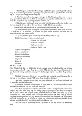 1/ Phân bào giảm nhiễm khởi đầu: còn gọi là phân bào giảm nhiễm hợp tử là kiểu mà 
trong đó sự phân bào giảm nhiễm xảy ra ngay sau sự thụ tinh, tức là ngay bước đầu phân chia 
hợp tử. (Thấy ở tảo và nguyên sinh động vật). 
2/ Phân bào giảm nhiễm trung gian: còn gọi là phân bào giảm nhiễm bào tử xảy ra 
trong quá tình hình thành bào tử. Thời kỳ nằm giữa 2 giai đoạn thể bào tử và thể giao tử. Kiểu 
phân chia giảm nhiễm này đặc trưng cho phần lớn thực vật. 
3/ Phân bào giảm nhiễm cuối cùng: còn gọi là phân bào giảm nhiễm giao tử, đặc trưng 
cho bọn động vật đa bào, một số đơn bào và thực vật bậc thấp (ví dụ: tảo nâu). 
Sau đây trình bày sự phân bào để hình thành giao tử ở động vật làm ví dụ: 
Quá trình phân bào giảm nhiễm gồm hai lần phân chia tiếp nhau được gọi là phân chia 
I và phân chia II. Lần phân chia I là lần phân chia giảm nhiễm, phân chia II là phân chia cân 
bằng- giống phân bào nguyên nhiễm. 
Các kỳ của phân bào giảm nhiễm được biểu thị bằng sơ đồ sau đây: 
Kỳ đầu I (prophase): - Leptonem (sợi mảnh) 
- Zigonem (sợi tiếp hợp) 
- Pachinem (co ngắn) 
- Diplonem (sợi kép) 
- Diakinese (hướng cực) 
Kỳ giữa I (metophase) 
Kỳ sau I (anaphase) 
Kỳ cuối I (telophase) 
Kỳ xen kẽ: interkinese 
Kỳ giữa II 
Kỳ sau II 
Kỳ cuối II 
3.1. Phân chia I: 
3.1.1. Kỳ đầu I: Kỳ đầu I có thể kéo dài vài giờ, vài ngày hoặc vài tuần lễ, có khi kéo dài hàng 
năm như quá trình sinh trứng ở động vật có vú. Sở dĩ kéo dài như vậy vì trong thời gian này là 
giai đoạn sinh trưởng của tế bào sinh dục. Và dài hay ngắn tuỳ theo các nhóm động vật khác 
nhau. 
Mặt khác chính trong thời kỳ này xảy ra những quá trình phức tạp có liên quan đến sự 
tiếp hợp và trao đổi chéo của các NST tương đồng nên cần có thời gian. 
*Giai đoạn Leptonem: Ở giai đoạn này trong nhân xuất hiện nhiều sợi nhiễm sắc dài, 
có hạt nhiễm sắc và có vân ngang. 
Số lượng sợi nhiễm sắc tương ứng với số lượng NST 2n. Các sợi này có cấu trúc xoắn 
đôi và rất khó nhận biết các NST trong giai đoạn này. 
*Giai đoạn zigonem: Giai đoạn này bắt đầu khi các NST tương đồng liên kết với nhau 
từng đôi một. Một chiếc trong cặp NST tương đồng có nguồn gốc từ bố, chiếc kia có nguồn 
gốc từ mẹ (từ giao tử đực và giao tử cái). Sự tiếp hợp của các NST tương đồng xảy ra một 
cách chính xác. Có thể đính với nhau từ đầu mút sau đó kéo dài dọc NST, cũng có thể đính 
với nhau ở nhiều đoạn cùng một lúc. Nhờ sự tiếp hợp mà các hạt nhiễm sắc, các điểm của sợi 
nhiễm sắc tương đồng này có thể tiếp cận với các hạt, các điểm của sợi tương đồng kia. Trong 
suốt quá trình tiếp hợp NST vẫn giữ nguyên là một thể toàn vẹn. 
Điểm đặc trưng để nhận biết giai đoạn Zigonem là sự tiếp hợp của các cặp NST tương 
đồng. 
100 
 