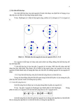 2. Các liên kết hóa học 
Các tính chất hóa học của một nguyên tố trước tiên được xác định bởi số lượng và sự 
sắp xếp của các điện tử lớp năng lượng ngoài cùng. 
Ví dụ : Hydrogen có 1 điện tử lớp ngoài cùng, carbon có 4, nitrogen có 5 và oxygen có 
6. 
Hình 1.1. Mô hình cấu trúc nguyên tử của các nguyên tố H, C, N, O 
Các nguyên tử kết hợp với nhau một cách chính xác bằng những liên kết hóa học để 
tạo nên hợp chất. 
* Liên kết hóa học là lực hút gắn 2 nguyên tử với nhau. Mỗi liên kết chứa một thế 
năng hóa học nhất định. Phụ thuộc vào số điện tử lớp ngoài cùng, các nguyên tử của một 
nguyên tố hình thành một số lượng đặc hiệu các liên kết với những nguyên tử của nguyên tố 
khác. 
- Có 2 loại liên kết hóa học chủ yếu là liên kết cộng hóa trị và liên kết ion. 
Trong các hoạt động sống thì liên kết quan trọng là liên kết hydro và các tương tác yếu 
(như lực hút van der waals vàì tương tác kỵ nước). 
2.1. Liên kết cộng hóa trị : 
Liên kết cộng hóa trị được tạo ra do góp chung điện tử giữa các nguyên tử. 
Ví dụ : Sự gắn 2 nguyên tử Hydrogen tạo thành phân tử khí Hydrogen. Trong 
phân tử nước có 2 nguyên tử H nối liên kết cộng hóa trị với 1 nguyên tử O : 
Liên kết cộng hóa trị đơn khi giữa hai nguyên tử có chung một cặp điện tử, liên kết đôi 
khi có chung hai cặp điện tử và liên kết ba khi có chung ba cặp điện tử. 
8 
 