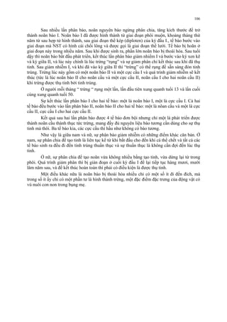 106 
Sau nhiều lần phân bào, noãn nguyên bào ngừng phân chia, tăng kích thước để trở 
thành noãn bào I. Noãn bào I đã được hình thành từ giai đoạn phôi muộn, khoảng tháng thứ 
năm từ sau hợp tử hình thành, sau giai đoạn thể kép (diploten) của kỳ đầu I., tế bào bước vào 
giai đoạn mà NST có hình cái chổi lông và được gọi là giai đoạn thể lưới. Tế bào bị hoãn ở 
giai đoạn này trong nhiều năm. Sau khi được sinh ra, phần lớn noãn bào bị thoái hóa. Sau tuổi 
dậy thì noãn bào bắt đầu phát triển, kết thúc lần phân bào giảm nhiểm I và bước vào kỳ xen kẽ 
và kỳ giữa II, và lúc này chính là lúc trứng “rụng” và sự giảm phân chỉ kết thúc sau khi đã thụ 
tinh. Sau giảm nhiễm I, và khi đã vào kỳ giữa II thì “trứng” có thể rụng để sẵn sàng đón tinh 
trùng. Trứng lúc này gồm có một noãn bào II và một cực cầu I và quá trình giảm nhiễm sẽ kết 
thúc (tức là lúc noãn bào II cho noãn cầu và một cực cầu II, noãn cầu I cho hai noãn cầu II) 
khi trứng được thụ tinh bởi tinh trùng. 
Ở người mỗi tháng “ trứng “ rụng một lần, lần đầu tiên xung quanh tuổi 13 và lần cuối 
cùng xung quanh tuổi 50. 
Sự kết thúc lần phân bào I cho hai tế bào: một là noãn bào I, một là cực cầu I. Cả hai 
tế bào đều bước vào lần phân bào II, noãn bào II cho hai tế bào: một là nõan cầu và một là cực 
cầu II, cực cầu I cho hai cực cầu II. 
Kết quả sau hai lần phân bào được 4 tế bào đơn bội nhưng chỉ một là phát triển được 
thành noãn cầu thành thục tức trứng, mang đầy đủ nguyên liệu bào tương cần dùng cho sự thụ 
tinh mà thôi. Ba tế bào kia, các cực cầu thì hầu như không có bào tương. 
Như vậy là giữa nam và nữ, sự phân bào giảm nhiễm có những điểm khác căn bản. Ở 
nam, sự phân chia để tạo tinh là liên tục kể từ khi bắt đầu cho đến khi cá thể chết và tất cả các 
tế bào sinh ra đều đi đến tinh trùng thuần thục và sự thuần thục là không cần đợi đến lúc thụ 
tinh. 
Ở nữ, sự phân chia để tạo noãn vừa không nhiều bằng tạo tinh, vừa dừng lại từ trong 
phôi. Quá trình giảm phân thì bị gián đoạn ở cuối kỳ đầu I để lại tiếp tục hàng mươi, mười 
lăm năm sau, và để kết thúc hoàn toàn thì phải có điều kiện là được thụ tinh. 
Một điều khác nữa là noãn bào bị thoái hóa nhiều chỉ có một số ít đi đến đích, mà 
trong số ít ấy chỉ có một phần tư là hình thành trứng, một đặc điểm đặc trưng của động vật có 
vú nuôi con non trong bụng mẹ. 
 