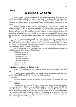Chương 7 
SINH HỌC PHÁT TRIỂN 
117 
Ở động vật quá trình phát triển cá thể bắt đầu từ sự hình thành các tế bào giao tử đơn 
bội rồi thụ tinh thành tế bào hợp tử lưỡng bội duy nhất. Tế bào hợp tử đầu tiên này sẽ phân 
cắt, phát triển, biệt hóa thành các mô, các cơ quan bộ phận cấu thành cơ thể hoàn chỉnh. 
Trong khi phát triển có sự lặp lại phản ánh một phần lịch sử quá trình tiến hóa của tổ tiên 
chúng. 
Dưới ánh sáng của di truyền học hiện đại người ta hiểu rằng trong quá trình tiến hóa 
lâu dài, bộ máy di truyền của mỗi loài sinh vật cũng biến đổi mang tính chất kế thừa tiến hóa 
ghi lại trong cấu trúc bộ gene. Bộ gene của mỗi cá thể của loài đều giữ lại những cấu trúc 
thông tin di truyền chính nhất của lịch sử quá trình tiến hóa. Đó chính là nguyên nhân của các 
hiện tượng lặp lại tính chất tổ tiên. Các biến đổi của tế bào, phát sinh hình thái, biệt hóa chính 
xác các vùng phôi trong sự phát triển của phôi cũng như trong toàn bộ quá trình phát triển cá 
thể 
Quá trình phát triển cá thể của mỗi sinh vật là quá trình từ khi sinh ra mầm mống của 
cơ thể mới phát triển qua các giai doạn cho tới khi già và chết của cá thể. Đây là một quá trình 
động, diễn biến liên tục và có quy luật gồm nhiều giai đoạn phát triển kế tục nhau, giai đoạn 
này kết thúc làm nền tảng mở đầu cho giai đoạn khác kế tiếp theo những con đường tương đối 
chặt chẽ đã được chương trình hóa trong bộ gene. 
Đối với ngành động vật có xương sống, quá trình phát triển cá thể qua hình thức sinh 
sản hữu tính gồm một số giai đoạn chính như sau: 
1. Giai đoạn tạo giao tử 
2. Giai đoạn tạo hợp tử 
3. Giai đoạn phôi thai 
4. Giai đoạn sinh trưởng 
5. Giai đoạn trưởng thành 
6. Giai đoạn già lão 
7. Giai đoạn tử vong 
I. Giai đoạn tạo giao tử-các tế bào sinh dục 
Sự phát triển của cá-thể-mới được bắt đầu từ sự hình thành tế bào sinh dục ở thế hệ bố 
mẹ. 
Có hai loại tế bào sinh dục: Tế bào sinh dục đực thường là tinh trùng được hình thành 
tại tinh hoàn và tế bào sinh dục cái được tạo thành tại buồng trứng. 
1. Tinh trùng 
Tinh trùng là một tế bào nhỏ, có khả năng di động. Cấu tạo điển hình của tinh trùng 
gồm: 
- Phần đầu: 
Chứa một nhân lớn choán gần hết thể tích của đầu, xung quanh được bao bằng một lớp 
bào tương rất mỏng và không có bào quan. Phía trước đầu có một khối nguyên sinh chất nhỏ 
là thể đầu chủ yếu do bộ máy Golgi của tinh tử tạo thành. Phía trước thể đầu chất nguyên sinh 
đặc lại và dày lên hình chóp nhọn (mũ) có tác dụng như một cái khoan để di chuyển kiểu xoáy 
vào môi trường nước. Phần này có chứa lysine và hyaluronidase có tác dụng dung giải màng 
ngoài của trứng khi thụ tinh và một số chất khác giúp cho sự tiếp xúc với màng sinh chất của 
trứng và tham gia cả chức năng hoạt hóa. 
 