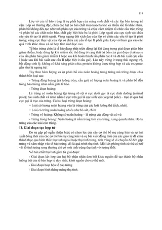 Lớp vỏ của tế bào trứng là sự phối hợp của màng sinh chất và các lớp bào tương kế 
cận. Lớp vỏ thường đặc, chứa các hạt có bản chất mucosaccharide và nhiều sắc tố khác nhau, 
phân bố không đều tạo nên tính phân cực của trứng và chịu trách nhiệm tổ chức cấu trúc trứng 
và phân bố các chất noãn bào, chất gây biệt hóa ba lá phôi. Lớp ngoài của cực sinh vật chứa 
các yếu tố tạo lá phôi ngoài. Vùng ngang đới xích đạo của lớp vỏ chứa các yếu tố tạo lá phôi 
trong; vùng cực thực vật của lớp vỏ chứa các yếu tố tạo lá phôi giữa. Lớp vỏ tham gia vào các 
quá trình khác nhau và có hoạt tính sinh học cao. 
Tế bào trứng chin là tế bào đang phát triển dừng lại khi đang trong giai đoạn phân bào 
giảm nhiễm, hoặc dừng lại khi nhiễm sắc thể đang ở trạng thái bộ bốn của giai đoạn diakinesis 
của lần phân bào giảm nhiễm I hoặc sau khi hoàn thành lần phân bào I và đã bài xuất cực cầu 
I hoặc sau khi bài xuất cực cầu II (đặc biệt ở cầu gai). Lúc này trứng ở trạng thái ngưng trệ, 
bất động sinh lý, không có khả năng phân chia; protein không được tổng hợp và các enzymee 
gần như bị ngưng trệ. 
Tùy theo hàm lượng và sự phân bố của noãn hoàng trong trứng mà trứng được chia 
thành bốn loại sau: 
- Trứng đẳng hoàng (cá lưỡng tiêm, cầu gai) có lượng noãn hoàng ít và phân bố đều 
trong bào tương nhân nằm giữa tế bào. 
- Trứng đoạn hoàng: 
Là trứng có noãn hoàng tập trung rõ rệt ở cực dưới gọi là cực dinh dưỡng (animal 
pole); bào sinh chất và nhân nằm ở cực trên gọi là cực sinh vật (vegetal pole) – trục đi qua hai 
cực gọi là trục của trứng. Có hai loại trứng đoạn hoàng: 
+ Loài có lượng noãn hoàng vừa là trứng của các loài lưỡng thê (ếch, nhái). 
+ Loài có trứng noãn hoàng nhiều như bò sát, chim 
- Trứng vô hoàng: Không có noãn hoàng – là trứng của động vật có vú 
- Trứng trong hoàng: Noãn hoàng ít nằm trong tâm của trứng, xung quanh nhân. Đó là 
trứng của các loài côn trùng. 
II. Giai đoạn tạo hợp tử 
Do sự gặp gỡ ngẫu nhiên hoặc có chọn lọc của các cơ thể bố mẹ cùng loài và sự bài 
xuất đồng thời của các cơ thể bố mẹ cùng loài và sự bài xuất đồng thời của các giao tử đã chin 
thành thục qua hình thức thụ tinh ngoài hoặc thụ tinh trong, tinh trùng sẽ di chuyển để đến gặp 
trứng và xâm nhập vào tế bào trứng, đó là quá trình thụ tinh. Mỗi lần phóng tính có thể có tới 
vài tổ tinh trùng song thường chỉ có một tinh trùng thụ tinh với trứng thôi. 
Về bản chất thụ tinh gồm ba giai đoạn: 
- Giai đoạn kết hợp của hai bộ phận nhân đơn bội khác nguồn để tạo thành bộ nhân 
lưỡng bội của tế bào hợp tử duy nhất, khởi nguồn cho cơ thể mới. 
- Giai đoạn hoạt hóa tế bào trứng 
- Giai đoạn hình thàng màng thụ tinh. 
119 
 