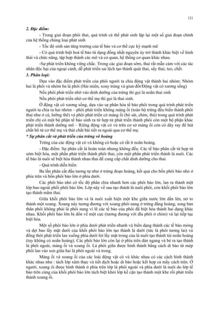 2. Đặc điểm: 
121 
- Trong giai đoạn phôi thai, quá trình cá thể phát sinh lặp lại một số giai đoạn chính 
của hệ thống chủng loại phát sinh 
- Tốc độ sinh sản tăng trưởng của tế bào và cơ thể cực kỳ mạnh mẽ 
- Có quá trình biệt hoá tế bào từ dạng đồng nhất nguyên ủy trở thành khác biệt về hình 
thái và chức năng, tập hợp thành các mô và cơ quan, hệ thống cơ quan khác nhau. 
-Sự phát triển không vững chắc. Trong các giai đoạn sớm, thai rất mẫn cảm với các tác 
nhân độc hại của ngoại cảnh, dễ phát triển sai lệch tạo thành quái thai, sẩy thai, teo, chết. 
3. Phân loại: 
Dựa vào đặc điểm phát triển của phôi người ta chia động vật thành hai nhóm: Nhóm 
hai lá phôi và nhóm ba lá phôi (Hải miên, xoay trùng và giun đốt/Động vật có xương sống) 
Nếu phôi phát triển nhờ vào dinh dưỡng của trứng thì gọi là noãn thai sinh 
Nếu phôi phát triển nhờ cơ thể mẹ thì gọi là thai sinh. 
Ở động vật có xương sống, dựa vào sự phân hóa tế bào phôi trong quá trình phát triển 
người ta chia ra hai nhóm – phôi phát triển không màng ối (toàn bộ trứng đều biến thành phôi 
thai như ở cá, lưỡng thê) và phôi phát triển có màng ối (bò sát, chim, thú) trong quá trình phát 
triển chỉ có một bộ phận tế bào sinh ra từ hợp tử phát triển thành phôi còn một bộ phận khác 
phát triển thành dưỡng mô – Riêng động vật có vú trên cơ sở màng ối còn có dây ray để hút 
chất bổ từ cơ thể mẹ và thải chất bài tiết ra ngoài qua cơ thể mẹ. 
* Sự phân cắt và phát triển của trứng vô hoàng 
Trứng của các động vật có vú không có hoặc có rất ít noãn hoàng. 
- Đặc điểm: Sự phân cắt là hoàn toàn nhưng không đều. Các tế bào phân cắt từ hợp tử 
sớm biệt hóa, một phần phát triển thành phôi thai, còn một phần phát triển thành lá nuôi. Các 
tế bào lá nuôi sẽ biệt hóa thành nhau thai để cung cấp chất dinh dưỡng cho thai. 
- Quá trình diễn biến: 
Ba lần phân cắt đầu tương tự như ở trứng đoạn hoàng, kết quả cho bốn phôi bào nhỏ ở 
phía trên và bốn phôi bào lớn ở phía dưới. 
Các phôi bào nhỏ có tốc độ phân chia nhanh hơn các phôi bào lớn, lan ra thành một 
lớp bao ngoài phối phôi bào lớn. Lớp này về sau tạo thành lá nuôi phôi, còn khối phôi bào lớn 
tạo thành mầm thai. 
Giữa khối phôi bào lớn và lá nuôi xuất hiện một khe giữa nước lớn dần lên, nở to 
thành một xoang. Xoang này tương đương với xoang phôi nang ở trứng đẳng hoàng, song bản 
thân phôi không phải là phôi nang vì lẽ các tế bào của phôi đã biệt hóa thành hai dạng khác 
nhau. Khối phôi bào lớn bị dồn về một cực (tương đương với dĩa phôi ở chim) và lại tiếp tục 
biệt hóa. 
Một số phôi bào lớn ở phía dưới phát triển nhanh và biến dạng thành các tế bào mỏng 
và dẹt bao lấy mặt dưới của khối phôi bào lớn tạo thành lá dưới (tức lá phôi tương lai) và 
đồng thời phát triển lan xuống phía dưới lót lấy mặt trong của lá nuôi tạo thành túi noãn hoàng 
(tuy không có noãn hoàng). Các phôi bào lớn còn lại ở phía trên dàn ngang và bè ra tạo thành 
lá phôi ngoài, màng ối và xoang ối. Lá phôi giữa được hình thành bằng cách di bào từ mép 
phôi lan vào xen giữa hai lá phôi ngoài và trong. 
Màng ối và xoang ối của các loài động vật có vú khác nhau có các cách hình thành 
khác nhau như : tách lớp xâm thực và tiết dịch hoặc di bào hoặc kết hợp cả mấy cách trên. Ở 
người, xoang ôi được hình thành ở phía trên lớp lá phôi ngoài và phía dưới lá nuôi do lớp tế 
bào trên cùng của khối phôi bào lớn tách biệt khỏi lớp kế cận tạo thành một khe rồi phát triển 
thành xoang ối. 
 