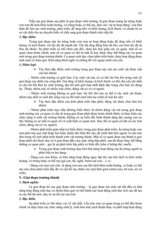 123 
Tiếp sau giai đoạn sau phôi là giai đoạn sinh trưởng, là giai đoạn màng ấu trùng hoặc 
con non đã tách khỏi noãn hoàng, vỏ trứng hoặc cơ thể mẹ, dựa vào “sự tự hoạt động” của bản 
thân để liên tục sinh trưởng, phát triển, để tăng tiến về khối lượng, kích thước và chuẩn bị cơ 
sở vật chất cho sự chuyển biến về chất sang giai đoạn thành niên tiếp đó. 
2. Đặc điểm: 
Trong giai đoạn này ấu trùng hoặc con non tự hoạt động hoặc để tăng tiến về khối 
lượng và kích thước với tốc độ rất mạnh mẽ. Tốc độ tăng đồng hóa rất lớn, cao hơn tốc độ dị 
hóa rất nhiều. Sự phát triển có thể chưa cân đối, chưa hài hòa giữa các cơ quan; một số cơ 
quan chưa hoàn chỉnh; một số cơ quan có thể bị mất đi hay được thay thế bằng các cơ quan 
mới trong giai đoạn trưởng thành. Cơ quan sinh dục chưa phát triển hoặc chưa hoạt động được 
một cách có hiệu quả. Khả năng thích nghi và chống đỡ với ngoại cảnh còn yếu. 
3. Phân loại: 
 Tùy theo đặc điểm sinh trưởng trong giai đoạn này mà các sinh vật được xếp 
vào hai nhóm: 
- Nhóm sinh trưởng có giới hạn: Các sinh vật này có cơ thể chỉ lớn lên trong một số 
giai đoạn xác định của vòng đời. Gia tăng về khối lượng và kích thước cơ thể chủ yếu chỉ diễn 
ra cho tới hết thời kỳ sinh trưởng, đạt tới một giới hạn nhất định đặc trưng cho loài rồi dừng 
lại. Thuộc nhóm này có nhiều loài chim, động vật có vú và người. 
- Nhóm sinh trưởng không có giới hạn: Sự lớn lên của cơ thể ở các sinh vật thuộc 
nhóm này diễn ra suốt đời sống của cá thể một cách liên tục (một số loài bò sát). 
 Tùy theo đặc điểm của kiểu phát triển hậu phôi, động vật được chia làm hai 
nhóm: 
- Nhóm phát triển trực tiếp (không biến thái): là nhóm động vật mà trong giai đoạn 
sinh trưởng các cơ quan có sẵn từ trong giai đoạn phôi được hoàn chỉnh thêm và thực hiện các 
chức năng ở sinh vật trưởng thành, không có sự biến đổi hình thành dạng đại cương của cơ 
thể, không có sự mất cơ quan cũ và xuất hiện cơ quan mới, thay thế cơ quan cũ (đa số các loài 
chim, động vật có vú, người) 
- Nhóm phát triển gián tiếp (có biến thái): trong giai đoạn phát triển, ấu trùng hoặc con 
non phải trải qua một hoặc hai hoặc nhiều lần biến đổi sâu sắc hình thái bên ngoài và cấu trúc 
bên trong rồi mới phát triển thành sinh vật trưởng thành. Một số cơ quan được tạo thành ở giai 
đoạn phôi chỉ được duy trì ở giai đoạn đầu của cuộc sống hậu phôi, sau đó được thay thế bằng 
những cơ quan mới – gọi là sự phát triển hậu phôi có biến đổi (như ở lưỡng thê, muỗi) 
 Trong giai đoạn sinh trưởng dựa trên khả năng hoạt động của ấu trùng người ta 
phân biệt ra hai dạng: 
- Dạng con non khỏe, có khả năng hoạt động ngay lập tức sau khi tách ra khỏi noãn 
hoàng; vỏ trứng hoặc cơ thể mẹ (gà con, bê, nghé, hươu nai con…v.v) 
- Dạng con non còn yếu: là dạng con non sau khi tách khỏi noãn hoàng, vỏ hoặc cơ thể 
mẹ còn chưa phát triển đầy đủ và cần bố mẹ chăm sóc một thời gian (chim non, hổ non, trẻ sơ 
sinh). 
V. Giai đoạn trưởng thành 
1. Định nghĩa: 
Là giai đoạn kế sau giai đoạn sinh trưởng – là giai đoạn mà sinh vật bắt đầu có khả 
năng hoạt động sinh dục có nhiều hiệu quả và tiến hành các hoạt động sinh dục tích cực để tạo 
ra các thế hệ mới, duy trì sự tồn tại của loài. 
2. Đặc điểm: 
Sự phát triển cơ thể nhảy vọt về vật chất. Cấu trúc mọi cơ quan trong cơ thể đều hoàn 
chỉnh và thực hiện các chức năng sinh lý, sinh hóa một cách thuần thục và phối hợp hoạt động 
 