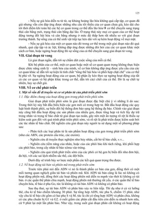 125 
- Nếu sự già hóa diễn ra từ từ, sự khủng hoảng lão hóa không quá cấp tập, cơ quan đã 
già nhưng vẫn còn đáp ứng được những nhu cầu tối thiểu của cơ quan chưa già, kéo dài cho 
tới thời điểm khi toàn bộ các hệ cơ quan trong cơ thể đều lão hóa cơ thể chuyển sang trạng 
thái cân bằng mới, trạng thái cân bằng đại lão. Ở trạng thái này mọi cơ quan của cơ thể hoạt 
động tương đối hài hòa và cân bằng nhưng ở mức độ thấp hơn rất nhiều so với giai đoạn 
trưởng thành. Sự sống của cá thể sinh vật tiếp tục kéo dài với sự kém hoạt động về mọi mặt. 
- Nếu sự già hóa của một cơ quan nào đó trong cơ thể trong một giai đoạn nào đó quá 
nhanh, quá cấp tập và ác liệt, không đáp ứng được những đòi hỏi của các cơ quan khác một 
cách cơ bản, hoặc ngừng hoạt động thì sự sống của cá thể chuyển sang giai đoạn tử vong. 
VII. Giai đoạn tử vong 
Là giai đoạn ngắn, dẫn tới sự chấm dứt cuộc sống của mỗi cá thể. 
Khi bộ phân của cơ thể, một cơ quan hoặc một số cơ quan quan trọng không thực hiện 
được chức năng sinh lý – sinh hóa của mình, về cơ bản không đáp ứng được yêu cầu của các 
cơ quan khác sẽ dẫn tới sự kiện là tính chất “tổng thể hài hòa và phối hợp chặt chẽ” của cơ thể 
bị phá vỡ. Sự ngừng hoạt động của cơ quan, bộ phận ấy kéo theo sự ngừng hoạt động của tất 
cả các cơ quan và bộ phận khác trong cơ thể, dẫn tới cáci chết của cá thể. Đó là sự chết tự 
nhiên, hay sự chết già. 
VIII. Về cơ chế phát triển 
1. Một số vấn đề di truyền và cơ sở phân tử của phát triển phôi sớm 
1.1. Đặc điểm chung của hoạt động gen trong phát triển phôi sớm. 
Giai đoạn phát triển phôi sớm là giai đoạn được đặc biệt chú ý vì những lí do sau: 
Trong thời kỳ này bắt đầu biểu hiện các gen mới có trong hợp tử. Bắt đầu hoạt động các quy 
luật hình thành phôi, sự biến đổi hệ thống đơn bào sang hệ thống đa bào. Chính vào giai đoạn 
này cũng bắt đầu hoạt động các sản phẩm của nhiều gen, được tổng hợp và tích lũy dự trữ 
trong nhân và trong tế bào chất từ giai đoạn tạo noãn, gây nên một ấn tượng rõ rệt là thiếu sự 
kiểm soát gen đối với quá trình phát triển phôi sớm, và rõ rệt là phát triển được kiểm soát bởi 
các tác nhân tế bào chất. Để nghiên cứu giai đoạn này người ta sử dụng một số phương pháp 
sau: 
- Phân tích các loại phân tử là sản phẩm hoạt động của gen trong phát triển phôi sớm 
(như các ARN, các protein cấu trúc, các enzim). 
- Nghiên cứu di truyền thực nghiệm như hủy nhân, cắt bỏ tế bào chất, v.v... 
- Nghiên cứu tiềm năng của nhân, hoặc của các phôi bào khi tách riêng, khi phối hợp 
các phôi bào, trong cấy nhân tế bào xôma vào trứng. 
- Nghiên cứu quá trình phát triển sớm của các phôi có bộ gen bị biến đổi như đơn bội, 
đa bội, với các sai lệch nhiễm sắc thể, các đột biến. 
Dưới đây sẽ trình bày sơ lược một phần các kết quả quan trọng thu được. 
1.2. Về hoạt động tái bản và phiên mã trong phát triển sớm 
Trước tiên phải nói đến ADN vì nó là thành phần cơ bản của gen, đồng thời có một 
mối tương quan nghịch giữa tái bản và phiên mã. Khi ADN tái bản cũng là lúc nó không có 
hoạt động phiên mã, đồng thời các hoạt động phiên mã diễn ra mạnh vào thời kì không có tái 
bản. ở các quần thể phân chia mạnh, hoạt động phiên mã thường rất yếu. ở các quần thể tế bào 
chuyên hóa, tế bào ở pha Go, tức là không có tái bản ADN và không có phân bào. 
Sau thụ thai, sự tái bản ADN và phân bào xảy ra liên tiếp. Thí dụ như ở cá và lưỡng 
thê, chu kì tế bào chiếm khoảng 30 phút. Sự tổng hợp ADN, tức pha S, chiếm 15 phút, như 
vậy chu kì tế bào chỉ gồm có hai pha S và M, tức là chỉ có tổng hợp ADN và phân chia, không 
có các pha chuẩn bị G1 và G2. ở ruồi giấm các phân cắt đầu tiên còn diễn ra nhanh hơn nữa, 
cứ 9 phút lại một lần phân bào. Như vậy, trong suốt giai đoạn phân cắt không có hoạt động 
 