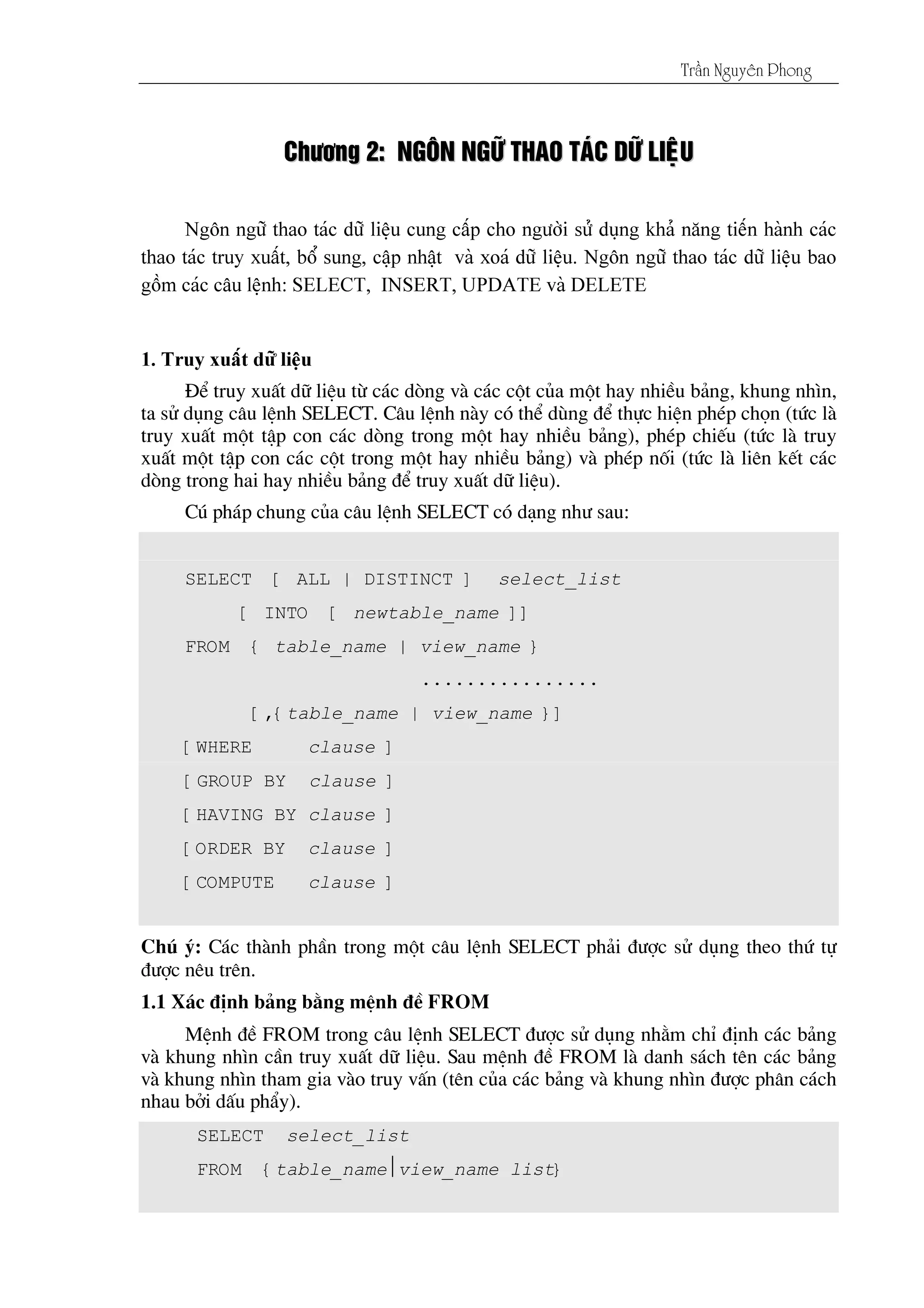 Tráön Nguyãn Phong
CChhææåånngg 22:: NNGGÄÄNN NNGGÆÆÎÎ TTHHAAOO TTAAÏÏCC DDÆÆÎÎ LLIIÃÃÛÛUU
§Ó truy xuÊt d÷ liÖu tõ c¸c dßng vµ c¸c cét cña mét hay nhiÒu b¶ng, khung nh×n,
ta sö dông c©u lÖnh SELECT. C©u lÖnh nµy cã thÓ dïng ®Ó thùc hiÖn phÐp chän (tøc lµ
truy xuÊt mét tËp con c¸c dßng trong mét hay nhiÒu b¶ng), phÐp chiÕu (tøc lµ truy
xuÊt mét tËp con c¸c cét trong mét hay nhiÒu b¶ng) vµ phÐp nèi (tøc lµ liªn kÕt c¸c
dßng trong hai hay nhiÒu b¶ng ®Ó truy xuÊt d÷ liÖu).
Có ph¸p chung cña c©u lÖnh SELECT cã d¹ng nh­ sau:
SELECT [ ALL | DISTINCT ] select_list
[ INTO [ newtable_name ]]
FROM { table_name | view_name }
................
[,{table_name | view_name }]
[WHERE clause ]
[GROUP BY clause ]
[HAVING BY clause ]
[ORDER BY clause ]
[COMPUTE clause ]
Chó ý: C¸c thµnh phÇn trong mét c©u lÖnh SELECT ph¶i ®­îc sö dông theo thø tù
®­îc nªu trªn.
1.1 X¸c ®Þnh b¶ng b»ng mÖnh ®Ò FROM
MÖnh ®Ò FROM trong c©u lÖnh SELECT ®­îc sö dông nh»m chØ ®Þnh c¸c b¶ng
vµ khung nh×n cÇn truy xuÊt d÷ liÖu. Sau mÖnh ®Ò FROM lµ danh s¸ch tªn c¸c b¶ng
vµ khung nh×n tham gia vµo truy vÊn (tªn cña c¸c b¶ng vµ khung nh×n ®­îc ph©n c¸ch
nhau bëi dÊu phÈy).
SELECT select_list
FROM {table_nameview_name list}
 