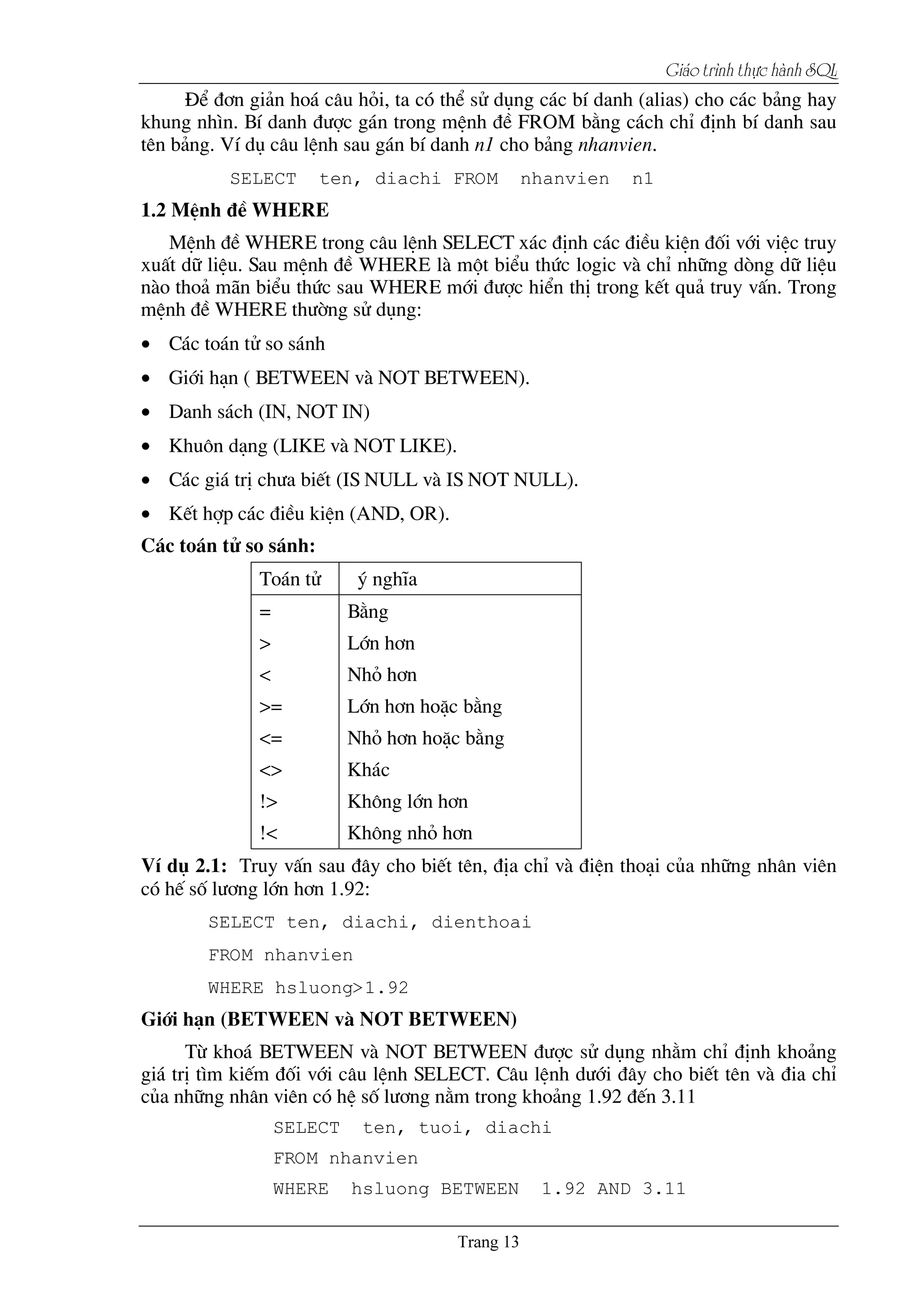 Giaïo trçnh thæûc haình SQL
§Ó ®¬n gi¶n ho¸ c©u hái, ta cã thÓ sö dông c¸c bÝ danh (alias) cho c¸c b¶ng hay
khung nh×n. BÝ danh ®­îc g¸n trong mÖnh ®Ò FROM b»ng c¸ch chØ ®Þnh bÝ danh sau
tªn b¶ng. VÝ dô c©u lÖnh sau g¸n bÝ danh n1 cho b¶ng nhanvien.
SELECT ten, diachi FROM nhanvien n1
1.2 MÖnh ®Ò WHERE
MÖnh ®Ò WHERE trong c©u lÖnh SELECT x¸c ®Þnh c¸c ®iÒu kiÖn ®èi víi viÖc truy
xuÊt d÷ liÖu. Sau mÖnh ®Ò WHERE lµ mét biÓu thøc logic vµ chØ nh÷ng dßng d÷ liÖu
nµo tho¶ m∙n biÓu thøc sau WHERE míi ®­îc hiÓn thÞ trong kÕt qu¶ truy vÊn. Trong
mÖnh ®Ò WHERE th­êng sö dông:
• C¸c to¸n tö so s¸nh
• Giíi h¹n ( BETWEEN vµ NOT BETWEEN).
• Danh s¸ch (IN, NOT IN)
• Khu«n d¹ng (LIKE vµ NOT LIKE).
• C¸c gi¸ trÞ ch­a biÕt (IS NULL vµ IS NOT NULL).
• KÕt hîp c¸c ®iÒu kiÖn (AND, OR).
C¸c to¸n tö so s¸nh:
To¸n tö ý nghÜa
= B»ng
> Lín h¬n
< Nhá h¬n
>= Lín h¬n hoÆc b»ng
<= Nhá h¬n hoÆc b»ng
<> Kh¸c
!> Kh«ng lín h¬n
!< Kh«ng nhá h¬n
VÝ dô 2.1: Truy vÊn sau ®©y cho biÕt tªn, ®Þa chØ vµ ®iÖn tho¹i cña nh÷ng nh©n viªn
cã hÕ sè l­¬ng lín h¬n 1.92:
SELECT ten, diachi, dienthoai
FROM nhanvien
WHERE hsluong>1.92
Giíi h¹n (BETWEEN vµ NOT BETWEEN)
Tõ kho¸ BETWEEN vµ NOT BETWEEN ®­îc sö dông nh»m chØ ®Þnh kho¶ng
gi¸ trÞ t×m kiÕm ®èi víi c©u lÖnh SELECT. C©u lÖnh d­íi ®©y cho biÕt tªn vµ ®ia chØ
cña nh÷ng nh©n viªn cã hÖ sè l­¬ng n»m trong kho¶ng 1.92 ®Õn 3.11
SELECT ten, tuoi, diachi
FROM nhanvien
WHERE hsluong BETWEEN 1.92 AND 3.11
 