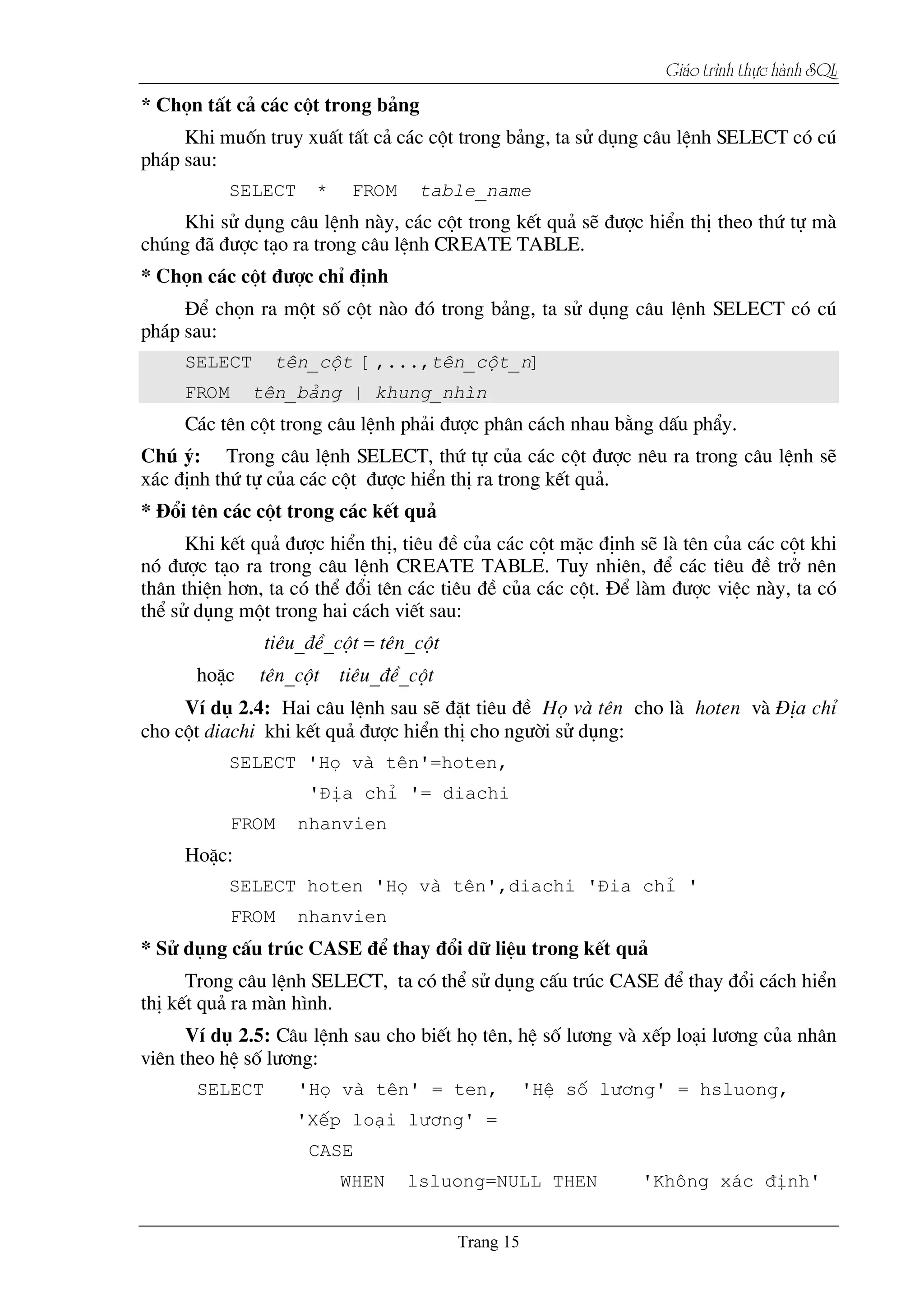 Giaïo trçnh thæûc haình SQL
än tÊt c¶ c¸c cét trong b¶ng
Khi muèn truy xuÊt tÊt c¶ c¸c cét trong b¶ng, ta sö dông c©u lÖnh SELECT cã có
ph¸p sau:
SELECT * FROM table_name
Khi sö dông c©u lÖnh nµy, c¸c cét trong kÕt qu¶ sÏ ®­îc hiÓn thÞ theo thø tù mµ
chóng ®∙ ®­îc t¹o ra trong c©u lÖnh CREATE TABLE.
* Chän c¸c cét ®­îc chØ ®Þnh
§Ó chän ra mét sè cét nµo ®ã trong b¶ng, ta sö dông c©u lÖnh SELECT cã có
ph¸p sau:
SELECT tªn_cét [,...,tªn_cét_n]
FROM tªn_b¶ng | khung_nh×n
C¸c tªn cét trong c©u lÖnh ph¶i ®­îc ph©n c¸ch nhau b»ng dÊu phÈy.
Chó ý: Trong c©u lÖnh SELECT, thø tù cña c¸c cét ®­îc nªu ra trong c©u lÖnh sÏ
x¸c ®Þnh thø tù cña c¸c cét ®­îc hiÓn thÞ ra trong kÕt qu¶.
* §æi tªn c¸c cét trong c¸c kÕt qu¶
Khi kÕt qu¶ ®­îc hiÓn thÞ, tiªu ®Ò cña c¸c cét mÆc ®Þnh sÏ lµ tªn cña c¸c cét khi
nã ®­îc t¹o ra trong c©u lÖnh CREATE TABLE. Tuy nhiªn, ®Ó c¸c tiªu ®Ò trë nªn
th©n thiÖn h¬n, ta cã thÓ ®æi tªn c¸c tiªu ®Ò cña c¸c cét. §Ó lµm ®­îc viÖc nµy, ta cã
thÓ sö dông mét trong hai c¸ch viÕt sau:
tiªu_®Ò_cét = tªn_cét
hoÆc tªn_cét tiªu_®Ò_cét
VÝ dô 2.4: Hai c©u lÖnh sau sÏ ®Æt tiªu ®Ò Hä vµ tªn cho lµ hoten vµ §Þa chØ
cho cét diachi khi kÕt qu¶ ®­îc hiÓn thÞ cho ng­êi sö dông:
SELECT 'Hä vµ tªn'=hoten,
'§Þa chØ '= diachi
FROM nhanvien
HoÆc:
SELECT hoten 'Hä vµ tªn',diachi '§ia chØ '
FROM nhanvien
* Sö dông cÊu tróc CASE ®Ó thay ®æi d÷ liÖu trong kÕt qu¶
Trong c©u lÖnh SELECT, ta cã thÓ sö dông cÊu tróc CASE ®Ó thay ®æi c¸ch hiÓn
thÞ kÕt qu¶ ra mµn h×nh.
VÝ dô 2.5: C©u lÖnh sau cho biÕt hä tªn, hÖ sè l­¬ng vµ xÕp lo¹i l­¬ng cña nh©n
viªn theo hÖ sè l­¬ng:
SELECT 'Hä vµ tªn' = ten, 'HÖ sè l­¬ng' = hsluong,
'XÕp lo¹i l­¬ng' =
CASE
WHEN lsluong=NULL THEN 'Kh«ng x¸c ®Þnh'
 