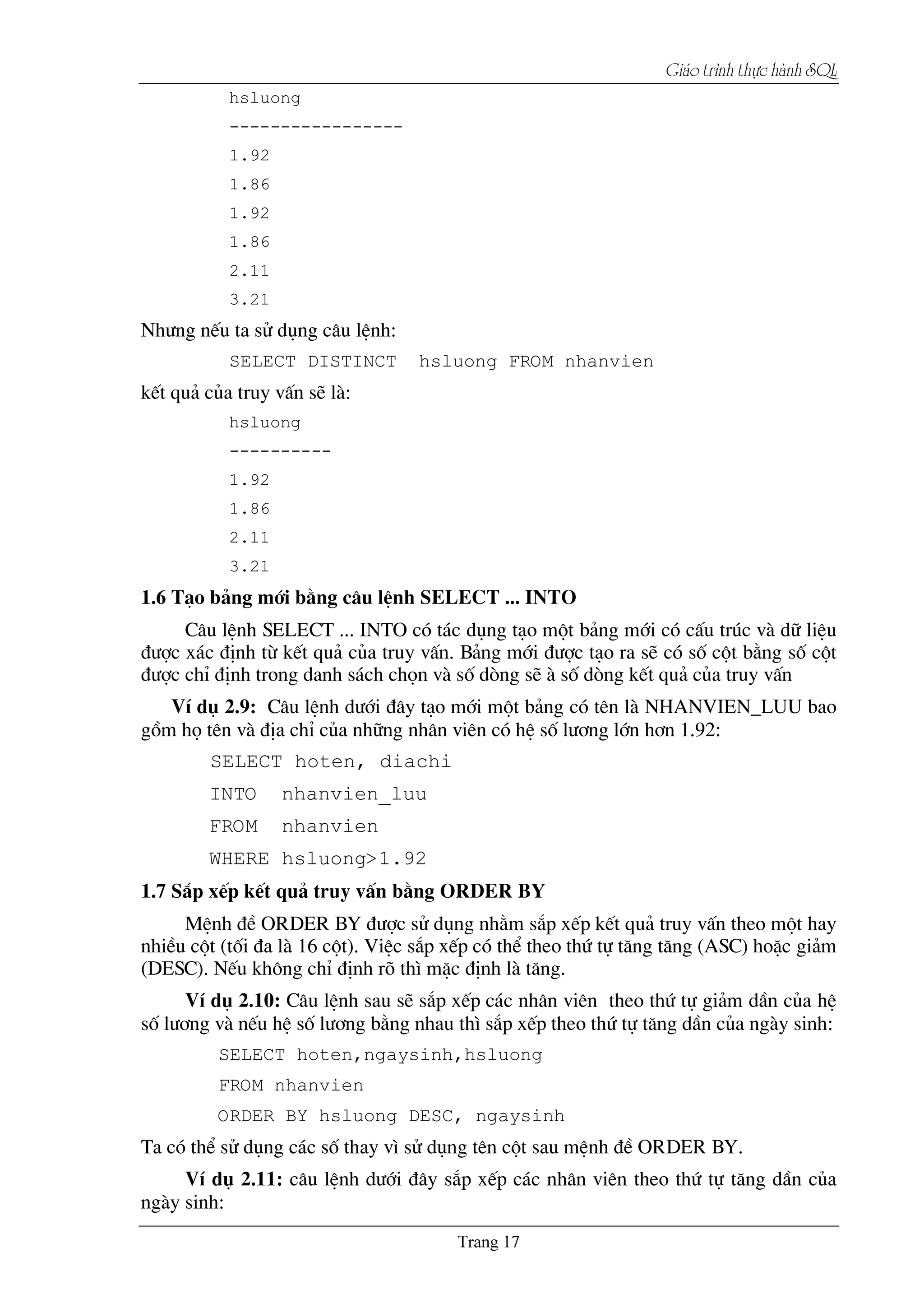 Giaïo trçnh thæûc haình SQL
hsluong
-----------------
1.92
1.86
1.92
1.86
2.11
3.21
Nh­ng nÕu ta sö dông c©u lÖnh:
SELECT DISTINCT hsluong FROM nhanvien
kÕt qu¶ cña truy vÊn sÏ lµ:
hsluong
----------
1.92
1.86
2.11
3.21
1.6 T¹o b¶ng míi b»ng c©u lÖnh SELECT ... INTO
C©u lÖnh SELECT ... INTO cã t¸c dông t¹o mét b¶ng míi cã cÊu tróc vµ d÷ liÖu
®­îc x¸c ®Þnh tõ kÕt qu¶ cña truy vÊn. B¶ng míi ®­îc t¹o ra sÏ cã sè cét b»ng sè cét
®­îc chØ ®Þnh trong danh s¸ch chän vµ sè dßng sÏ µ sè dßng kÕt qu¶ cña truy vÊn
VÝ dô 2.9: C©u lÖnh d­íi ®©y t¹o míi mét b¶ng cã tªn lµ NHANVIEN_LUU bao
gåm hä tªn vµ ®Þa chØ cña nh÷ng nh©n viªn cã hÖ sè l­¬ng lín h¬n 1.92:
SELECT hoten, diachi
INTO nhanvien_luu
FROM nhanvien
WHERE hsluong>1.92
1.7 S¾p xÕp kÕt qu¶ truy vÊn b»ng ORDER BY
MÖnh ®Ò ORDER BY ®­îc sö dông nh»m s¾p xÕp kÕt qu¶ truy vÊn theo mét hay
nhiÒu cét (tèi ®a lµ 16 cét). ViÖc s¾p xÕp cã thÓ theo thø tù t¨ng t¨ng (ASC) hoÆc gi¶m
(DESC). NÕu kh«ng chØ ®Þnh râ th× mÆc ®Þnh lµ t¨ng.
VÝ dô 2.10: C©u lÖnh sau sÏ s¾p xÕp c¸c nh©n viªn theo thø tù gi¶m dÇn cña hÖ
sè l­¬ng vµ nÕu hÖ sè l­¬ng b»ng nhau th× s¾p xÕp theo thø tù t¨ng dÇn cña ngµy sinh:
SELECT hoten,ngaysinh,hsluong
FROM nhanvien
ORDER BY hsluong DESC, ngaysinh
Ta cã thÓ sö dông c¸c sè thay v× sö dông tªn cét sau mÖnh ®Ò ORDER BY.
VÝ dô 2.11: c©u lÖnh d­íi ®©y s¾p xÕp c¸c nh©n viªn theo thø tù t¨ng dÇn cña
ngµy sinh:
 