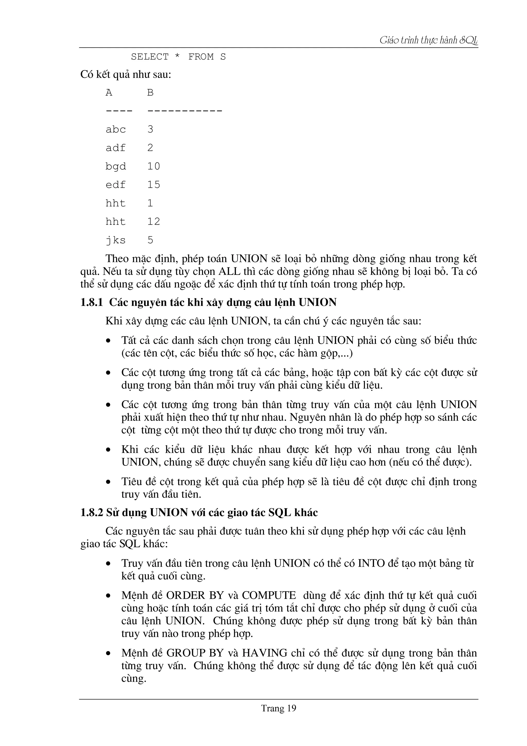 Giaïo trçnh thæûc haình SQL
SELECT * FROM S
Cã kÕt qu¶ nh­ sau:
A B
---- -----------
abc 3
adf 2
bgd 10
edf 15
hht 1
hht 12
jks 5
Theo mÆc ®Þnh, phÐp to¸n UNION sÏ lo¹i bá nh÷ng dßng gièng nhau trong kÕt
qu¶. NÕu ta sö dông tïy chän ALL th× c¸c dßng gièng nhau sÏ kh«ng bÞ lo¹i bá. Ta cã
thÓ sö dông c¸c dÊu ngoÆc ®Ó x¸c ®Þnh thø tù tÝnh to¸n trong phÐp hîp.
1.8.1 C¸c nguyªn t¾c khi x©y dùng c©u lÖnh UNION
Khi x©y dùng c¸c c©u lÖnh UNION, ta cÇn chó ý c¸c nguyªn t¾c sau:
• TÊt c¶ c¸c danh s¸ch chän trong c©u lÖnh UNION ph¶i cã cïng sè biÓu thøc
(c¸c tªn cét, c¸c biÓu thøc sè häc, c¸c hµm gép,...)
• C¸c cét t­¬ng øng trong tÊt c¶ c¸c b¶ng, hoÆc tËp con bÊt kú c¸c cét ®­îc sö
dông trong b¶n th©n mçi truy vÊn ph¶i cïng kiÓu d÷ liÖu.
• C¸c cét t­¬ng øng trong b¶n th©n tõng truy vÊn cña mét c©u lÖnh UNION
ph¶i xuÊt hiÖn theo thø tù nh­ nhau. Nguyªn nh©n lµ do phÐp hîp so s¸nh c¸c
cét tõng cét mét theo thø tù ®­îc cho trong mçi truy vÊn.
• Khi c¸c kiÓu d÷ liÖu kh¸c nhau ®­îc kÕt hîp víi nhau trong c©u lÖnh
UNION, chóng sÏ ®­îc chuyÓn sang kiÓu d÷ liÖu cao h¬n (nÕu cã thÓ ®­îc).
• Tiªu ®Ò cét trong kÕt qu¶ cña phÐp hîp sÏ lµ tiªu ®Ò cét ®­îc chØ ®Þnh trong
truy vÊn ®Çu tiªn.
1.8.2 Sö dông UNION víi c¸c giao t¸c SQL kh¸c
C¸c nguyªn t¾c sau ph¶i ®­îc tu©n theo khi sö dông phÐp hîp víi c¸c c©u lÖnh
giao t¸c SQL kh¸c:
• Truy vÊn ®Çu tiªn trong c©u lÖnh UNION cã thÓ cã INTO ®Ó t¹o mét b¶ng tõ
kÕt qu¶ cuèi cïng.
• MÖnh ®Ò ORDER BY vµ COMPUTE dïng ®Ó x¸c ®Þnh thø tù kÕt qu¶ cuèi
cïng hoÆc tÝnh to¸n c¸c gi¸ trÞ tãm t¾t chØ ®­îc cho phÐp sö dông ë cuèi cña
c©u lÖnh UNION. Chóng kh«ng ®­îc phÐp sö dông trong bÊt kú b¶n th©n
truy vÊn nµo trong phÐp hîp.
• MÖnh ®Ò GROUP BY vµ HAVING chØ cã thÓ ®­îc sö dông trong b¶n th©n
tõng truy vÊn. Chóng kh«ng thÓ ®­îc sö dông ®Ó t¸c ®éng lªn kÕt qu¶ cuèi
cïng.
 