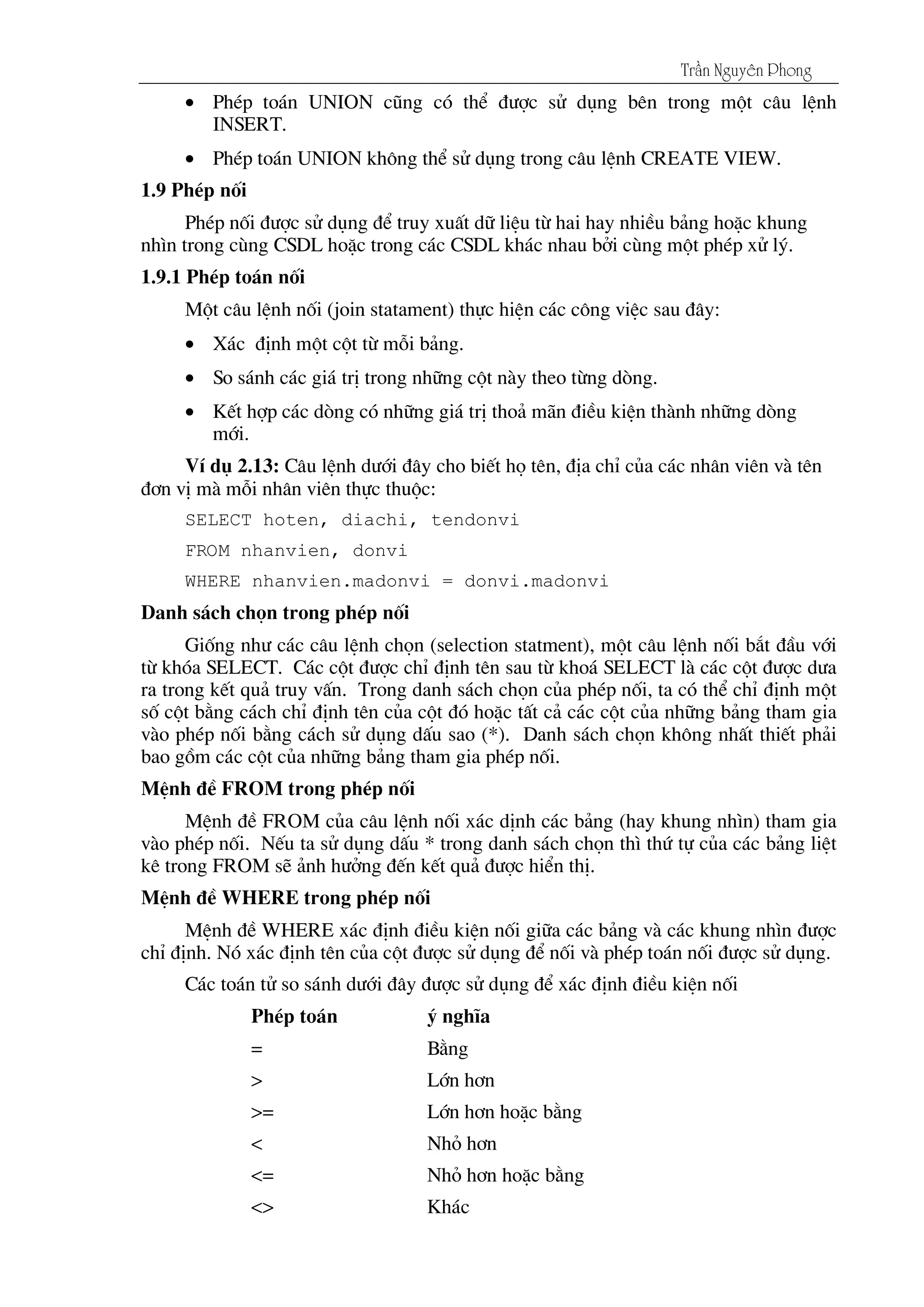 Tráön Nguyãn Phong
• PhÐp to¸n UNION còng cã thÓ ®­îc sö dông bªn trong mét c©u lÖnh
INSERT.
• PhÐp to¸n UNION kh«ng thÓ sö dông trong c©u lÖnh CREATE VIEW.
1.9 PhÐp nèi
PhÐp nèi ®­îc sö dông ®Ó truy xuÊt d÷ liÖu tõ hai hay nhiÒu b¶ng hoÆc khung
nh×n trong cïng CSDL hoÆc trong c¸c CSDL kh¸c nhau bëi cïng mét phÐp xö lý.
1.9.1 PhÐp to¸n nèi
Mét c©u lÖnh nèi (join statament) thùc hiÖn c¸c c«ng viÖc sau ®©y:
• X¸c ®Þnh mét cét tõ mçi b¶ng.
• So s¸nh c¸c gi¸ trÞ trong nh÷ng cét nµy theo tõng dßng.
• KÕt hîp c¸c dßng cã nh÷ng gi¸ trÞ tho¶ m∙n ®iÒu kiÖn thµnh nh÷ng dßng
míi.
VÝ dô 2.13: C©u lÖnh d­íi ®©y cho biÕt hä tªn, ®Þa chØ cña c¸c nh©n viªn vµ tªn
®¬n vÞ mµ mçi nh©n viªn thùc thuéc:
SELECT hoten, diachi, tendonvi
FROM nhanvien, donvi
WHERE nhanvien.madonvi = donvi.madonvi
Danh s¸ch chän trong phÐp nèi
Gièng nh­ c¸c c©u lÖnh chän (selection statment), mét c©u lÖnh nèi b¾t ®Çu víi
tõ khãa SELECT. C¸c cét ®­îc chØ ®Þnh tªn sau tõ kho¸ SELECT lµ c¸c cét ®­îc d­a
ra trong kÕt qu¶ truy vÊn. Trong danh s¸ch chän cña phÐp nèi, ta cã thÓ chØ ®Þnh mét
sè cét b»ng c¸ch chØ ®Þnh tªn cña cét ®ã hoÆc tÊt c¶ c¸c cét cña nh÷ng b¶ng tham gia
vµo phÐp nèi b»ng c¸ch sö dông dÊu sao (*). Danh s¸ch chän kh«ng nhÊt thiÕt ph¶i
bao gåm c¸c cét cña nh÷ng b¶ng tham gia phÐp nèi.
MÖnh ®Ò FROM trong phÐp nèi
MÖnh ®Ò FROM cña c©u lÖnh nèi x¸c dÞnh c¸c b¶ng (hay khung nh×n) tham gia
vµo phÐp nèi. NÕu ta sö dông dÊu * trong danh s¸ch chän th× thø tù cña c¸c b¶ng liÖt
kª trong FROM sÏ ¶nh h­ëng ®Õn kÕt qu¶ ®­îc hiÓn thÞ.
MÖnh ®Ò WHERE trong phÐp nèi
MÖnh ®Ò WHERE x¸c ®Þnh ®iÒu kiÖn nèi gi÷a c¸c b¶ng vµ c¸c khung nh×n ®­îc
chØ ®Þnh. Nã x¸c ®Þnh tªn cña cét ®­îc sö dông ®Ó nèi vµ phÐp to¸n nèi ®­îc sö dông.
C¸c to¸n tö so s¸nh d­íi ®©y ®­îc sö dông ®Ó x¸c ®Þnh ®iÒu kiÖn nèi
PhÐp to¸n ý nghÜa
= B»ng
> Lín h¬n
>= Lín h¬n hoÆc b»ng
< Nhá h¬n
<= Nhá h¬n hoÆc b»ng
<> Kh¸c
 