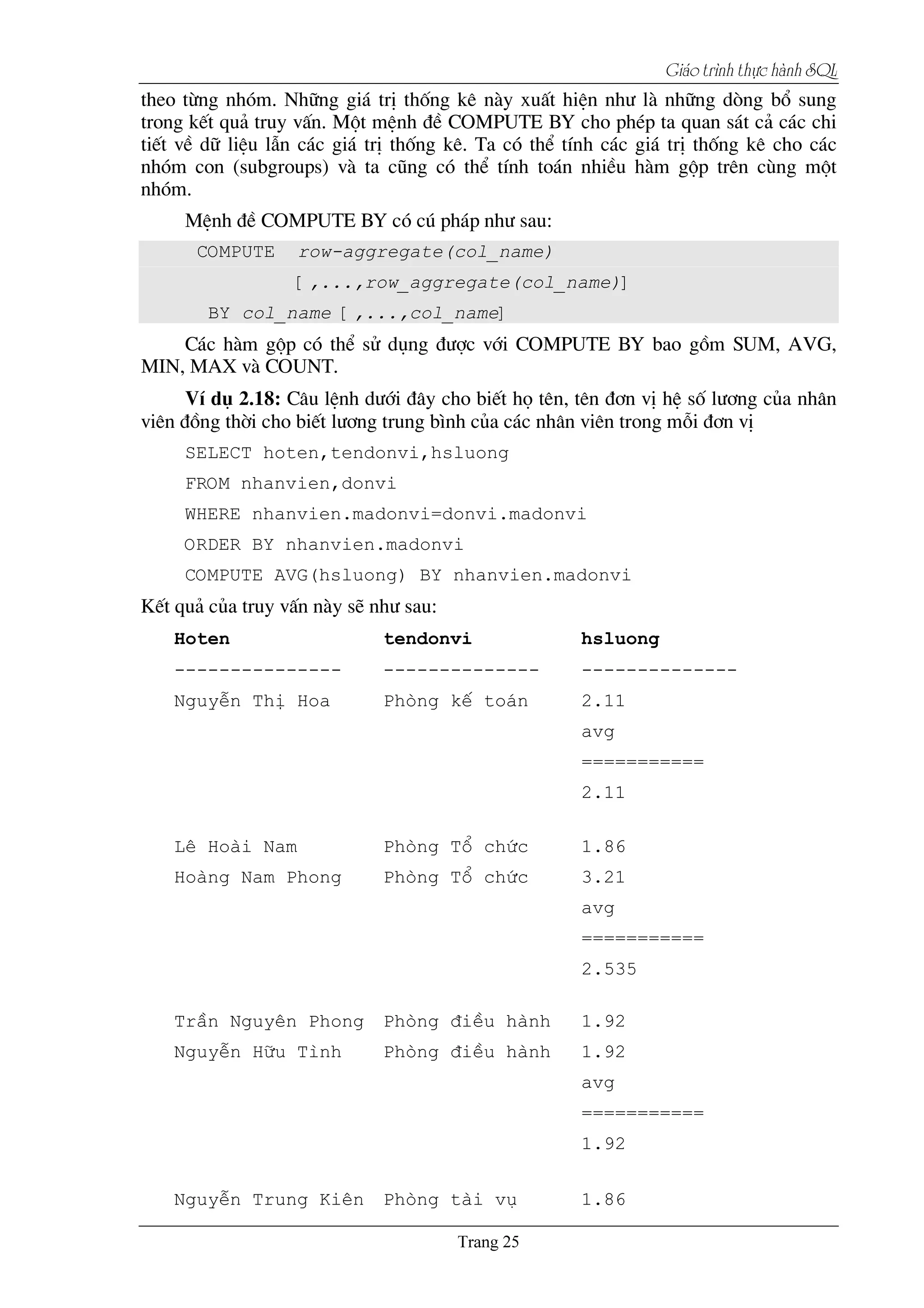 Giaïo trçnh thæûc haình SQL
theo tõng nhãm. Nh÷ng gi¸ trÞ thèng kª nµy xuÊt hiÖn nh­ lµ nh÷ng dßng bæ sung
trong kÕt qu¶ truy vÊn. Mét mÖnh ®Ò COMPUTE BY cho phÐp ta quan s¸t c¶ c¸c chi
tiÕt vÒ d÷ liÖu lÉn c¸c gi¸ trÞ thèng kª. Ta cã thÓ tÝnh c¸c gi¸ trÞ thèng kª cho c¸c
nhãm con (subgroups) vµ ta còng cã thÓ tÝnh to¸n nhiÒu hµm gép trªn cïng mét
nhãm.
MÖnh ®Ò COMPUTE BY cã có ph¸p nh­ sau:
COMPUTE row-aggregate(col_name)
[,...,row_aggregate(col_name)]
BY col_name [,...,col_name]
C¸c hµm gép cã thÓ sö dông ®­îc víi COMPUTE BY bao gåm SUM, AVG,
MIN, MAX vµ COUNT.
VÝ dô 2.18: C©u lÖnh d­íi ®©y cho biÕt hä tªn, tªn ®¬n vÞ hÖ sè l­¬ng cña nh©n
viªn ®ång thêi cho biÕt l­¬ng trung b×nh cña c¸c nh©n viªn trong mçi ®¬n vÞ
SELECT hoten,tendonvi,hsluong
FROM nhanvien,donvi
WHERE nhanvien.madonvi=donvi.madonvi
ORDER BY nhanvien.madonvi
COMPUTE AVG(hsluong) BY nhanvien.madonvi
KÕt qu¶ cña truy vÊn nµy sÏ nh­ sau:
Hoten tendonvi hsluong
--------------- -------------- --------------
NguyÔn ThÞ Hoa Phßng kÕ to¸n 2.11
avg
===========
2.11
Lª Hoµi Nam Phßng Tæ chøc 1.86
Hoµng Nam Phong Phßng Tæ chøc 3.21
avg
===========
2.535
TrÇn Nguyªn Phong Phßng ®iÒu hµnh 1.92
NguyÔn H÷u T×nh Phßng ®iÒu hµnh 1.92
avg
===========
1.92
NguyÔn Trung Kiªn Phßng tµi vô 1.86
 