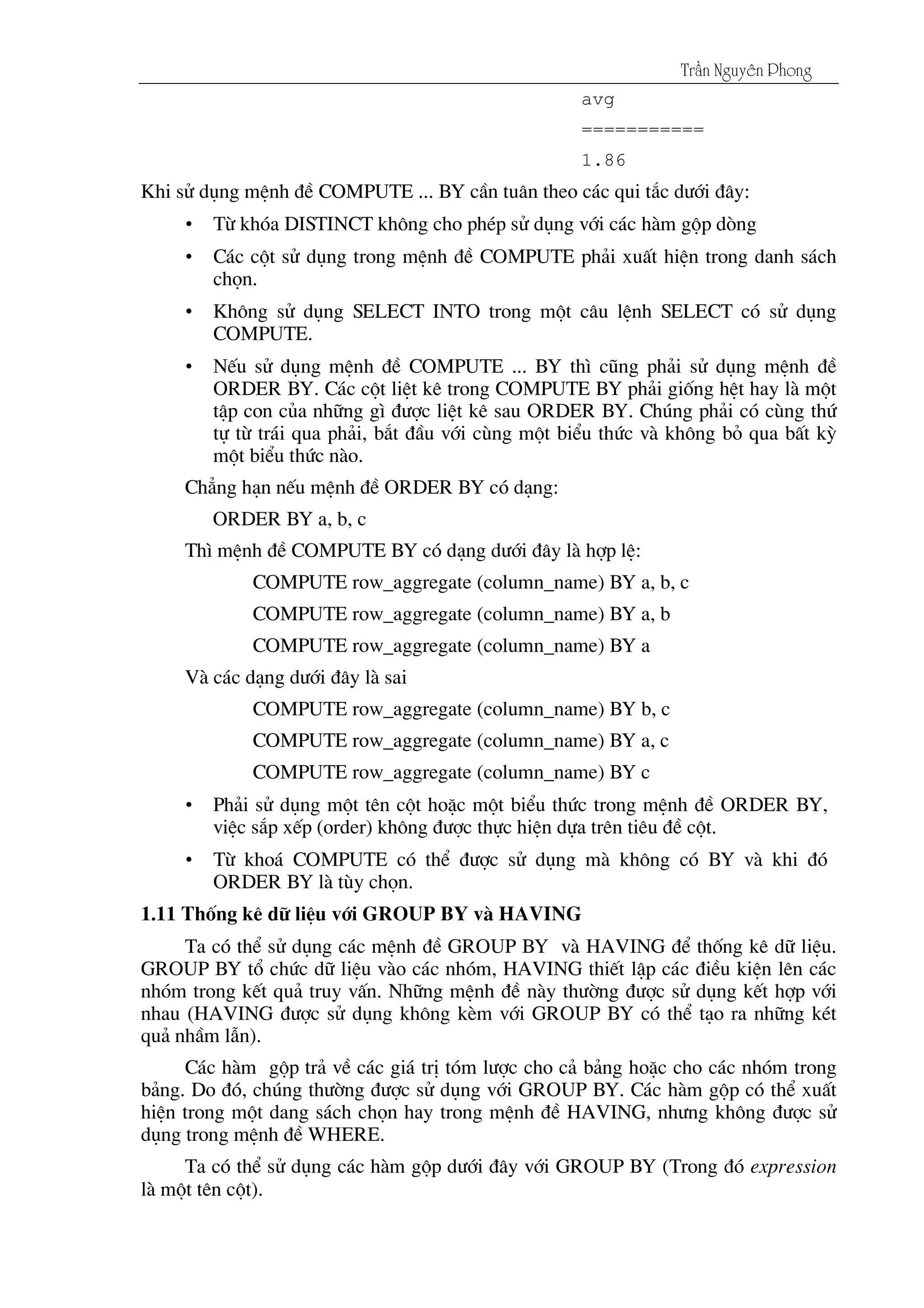 Tráön Nguyãn Phong
avg
===========
1.86
Khi sö dông mÖnh ®Ò COMPUTE ... BY cÇn tu©n theo c¸c qui t¾c d­íi ®©y:
• Tõ khãa DISTINCT kh«ng cho phÐp sö dông víi c¸c hµm gép dßng
• C¸c cét sö dông trong mÖnh ®Ò COMPUTE ph¶i xuÊt hiÖn trong danh s¸ch
chän.
• Kh«ng sö dông SELECT INTO trong mét c©u lÖnh SELECT cã sö dông
COMPUTE.
• NÕu sö dông mÖnh ®Ò COMPUTE ... BY th× còng ph¶i sö dông mÖnh ®Ò
ORDER BY. C¸c cét liÖt kª trong COMPUTE BY ph¶i gièng hÖt hay lµ mét
tËp con cña nh÷ng g× ®­îc liÖt kª sau ORDER BY. Chóng ph¶i cã cïng thø
tù tõ tr¸i qua ph¶i, b¾t ®Çu víi cïng mét biÓu thøc vµ kh«ng bá qua bÊt kú
mét biÓu thøc nµo.
Ch¼ng h¹n nÕu mÖnh ®Ò ORDER BY cã d¹ng:
ORDER BY a, b, c
Th× mÖnh ®Ò COMPUTE BY cã d¹ng d­íi ®©y lµ hîp lÖ:
COMPUTE row_aggregate (column_name) BY a, b, c
COMPUTE row_aggregate (column_name) BY a, b
COMPUTE row_aggregate (column_name) BY a
Vµ c¸c d¹ng d­íi ®©y lµ sai
COMPUTE row_aggregate (column_name) BY b, c
COMPUTE row_aggregate (column_name) BY a, c
COMPUTE row_aggregate (column_name) BY c
• Ph¶i sö dông mét tªn cét hoÆc mét biÓu thøc trong mÖnh ®Ò ORDER BY,
viÖc s¾p xÕp (order) kh«ng ®­îc thùc hiÖn dùa trªn tiªu ®Ò cét.
• Tõ kho¸ COMPUTE cã thÓ ®­îc sö dông mµ kh«ng cã BY vµ khi ®ã
ORDER BY lµ tïy chän.
1.11 Thèng kª d÷ liÖu víi GROUP BY vµ HAVING
Ta cã thÓ sö dông c¸c mÖnh ®Ò GROUP BY vµ HAVING ®Ó thèng kª d÷ liÖu.
GROUP BY tæ chøc d÷ liÖu vµo c¸c nhãm, HAVING thiÕt lËp c¸c ®iÒu kiÖn lªn c¸c
nhãm trong kÕt qu¶ truy vÊn. Nh÷ng mÖnh ®Ò nµy th­êng ®­îc sö dông kÕt hîp víi
nhau (HAVING ®­îc sö dông kh«ng kÌm víi GROUP BY cã thÓ t¹o ra nh÷ng kÐt
qu¶ nhÇm lÉn).
C¸c hµm gép tr¶ vÒ c¸c gi¸ trÞ tãm l­îc cho c¶ b¶ng hoÆc cho c¸c nhãm trong
b¶ng. Do ®ã, chóng th­êng ®­îc sö dông víi GROUP BY. C¸c hµm gép cã thÓ xuÊt
hiÖn trong mét dang s¸ch chän hay trong mÖnh ®Ò HAVING, nh­ng kh«ng ®­îc sö
dông trong mÖnh ®Ò WHERE.
Ta cã thÓ sö dông c¸c hµm gép d­íi ®©y víi GROUP BY (Trong ®ã expression
lµ mét tªn cét).
 