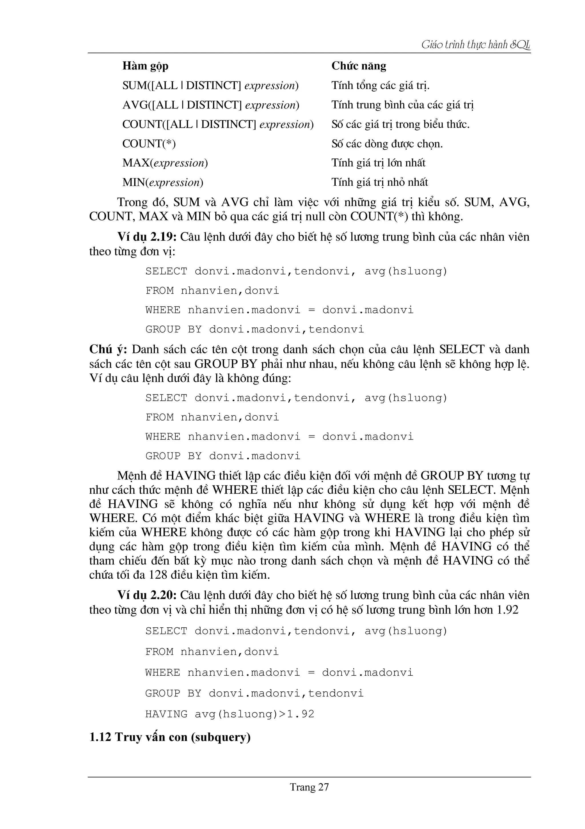Giaïo trçnh thæûc haình SQL
Hµm gép Chøc n¨ng
SUM([ALL | DISTINCT] expression) TÝnh tæng c¸c gi¸ trÞ.
AVG([ALL | DISTINCT] expression) TÝnh trung b×nh cña c¸c gi¸ trÞ
COUNT([ALL | DISTINCT] expression) Sè c¸c gi¸ trÞ trong biÓu thøc.
COUNT(*) Sè c¸c dßng ®­îc chän.
MAX(expression) TÝnh gi¸ trÞ lín nhÊt
MIN(expression) TÝnh gi¸ trÞ nhá nhÊt
Trong ®ã, SUM vµ AVG chØ lµm viÖc víi nh÷ng gi¸ trÞ kiÓu sè. SUM, AVG,
COUNT, MAX vµ MIN bá qua c¸c gi¸ trÞ null cßn COUNT(*) th× kh«ng.
VÝ dô 2.19: C©u lÖnh d­íi ®©y cho biÕt hÖ sè l­¬ng trung b×nh cña c¸c nh©n viªn
theo tõng ®¬n vÞ:
SELECT donvi.madonvi,tendonvi, avg(hsluong)
FROM nhanvien,donvi
WHERE nhanvien.madonvi = donvi.madonvi
GROUP BY donvi.madonvi,tendonvi
Chó ý: Danh s¸ch c¸c tªn cét trong danh s¸ch chän cña c©u lÖnh SELECT vµ danh
s¸ch c¸c tªn cét sau GROUP BY ph¶i nh­ nhau, nÕu kh«ng c©u lÖnh sÏ kh«ng hîp lÖ.
VÝ dô c©u lÖnh d­íi ®©y lµ kh«ng ®óng:
SELECT donvi.madonvi,tendonvi, avg(hsluong)
FROM nhanvien,donvi
WHERE nhanvien.madonvi = donvi.madonvi
GROUP BY donvi.madonvi
MÖnh ®Ò HAVING thiÕt lËp c¸c ®iÒu kiÖn ®èi víi mÖnh ®Ò GROUP BY t­¬ng tù
nh­ c¸ch thøc mÖnh ®Ò WHERE thiÕt lËp c¸c ®iÒu kiÖn cho c©u lÖnh SELECT. MÖnh
®Ò HAVING sÏ kh«ng cã nghÜa nÕu nh­ kh«ng sö dông kÕt hîp víi mÖnh ®Ò
WHERE. Cã mét ®iÓm kh¸c biÖt gi÷a HAVING vµ WHERE lµ trong ®iÒu kiÖn t×m
kiÕm cña WHERE kh«ng ®­îc cã c¸c hµm gép trong khi HAVING l¹i cho phÐp sö
dông c¸c hµm gép trong ®iÒu kiÖn t×m kiÕm cña m×nh. MÖnh ®Ò HAVING cã thÓ
tham chiÕu ®Õn bÊt kú môc nµo trong danh s¸ch chän vµ mÖnh ®Ò HAVING cã thÓ
chøa tèi ®a 128 ®iÒu kiÖn t×m kiÕm.
VÝ dô 2.20: C©u lÖnh d­íi ®©y cho biÕt hÖ sè l­¬ng trung b×nh cña c¸c nh©n viªn
theo tõng ®¬n vÞ vµ chØ hiÓn thÞ nh÷ng ®¬n vÞ cã hÖ sè l­¬ng trung b×nh lín h¬n 1.92
SELECT donvi.madonvi,tendonvi, avg(hsluong)
FROM nhanvien,donvi
WHERE nhanvien.madonvi = donvi.madonvi
GROUP BY donvi.madonvi,tendonvi
HAVING avg(hsluong)>1.92
 