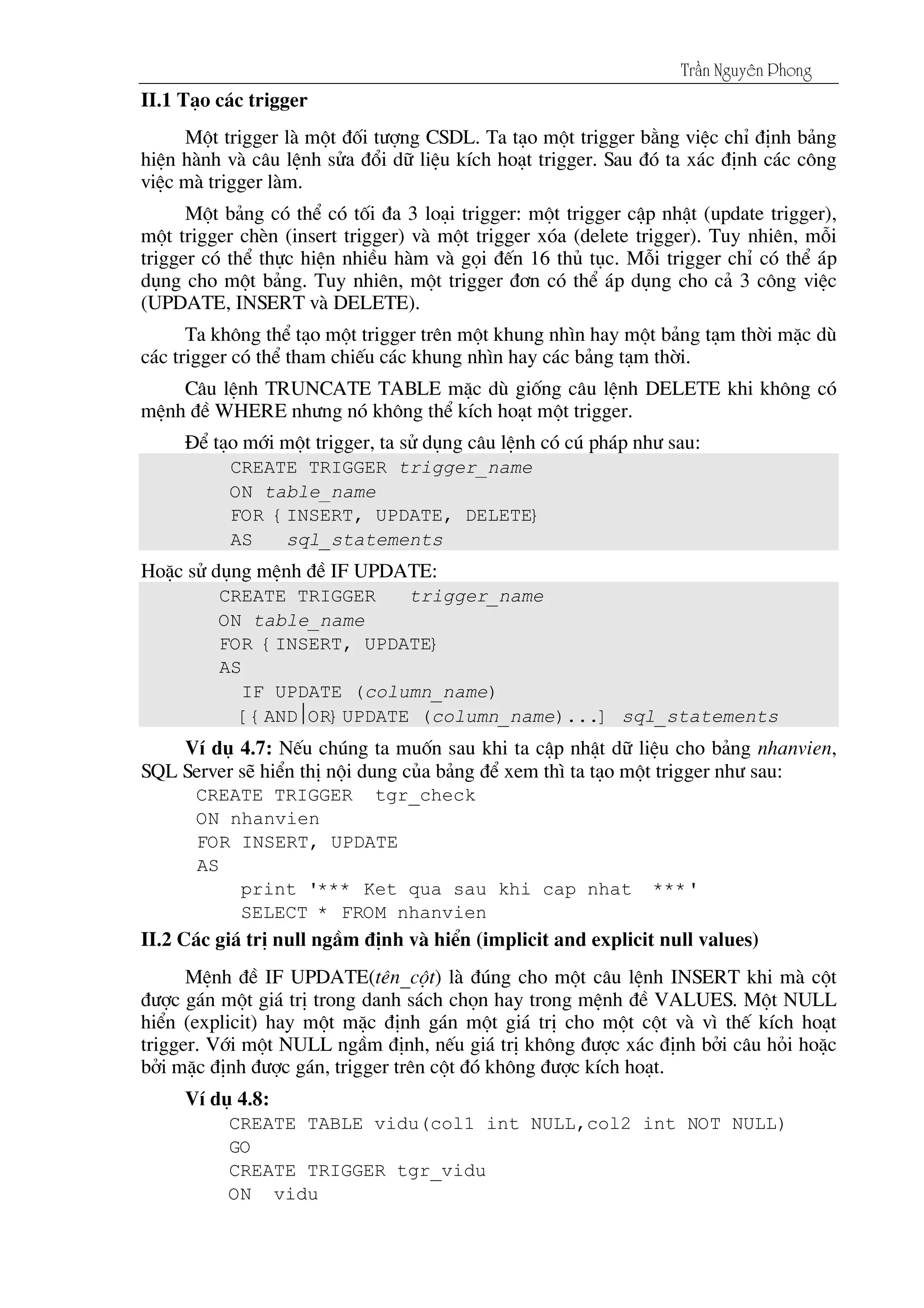 Tráön Nguyãn Phong
II.1 T¹o c¸c trigger
Mét trigger lµ mét ®èi t­îng CSDL. Ta t¹o mét trigger b»ng viÖc chØ ®Þnh b¶ng
hiÖn hµnh vµ c©u lÖnh söa ®æi d÷ liÖu kÝch ho¹t trigger. Sau ®ã ta x¸c ®Þnh c¸c c«ng
viÖc mµ trigger lµm.
Mét b¶ng cã thÓ cã tèi ®a 3 lo¹i trigger: mét trigger cËp nhËt (update trigger),
mét trigger chÌn (insert trigger) vµ mét trigger xãa (delete trigger). Tuy nhiªn, mçi
trigger cã thÓ thùc hiÖn nhiÒu hµm vµ gäi ®Õn 16 thñ tôc. Mçi trigger chØ cã thÓ ¸p
dông cho mét b¶ng. Tuy nhiªn, mét trigger ®¬n cã thÓ ¸p dông cho c¶ 3 c«ng viÖc
(UPDATE, INSERT vµ DELETE).
Ta kh«ng thÓ t¹o mét trigger trªn mét khung nh×n hay mét b¶ng t¹m thêi mÆc dï
c¸c trigger cã thÓ tham chiÕu c¸c khung nh×n hay c¸c b¶ng t¹m thêi.
C©u lÖnh TRUNCATE TABLE mÆc dï gièng c©u lÖnh DELETE khi kh«ng cã
mÖnh ®Ò WHERE nh­ng nã kh«ng thÓ kÝch ho¹t mét trigger.
§Ó t¹o míi mét trigger, ta sö dông c©u lÖnh cã có ph¸p nh­ sau:
CREATE TRIGGER trigger_name
ON table_name
FOR {INSERT, UPDATE, DELETE}
AS sql_statements
HoÆc sö dông mÖnh ®Ò IF UPDATE:
CREATE TRIGGER trigger_name
ON table_name
FOR {INSERT, UPDATE}
AS
IF UPDATE (column_name)
[{ANDOR}UPDATE (column_name)...] sql_statements
VÝ dô 4.7: NÕu chóng ta muèn sau khi ta cËp nhËt d÷ liÖu cho b¶ng nhanvien,
SQL Server sÏ hiÓn thÞ néi dung cña b¶ng ®Ó xem th× ta t¹o mét trigger nh­ sau:
CREATE TRIGGER tgr_check
ON nhanvien
FOR INSERT, UPDATE
AS
print '*** Ket qua sau khi cap nhat ***'
SELECT * FROM nhanvien
II.2 C¸c gi¸ trÞ null ngÇm ®Þnh vµ hiÓn (implicit and explicit null values)
MÖnh ®Ò IF UPDATE(tªn_cét) lµ ®óng cho mét c©u lÖnh INSERT khi mµ cét
®­îc g¸n mét gi¸ trÞ trong danh s¸ch chän hay trong mÖnh ®Ò VALUES. Mét NULL
hiÓn (explicit) hay mét mÆc ®Þnh g¸n mét gi¸ trÞ cho mét cét vµ v× thÕ kÝch ho¹t
trigger. Víi mét NULL ngÇm ®Þnh, nÕu gi¸ trÞ kh«ng ®­îc x¸c ®Þnh bëi c©u hái hoÆc
bëi mÆc ®Þnh ®­îc g¸n, trigger trªn cét ®ã kh«ng ®­îc kÝch ho¹t.
VÝ dô 4.8:
CREATE TABLE vidu(col1 int NULL,col2 int NOT NULL)
GO
CREATE TRIGGER tgr_vidu
ON vidu
 