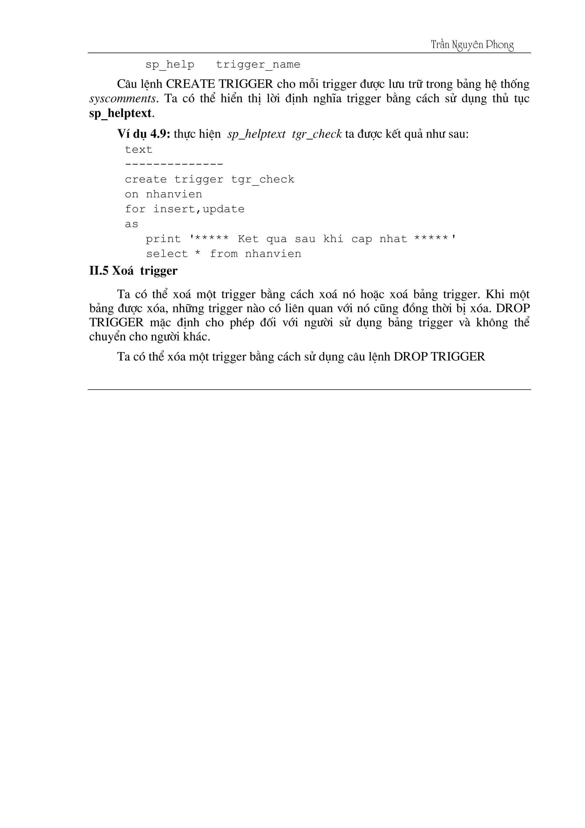 Tráön Nguyãn Phong
sp_help trigger_name
C©u lÖnh CREATE TRIGGER cho mçi trigger ®­îc l­u tr÷ trong b¶ng hÖ thèng
syscomments. Ta cã thÓ hiÓn thÞ lêi ®Þnh nghÜa trigger b»ng c¸ch sö dông thñ tôc
sp_helptext.
VÝ dô 4.9: thùc hiÖn sp_helptext tgr_check ta ®­îc kÕt qu¶ nh­ sau:
text
--------------
create trigger tgr_check
on nhanvien
for insert,update
as
print '***** Ket qua sau khi cap nhat *****'
select * from nhanvien
II.5 Xo¸ trigger
Ta cã thÓ xo¸ mét trigger b»ng c¸ch xo¸ nã hoÆc xo¸ b¶ng trigger. Khi mét
b¶ng ®­îc xãa, nh÷ng trigger nµo cã liªn quan víi nã còng ®ång thêi bÞ xãa. DROP
TRIGGER mÆc ®Þnh cho phÐp ®èi víi ng­êi sö dông b¶ng trigger vµ kh«ng thÓ
chuyÓn cho ng­êi kh¸c.
Ta cã thÓ xãa mét trigger b»ng c¸ch sö dông c©u lÖnh DROP TRIGGER
 