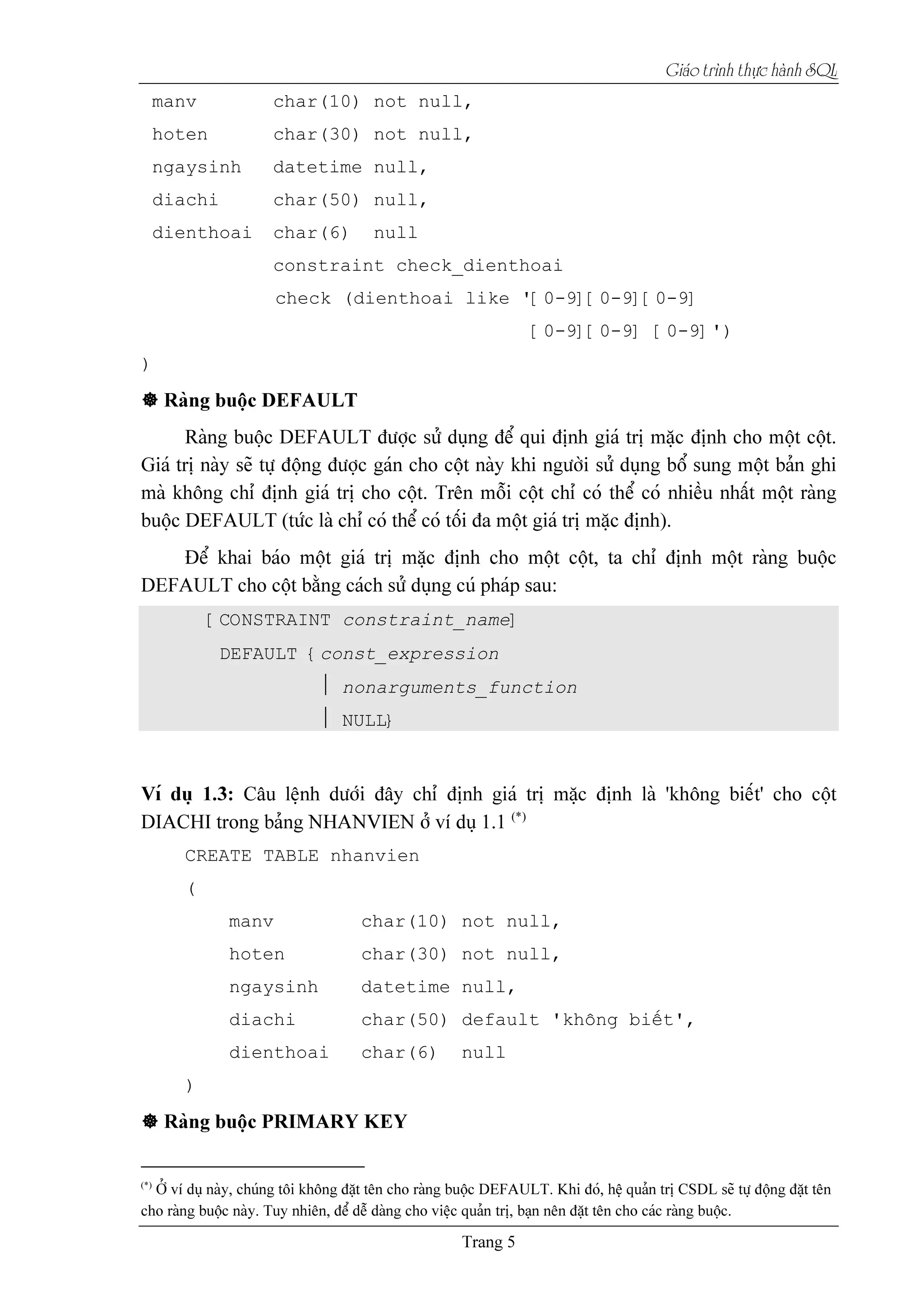 Giaïo trçnh thæûc haình SQL
manv char(10) not null,
hoten char(30) not null,
ngaysinh datetime null,
diachi char(50) null,
dienthoai char(6) null
constraint check_dienthoai
check (dienthoai like '[0-9][0-9][0-9]
[0-9][0-9] [0-9]')
)
[CONSTRAINT constraint_name]
DEFAULT {const_expression
 nonarguments_function
 NULL}
CREATE TABLE nhanvien
(
manv char(10) not null,
hoten char(30) not null,
ngaysinh datetime null,
diachi char(50) default 'khäng biãút',
dienthoai char(6) null
)
 