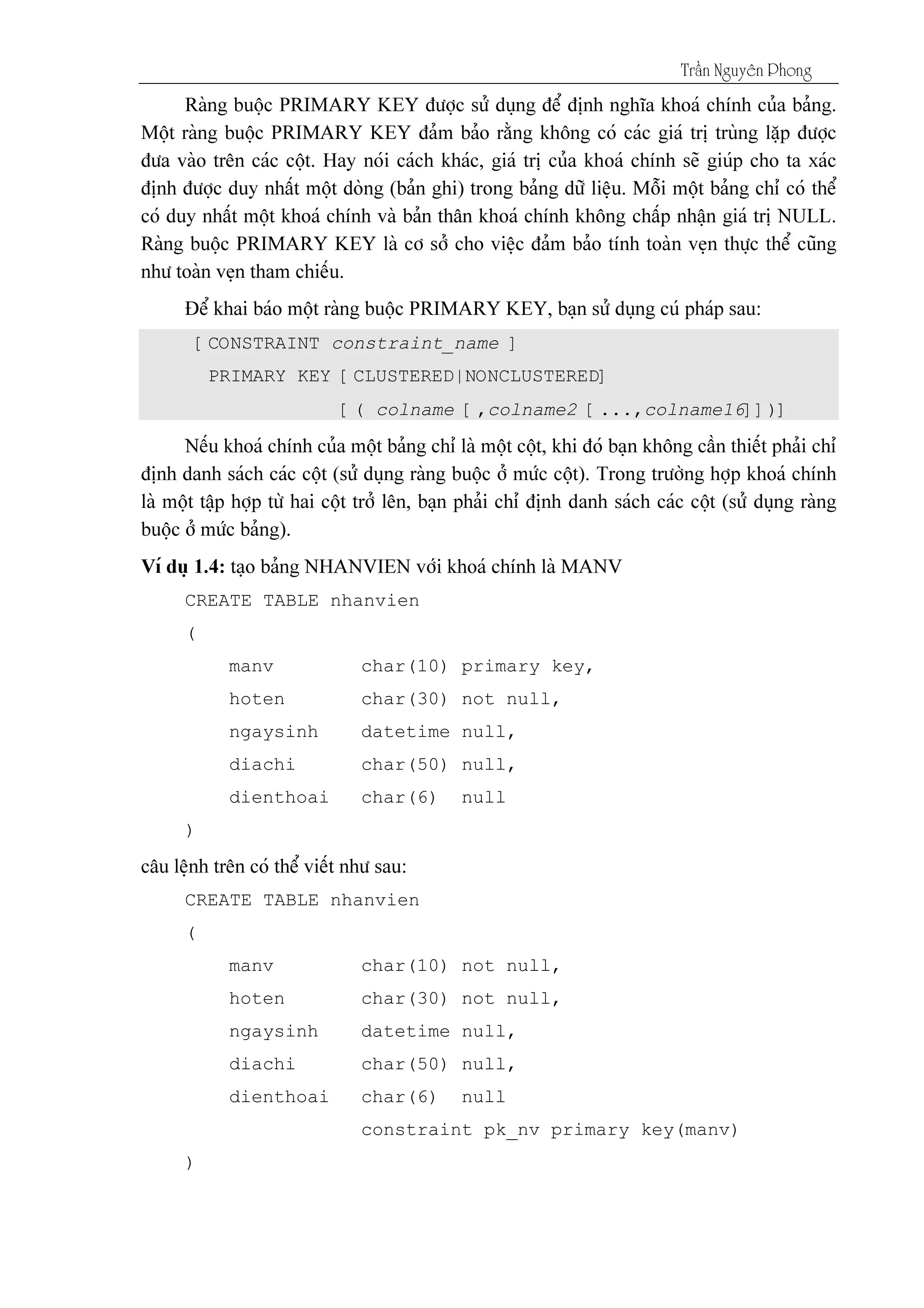 Tráön Nguyãn Phong
[CONSTRAINT constraint_name ]
PRIMARY KEY [CLUSTERED|NONCLUSTERED]
[( colname [,colname2 [...,colname16]])]
CREATE TABLE nhanvien
(
manv char(10) primary key,
hoten char(30) not null,
ngaysinh datetime null,
diachi char(50) null,
dienthoai char(6) null
)
CREATE TABLE nhanvien
(
manv char(10) not null,
hoten char(30) not null,
ngaysinh datetime null,
diachi char(50) null,
dienthoai char(6) null
constraint pk_nv primary key(manv)
)
 