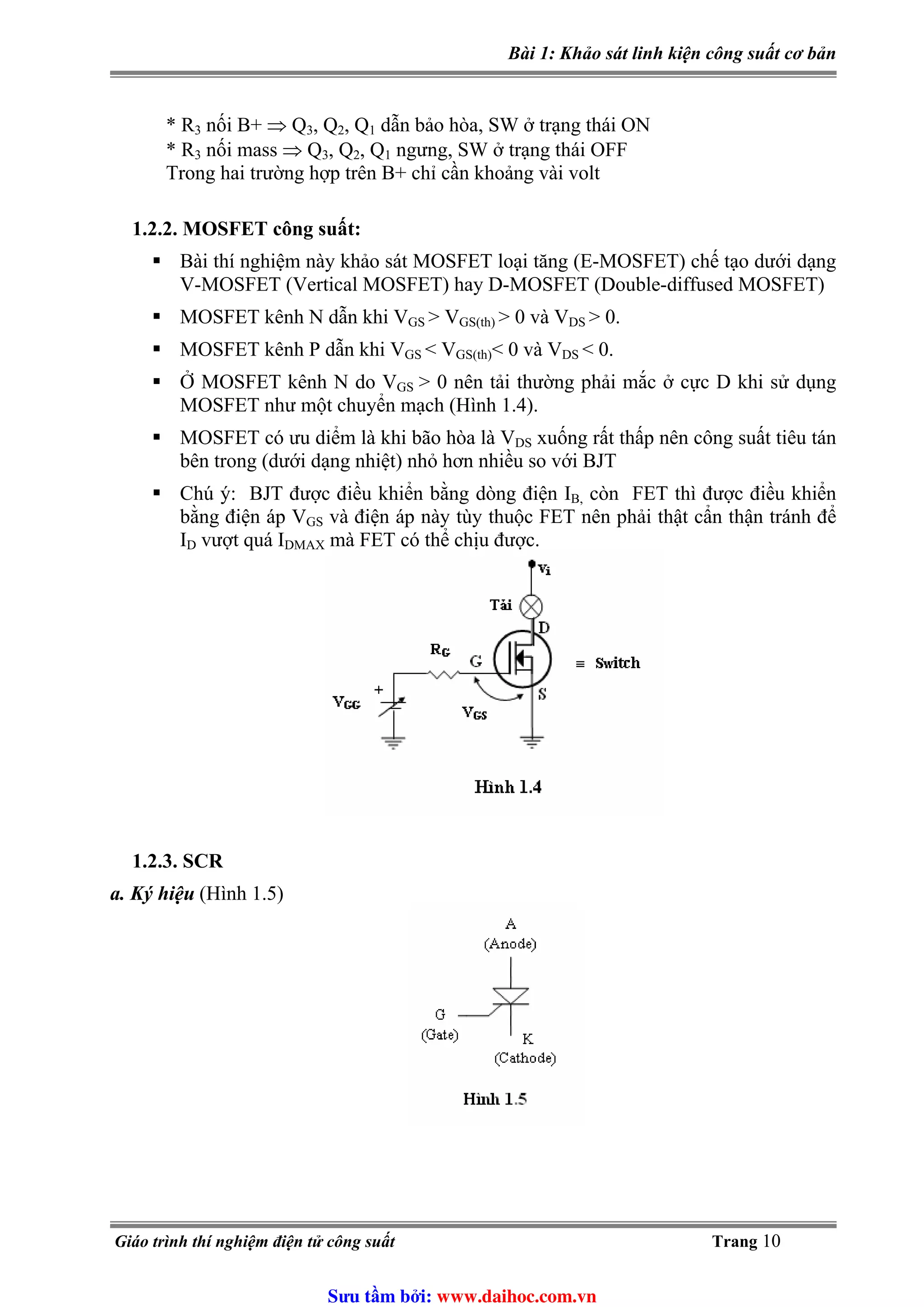 Bài 1: Khảo sát linh kiện công suất cơ bản
* R3 nối B+ ⇒ Q3, Q2, Q1 dẫn bảo hòa, SW ở trạng thái ON
* R3 nối mass ⇒ Q3, Q2, Q1 ngưng, SW ở trạng thái OFF
Trong hai trường hợp trên B+ chỉ cần khoảng vài volt
1.2.2. MOSFET công suất:
Bài thí nghiệm này khảo sát MOSFET loại tăng (E-MOSFET) chế tạo dưới dạng
V-MOSFET (Vertical MOSFET) hay D-MOSFET (Double-diffused MOSFET)
MOSFET kênh N dẫn khi VGS > V > 0 và VGS(th) DS > 0.
MOSFET kênh P dẫn khi VGS < VGS(th)< 0 và VDS < 0.
Ở MOSFET kênh N do VGS > 0 nên tải thường phải mắc ở cực D khi sử dụng
MOSFET như một chuyển mạch (Hình 1.4).
MOSFET có ưu diểm là khi bão hòa là VDS xuống rất thấp nên công suất tiêu tán
bên trong (dưới dạng nhiệt) nhỏ hơn nhiều so với BJT
Chú ý: BJT được điều khiển bằng dòng điện IB, còn FET thì được điều khiển
bằng điện áp VGS và điện áp này tùy thuộc FET nên phải thật cẩn thận tránh để
ID vượt quá IDMAX mà FET có thể chịu được.
1.2.3. SCR
a. Ký hiệu (Hình 1.5)
Giáo trình thí nghiệm điện tử công suất Trang 10
Sưu t m b i: www.daihoc.com.vn
 