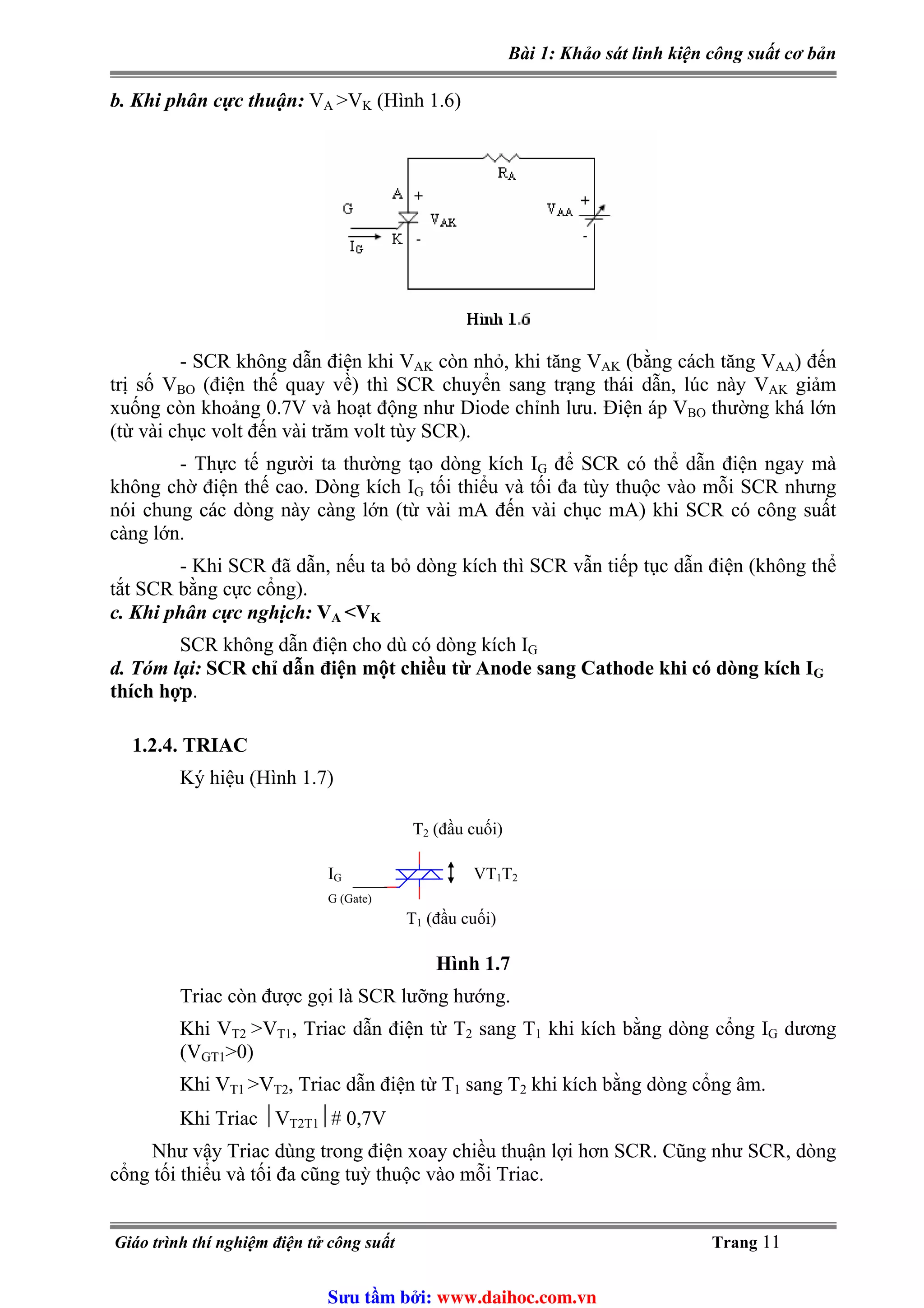 Bài 1: Khảo sát linh kiện công suất cơ bản
b. Khi phân cực thuận: VA >V (Hình 1.6)K
- SCR không dẫn điện khi VAK còn nhỏ, khi tăng VAK (bằng cách tăng VAA) đến
trị số VBO (điện thế quay về) thì SCR chuyển sang trạng thái dẫn, lúc này VAK giảm
xuống còn khoảng 0.7V và hoạt động như Diode chỉnh lưu. Điện áp VBO thường khá lớn
(từ vài chục volt đến vài trăm volt tùy SCR).
- Thực tế người ta thường tạo dòng kích IG để SCR có thể dẫn điện ngay mà
không chờ điện thế cao. Dòng kích IG tối thiểu và tối đa tùy thuộc vào mỗi SCR nhưng
nói chung các dòng này càng lớn (từ vài mA đến vài chục mA) khi SCR có công suất
càng lớn.
- Khi SCR đã dẫn, nếu ta bỏ dòng kích thì SCR vẫn tiếp tục dẫn điện (không thể
tắt SCR bằng cực cổng).
c. Khi phân cực nghịch: VA <VK
SCR không dẫn điện cho dù có dòng kích IG
d. Tóm lại: SCR chỉ dẫn điện một chiều từ Anode sang Cathode khi có dòng kích IG
thích hợp.
1.2.4. TRIAC
Ký hiệu (Hình 1.7)
IG
G (Gate)
T2 (đầu cuối)
T1 (đầu cuối)
VT1T2
Hình 1.7
Triac còn được gọi là SCR lưỡng hướng.
>VKhi VT2 T1, Triac dẫn điện từ T2 sang T1 khi kích bằng dòng cổng IG dương
(VGT1>0)
Khi VT1 >VT2, Triac dẫn điện từ T1 sang T2 khi kích bằng dòng cổng âm.
Khi Triac ⏐VT2T1⏐# 0,7V
Như vậy Triac dùng trong điện xoay chiều thuận lợi hơn SCR. Cũng như SCR, dòng
cổng tối thiểu và tối đa cũng tuỳ thuộc vào mỗi Triac.
Giáo trình thí nghiệm điện tử công suất Trang 11
Sưu t m b i: www.daihoc.com.vn
 