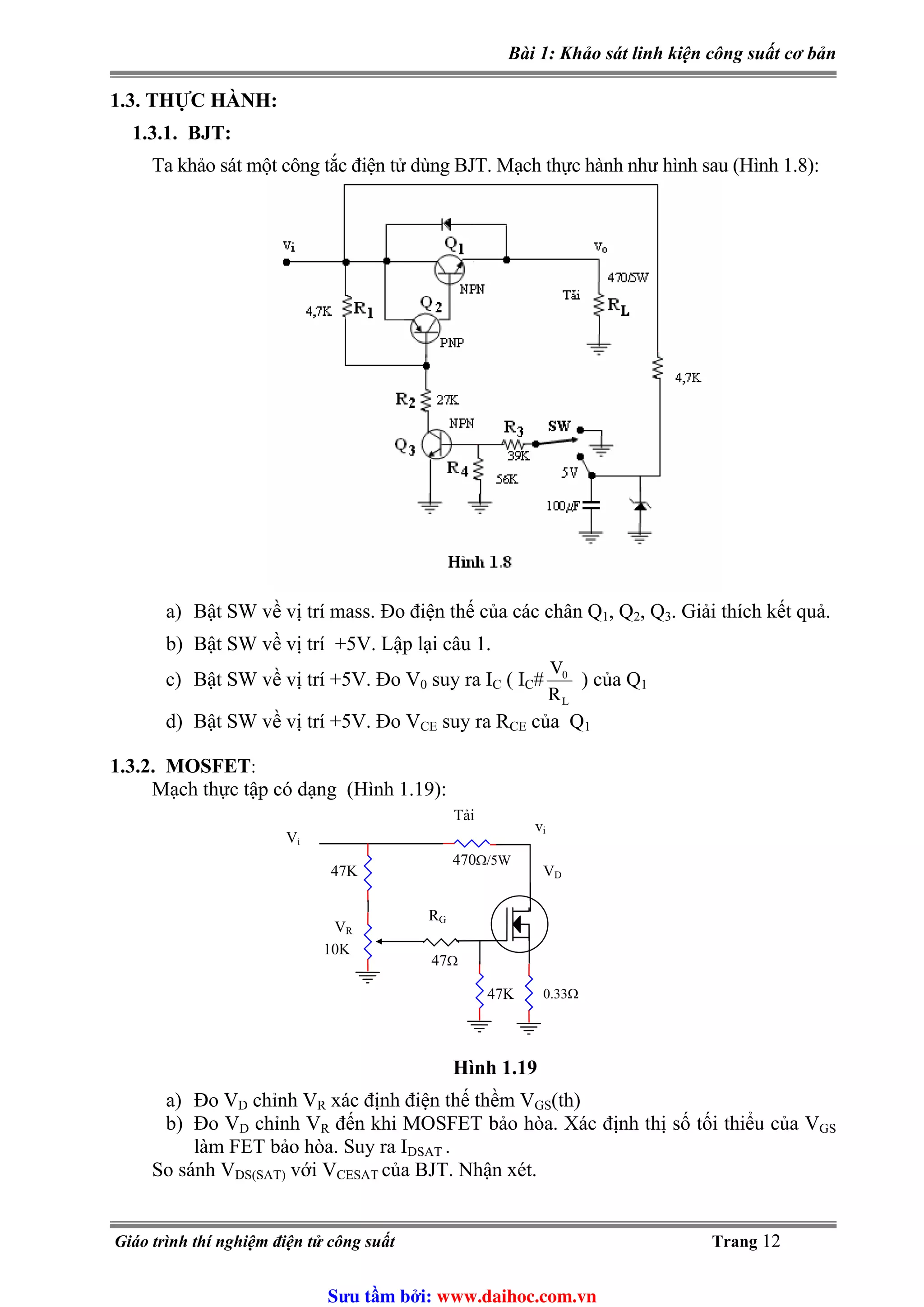Bài 1: Khảo sát linh kiện công suất cơ bản
1.3. THỰC HÀNH:
1.3.1. BJT:
Ta khảo sát một công tắc điện tử dùng BJT. Mạch thực hành như hình sau (Hình 1.8):
a) Bật SW về vị trí mass. Đo điện thế của các chân Q1, Q2, Q3. Giải thích kết quả.
b) Bật SW về vị trí +5V. Lập lại câu 1.
LR
V0
c) Bật SW về vị trí +5V. Đo V0 suy ra I ( I # ) của QC C 1
d) Bật SW về vị trí +5V. Đo VCE suy ra RCE của Q1
1.3.2. MOSFET:
Mạch thực tập có dạng (Hình 1.19):
Hình 1.19
a) Đo VD chỉnh VR xác định điện thế thềm VGS(th)
b) Đo VD chỉnh VR đến khi MOSFET bảo hòa. Xác định thị số tối thiểu của VGS
làm FET bảo hòa. Suy ra IDSAT .
So sánh VDS(SAT) với VCESAT của BJT. Nhận xét.
Vi
Tải
vi
RG
47Ω
470Ω/5W
47K
VR
10K
47K
VD
0.33Ω
Giáo trình thí nghiệm điện tử công suất Trang 12
Sưu t m b i: www.daihoc.com.vn
 